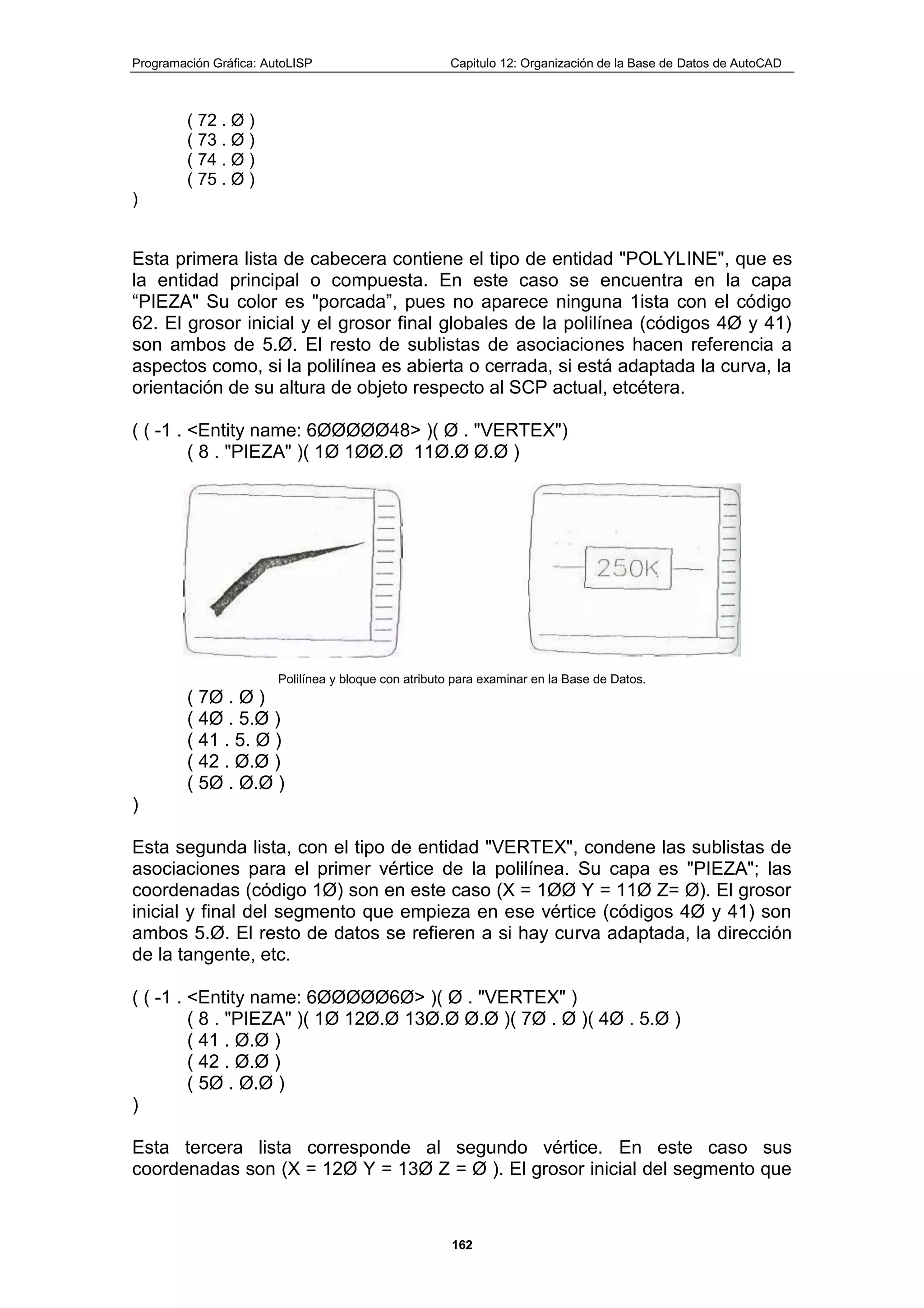 Programación Gráfica: AutoLISP Capitulo 12: Organización de la Base de Datos de AutoCAD
162
( 72 . Ø )
( 73 . Ø )
( 74 . Ø )
( 75 . Ø )
)
Esta primera lista de cabecera contiene el tipo de entidad "POLYLINE", que es
la entidad principal o compuesta. En este caso se encuentra en la capa
“PIEZA" Su color es "porcada”, pues no aparece ninguna 1ista con el código
62. El grosor inicial y el grosor final globales de la polilínea (códigos 4Ø y 41)
son ambos de 5.Ø. El resto de sublistas de asociaciones hacen referencia a
aspectos como, si la polilínea es abierta o cerrada, si está adaptada la curva, la
orientación de su altura de objeto respecto al SCP actual, etcétera.
( ( -1 . <Entity name: 6ØØØØØ48> )( Ø . "VERTEX")
( 8 . "PIEZA" )( 1Ø 1ØØ.Ø 11Ø.Ø Ø.Ø )
Polilínea y bloque con atributo para examinar en la Base de Datos.
( 7Ø . Ø )
( 4Ø . 5.Ø )
( 41 . 5. Ø )
( 42 . Ø.Ø )
( 5Ø . Ø.Ø )
)
Esta segunda lista, con el tipo de entidad "VERTEX", condene las sublistas de
asociaciones para el primer vértice de la polilínea. Su capa es "PIEZA"; las
coordenadas (código 1Ø) son en este caso (X = 1ØØ Y = 11Ø Z= Ø). El grosor
inicial y final del segmento que empieza en ese vértice (códigos 4Ø y 41) son
ambos 5.Ø. El resto de datos se refieren a si hay curva adaptada, la dirección
de la tangente, etc.
( ( -1 . <Entity name: 6ØØØØØ6Ø> )( Ø . "VERTEX" )
( 8 . "PIEZA" )( 1Ø 12Ø.Ø 13Ø.Ø Ø.Ø )( 7Ø . Ø )( 4Ø . 5.Ø )
( 41 . Ø.Ø )
( 42 . Ø.Ø )
( 5Ø . Ø.Ø )
)
Esta tercera lista corresponde al segundo vértice. En este caso sus
coordenadas son (X = 12Ø Y = 13Ø Z = Ø ). El grosor inicial del segmento que
 
