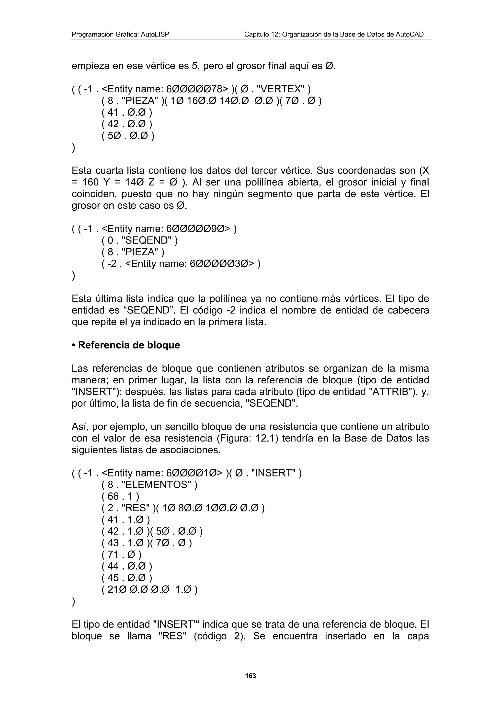 Programación Gráfica: AutoLISP Capitulo 12: Organización de la Base de Datos de AutoCAD
163
empieza en ese vértice es 5, pero el grosor final aquí es Ø.
( ( -1 . <Entity name: 6ØØØØØ78> )( Ø . "VERTEX" )
( 8 . "PIEZA" )( 1Ø 16Ø.Ø 14Ø.Ø Ø.Ø )( 7Ø . Ø )
( 41 . Ø.Ø )
( 42 . Ø.Ø )
( 5Ø . Ø.Ø )
)
Esta cuarta lista contiene los datos del tercer vértice. Sus coordenadas son (X
= 160 Y = 14Ø Z = Ø ). Al ser una polilínea abierta, el grosor inicial y final
coinciden, puesto que no hay ningún segmento que parta de este vértice. El
grosor en este caso es Ø.
( ( -1 . <Entity name: 6ØØØØØ9Ø> )
( 0 . "SEQEND" )
( 8 . "PIEZA" )
( -2 . <Entity name: 6ØØØØØ3Ø> )
)
Esta última lista indica que la polilínea ya no contiene más vértices. El tipo de
entidad es “SEQEND”. El código -2 indica el nombre de entidad de cabecera
que repite el ya indicado en la primera lista.
• Referencia de bloque
Las referencias de bloque que contienen atributos se organizan de la misma
manera; en primer lugar, la lista con la referencia de bloque (tipo de entidad
"INSERT"); después, las listas para cada atributo (tipo de entidad "ATTRIB"), y,
por último, la lista de fin de secuencia, "SEQEND".
Así, por ejemplo, un sencillo bloque de una resistencia que contiene un atributo
con el valor de esa resistencia (Figura: 12.1) tendría en la Base de Datos las
siguientes listas de asociaciones.
( ( -1 . <Entity name: 6ØØØØ1Ø> )( Ø . "INSERT" )
( 8 . "ELEMENTOS" )
( 66 . 1 )
( 2 . "RES" )( 1Ø 8Ø.Ø 1ØØ.Ø Ø.Ø )
( 41 . 1.Ø )
( 42 . 1.Ø )( 5Ø . Ø.Ø )
( 43 . 1.Ø )( 7Ø . Ø )
( 71 . Ø )
( 44 . Ø.Ø )
( 45 . Ø.Ø )
( 21Ø Ø.Ø Ø.Ø 1.Ø )
)
El tipo de entidad "INSERT"' indica que se trata de una referencia de bloque. El
bloque se llama "RES" (código 2). Se encuentra insertado en la capa
 