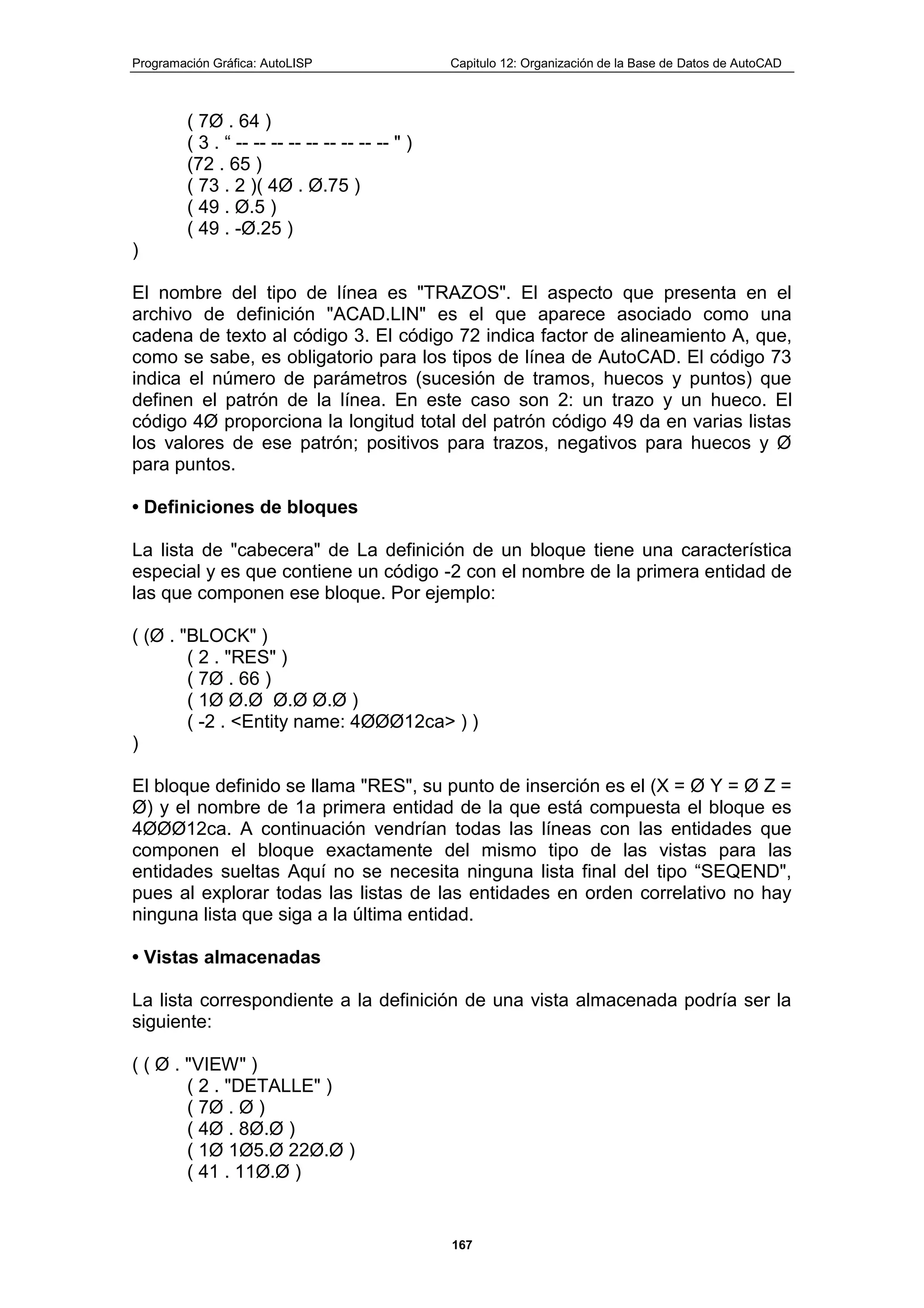 Programación Gráfica: AutoLISP Capitulo 12: Organización de la Base de Datos de AutoCAD
167
( 7Ø . 64 )
( 3 . “ -- -- -- -- -- -- -- -- -- " )
(72 . 65 )
( 73 . 2 )( 4Ø . Ø.75 )
( 49 . Ø.5 )
( 49 . -Ø.25 )
)
El nombre del tipo de línea es "TRAZOS". El aspecto que presenta en el
archivo de definición "ACAD.LIN" es el que aparece asociado como una
cadena de texto al código 3. El código 72 indica factor de alineamiento A, que,
como se sabe, es obligatorio para los tipos de línea de AutoCAD. El código 73
indica el número de parámetros (sucesión de tramos, huecos y puntos) que
definen el patrón de la línea. En este caso son 2: un trazo y un hueco. El
código 4Ø proporciona la longitud total del patrón código 49 da en varias listas
los valores de ese patrón; positivos para trazos, negativos para huecos y Ø
para puntos.
• Definiciones de bloques
La lista de "cabecera" de La definición de un bloque tiene una característica
especial y es que contiene un código -2 con el nombre de la primera entidad de
las que componen ese bloque. Por ejemplo:
( (Ø . "BLOCK" )
( 2 . "RES" )
( 7Ø . 66 )
( 1Ø Ø.Ø Ø.Ø Ø.Ø )
( -2 . <Entity name: 4ØØØ12ca> ) )
)
El bloque definido se llama "RES", su punto de inserción es el (X = Ø Y = Ø Z =
Ø) y el nombre de 1a primera entidad de la que está compuesta el bloque es
4ØØØ12ca. A continuación vendrían todas las líneas con las entidades que
componen el bloque exactamente del mismo tipo de las vistas para las
entidades sueltas Aquí no se necesita ninguna lista final del tipo “SEQEND",
pues al explorar todas las listas de las entidades en orden correlativo no hay
ninguna lista que siga a la última entidad.
• Vistas almacenadas
La lista correspondiente a la definición de una vista almacenada podría ser la
siguiente:
( ( Ø . "VIEW" )
( 2 . "DETALLE" )
( 7Ø . Ø )
( 4Ø . 8Ø.Ø )
( 1Ø 1Ø5.Ø 22Ø.Ø )
( 41 . 11Ø.Ø )
 
