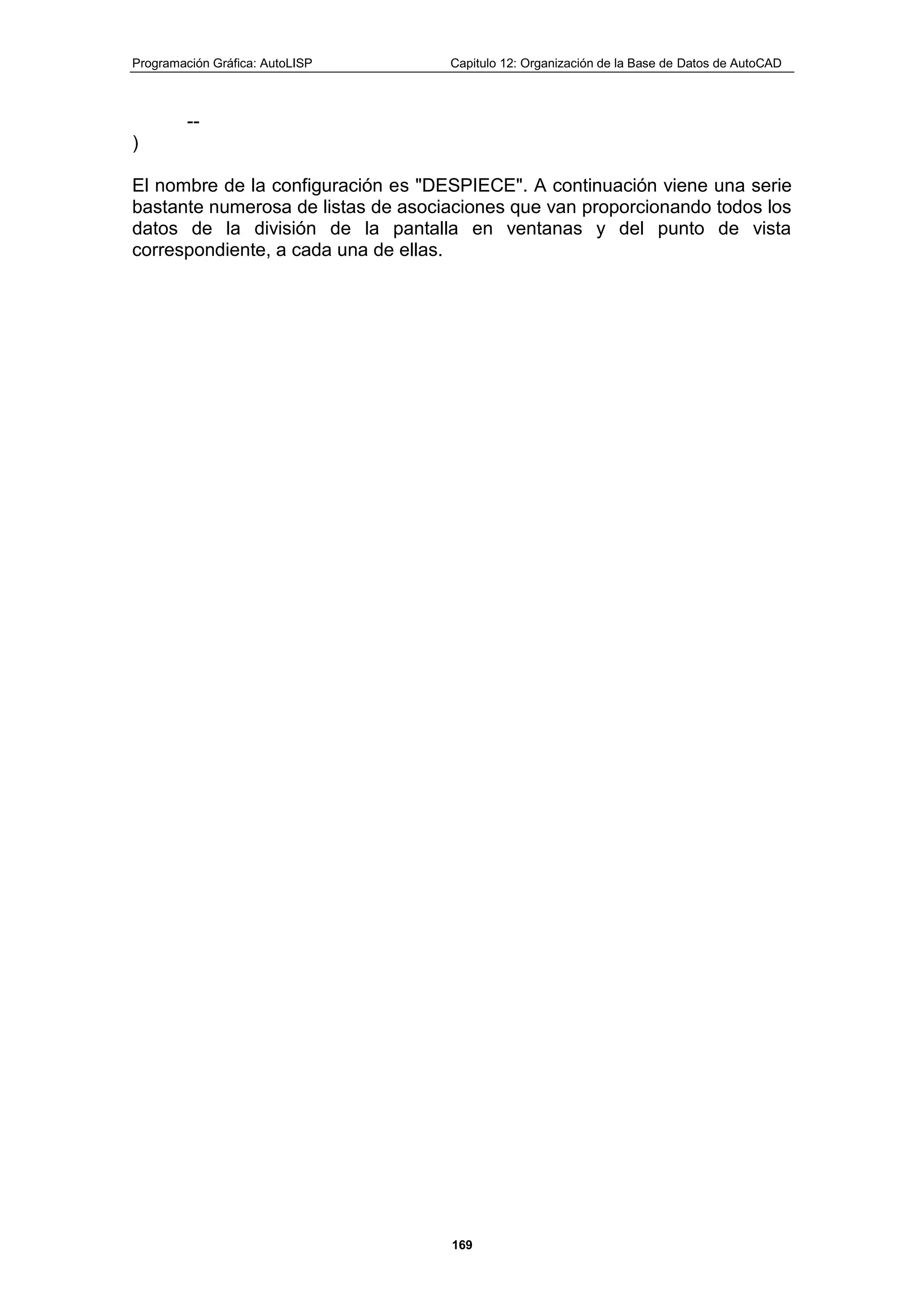 Programación Gráfica: AutoLISP Capitulo 12: Organización de la Base de Datos de AutoCAD
169
--
)
El nombre de la configuración es "DESPIECE". A continuación viene una serie
bastante numerosa de listas de asociaciones que van proporcionando todos los
datos de la división de la pantalla en ventanas y del punto de vista
correspondiente, a cada una de ellas.
 