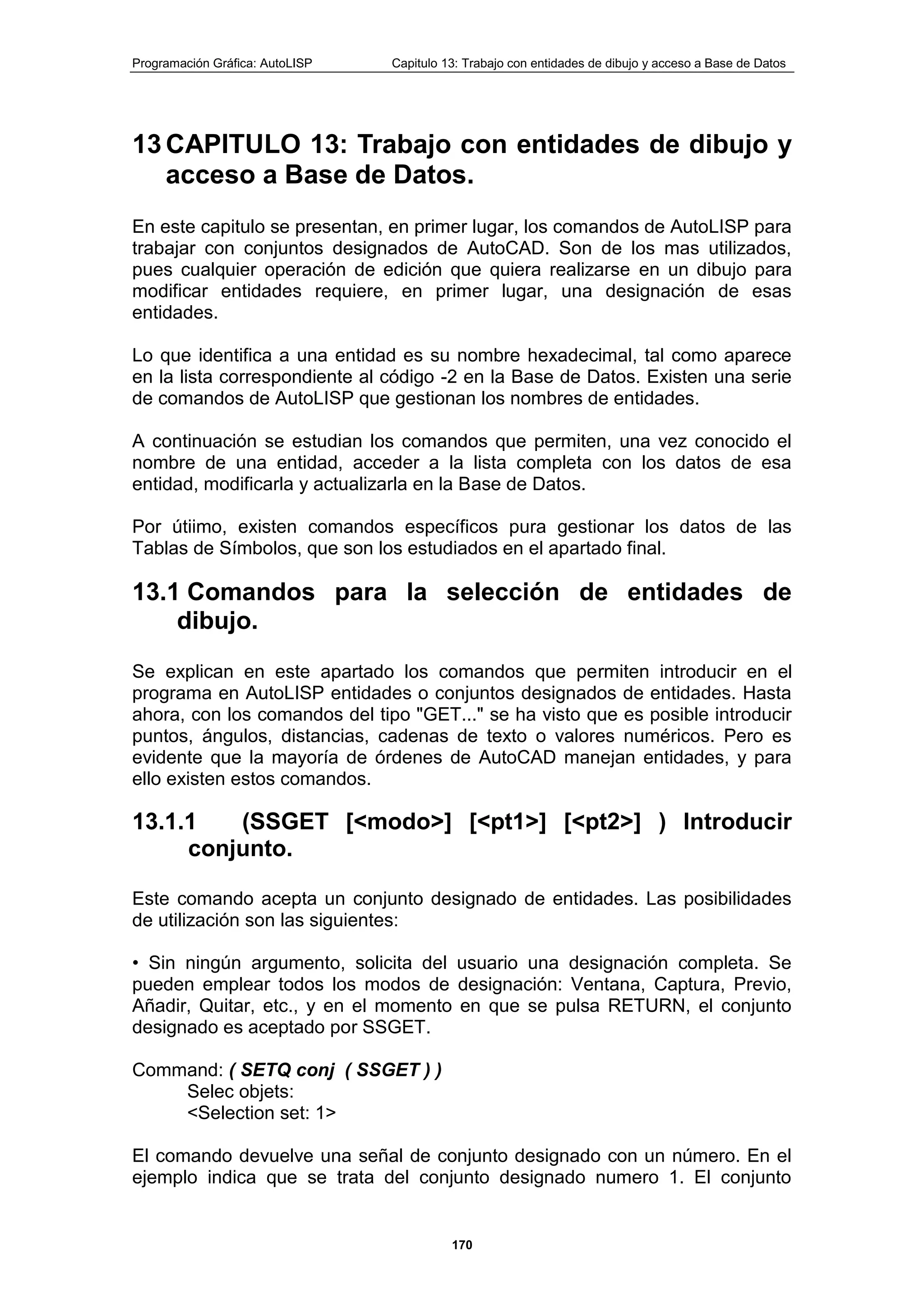 Programación Gráfica: AutoLISP Capitulo 13: Trabajo con entidades de dibujo y acceso a Base de Datos
170
13 CAPITULO 13: Trabajo con entidades de dibujo y
acceso a Base de Datos.
En este capitulo se presentan, en primer lugar, los comandos de AutoLISP para
trabajar con conjuntos designados de AutoCAD. Son de los mas utilizados,
pues cualquier operación de edición que quiera realizarse en un dibujo para
modificar entidades requiere, en primer lugar, una designación de esas
entidades.
Lo que identifica a una entidad es su nombre hexadecimal, tal como aparece
en la lista correspondiente al código -2 en la Base de Datos. Existen una serie
de comandos de AutoLISP que gestionan los nombres de entidades.
A continuación se estudian los comandos que permiten, una vez conocido el
nombre de una entidad, acceder a la lista completa con los datos de esa
entidad, modificarla y actualizarla en la Base de Datos.
Por útiimo, existen comandos específicos pura gestionar los datos de las
Tablas de Símbolos, que son los estudiados en el apartado final.
13.1 Comandos para la selección de entidades de
dibujo.
Se explican en este apartado los comandos que permiten introducir en el
programa en AutoLISP entidades o conjuntos designados de entidades. Hasta
ahora, con los comandos del tipo "GET..." se ha visto que es posible introducir
puntos, ángulos, distancias, cadenas de texto o valores numéricos. Pero es
evidente que la mayoría de órdenes de AutoCAD manejan entidades, y para
ello existen estos comandos.
13.1.1 (SSGET [<modo>] [<pt1>] [<pt2>] ) Introducir
conjunto.
Este comando acepta un conjunto designado de entidades. Las posibilidades
de utilización son las siguientes:
• Sin ningún argumento, solicita del usuario una designación completa. Se
pueden emplear todos los modos de designación: Ventana, Captura, Previo,
Añadir, Quitar, etc., y en el momento en que se pulsa RETURN, el conjunto
designado es aceptado por SSGET.
Command: ( SETQ conj ( SSGET ) )
Selec objets:
<Selection set: 1>
El comando devuelve una señal de conjunto designado con un número. En el
ejemplo indica que se trata del conjunto designado numero 1. El conjunto
 