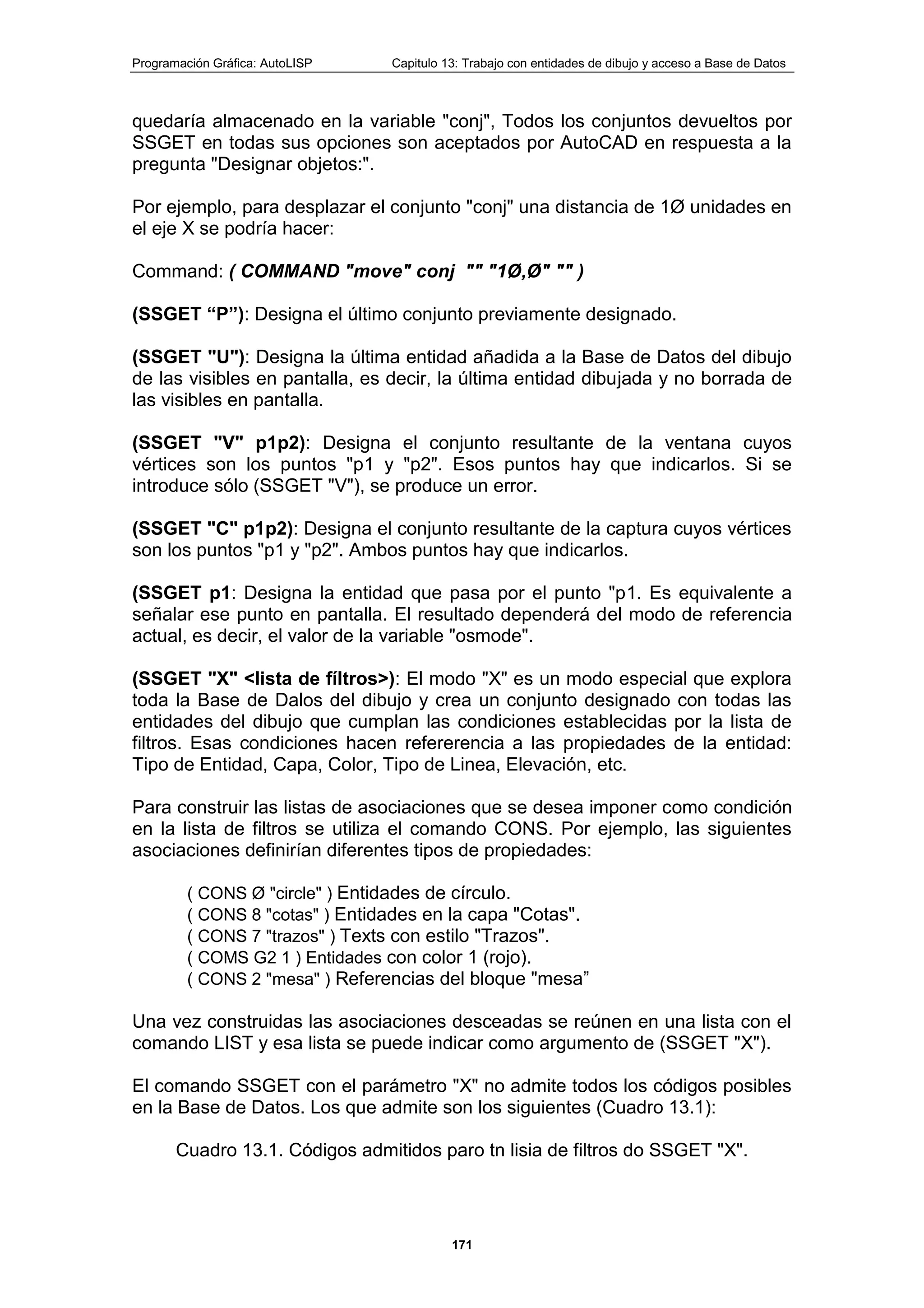 Programación Gráfica: AutoLISP Capitulo 13: Trabajo con entidades de dibujo y acceso a Base de Datos
171
quedaría almacenado en la variable "conj", Todos los conjuntos devueltos por
SSGET en todas sus opciones son aceptados por AutoCAD en respuesta a la
pregunta "Designar objetos:".
Por ejemplo, para desplazar el conjunto "conj" una distancia de 1Ø unidades en
el eje X se podría hacer:
Command: ( COMMAND "move" conj "" "1Ø,Ø" "" )
(SSGET “P”): Designa el último conjunto previamente designado.
(SSGET "U"): Designa la última entidad añadida a la Base de Datos del dibujo
de las visibles en pantalla, es decir, la última entidad dibujada y no borrada de
las visibles en pantalla.
(SSGET "V" p1p2): Designa el conjunto resultante de la ventana cuyos
vértices son los puntos "p1 y "p2". Esos puntos hay que indicarlos. Si se
introduce sólo (SSGET "V"), se produce un error.
(SSGET "C" p1p2): Designa el conjunto resultante de la captura cuyos vértices
son los puntos "p1 y "p2". Ambos puntos hay que indicarlos.
(SSGET p1: Designa la entidad que pasa por el punto "p1. Es equivalente a
señalar ese punto en pantalla. El resultado dependerá del modo de referencia
actual, es decir, el valor de la variable "osmode".
(SSGET "X" <lista de fíltros>): El modo "X" es un modo especial que explora
toda la Base de Dalos del dibujo y crea un conjunto designado con todas las
entidades del dibujo que cumplan las condiciones establecidas por la lista de
filtros. Esas condiciones hacen refererencia a las propiedades de la entidad:
Tipo de Entidad, Capa, Color, Tipo de Linea, Elevación, etc.
Para construir las listas de asociaciones que se desea imponer como condición
en la lista de filtros se utiliza el comando CONS. Por ejemplo, las siguientes
asociaciones definirían diferentes tipos de propiedades:
( CONS Ø "circle" ) Entidades de círculo.
( CONS 8 "cotas" ) Entidades en la capa "Cotas".
( CONS 7 "trazos" ) Texts con estilo "Trazos".
( COMS G2 1 ) Entidades con color 1 (rojo).
( CONS 2 "mesa" ) Referencias del bloque "mesa”
Una vez construidas las asociaciones desceadas se reúnen en una lista con el
comando LIST y esa lista se puede indicar como argumento de (SSGET "X").
El comando SSGET con el parámetro "X" no admite todos los códigos posibles
en la Base de Datos. Los que admite son los siguientes (Cuadro 13.1):
Cuadro 13.1. Códigos admitidos paro tn lisia de filtros do SSGET "X".
 