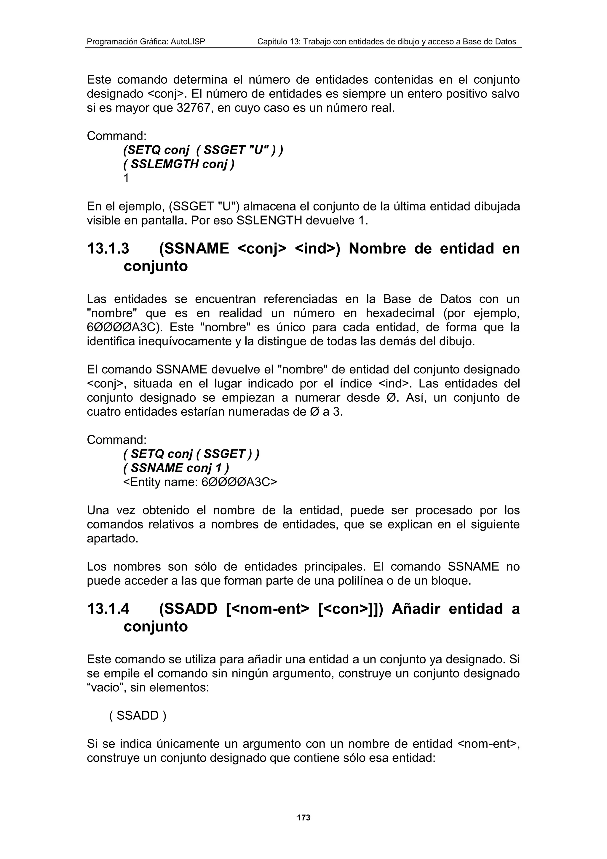 Programación Gráfica: AutoLISP Capitulo 13: Trabajo con entidades de dibujo y acceso a Base de Datos
173
Este comando determina el número de entidades contenidas en el conjunto
designado <conj>. El número de entidades es siempre un entero positivo salvo
si es mayor que 32767, en cuyo caso es un número real.
Command:
(SETQ conj ( SSGET "U" ) )
( SSLEMGTH conj )
1
En el ejemplo, (SSGET "U") almacena el conjunto de la última entidad dibujada
visible en pantalla. Por eso SSLENGTH devuelve 1.
13.1.3 (SSNAME <conj> <ind>) Nombre de entidad en
conjunto
Las entidades se encuentran referenciadas en la Base de Datos con un
"nombre" que es en realidad un número en hexadecimal (por ejemplo,
6ØØØØA3C). Este "nombre" es único para cada entidad, de forma que la
identifica inequívocamente y la distingue de todas las demás del dibujo.
El comando SSNAME devuelve el "nombre" de entidad del conjunto designado
<conj>, situada en el lugar indicado por el índice <ind>. Las entidades del
conjunto designado se empiezan a numerar desde Ø. Así, un conjunto de
cuatro entidades estarían numeradas de Ø a 3.
Command:
( SETQ conj ( SSGET ) )
( SSNAME conj 1 )
<Entity name: 6ØØØØA3C>
Una vez obtenido el nombre de la entidad, puede ser procesado por los
comandos relativos a nombres de entidades, que se explican en el siguiente
apartado.
Los nombres son sólo de entidades principales. El comando SSNAME no
puede acceder a las que forman parte de una polilínea o de un bloque.
13.1.4 (SSADD [<nom-ent> [<con>]]) Añadir entidad a
conjunto
Este comando se utiliza para añadir una entidad a un conjunto ya designado. Si
se empile el comando sin ningún argumento, construye un conjunto designado
“vacio”, sin elementos:
( SSADD )
Si se indica únicamente un argumento con un nombre de entidad <nom-ent>,
construye un conjunto designado que contiene sólo esa entidad:
 