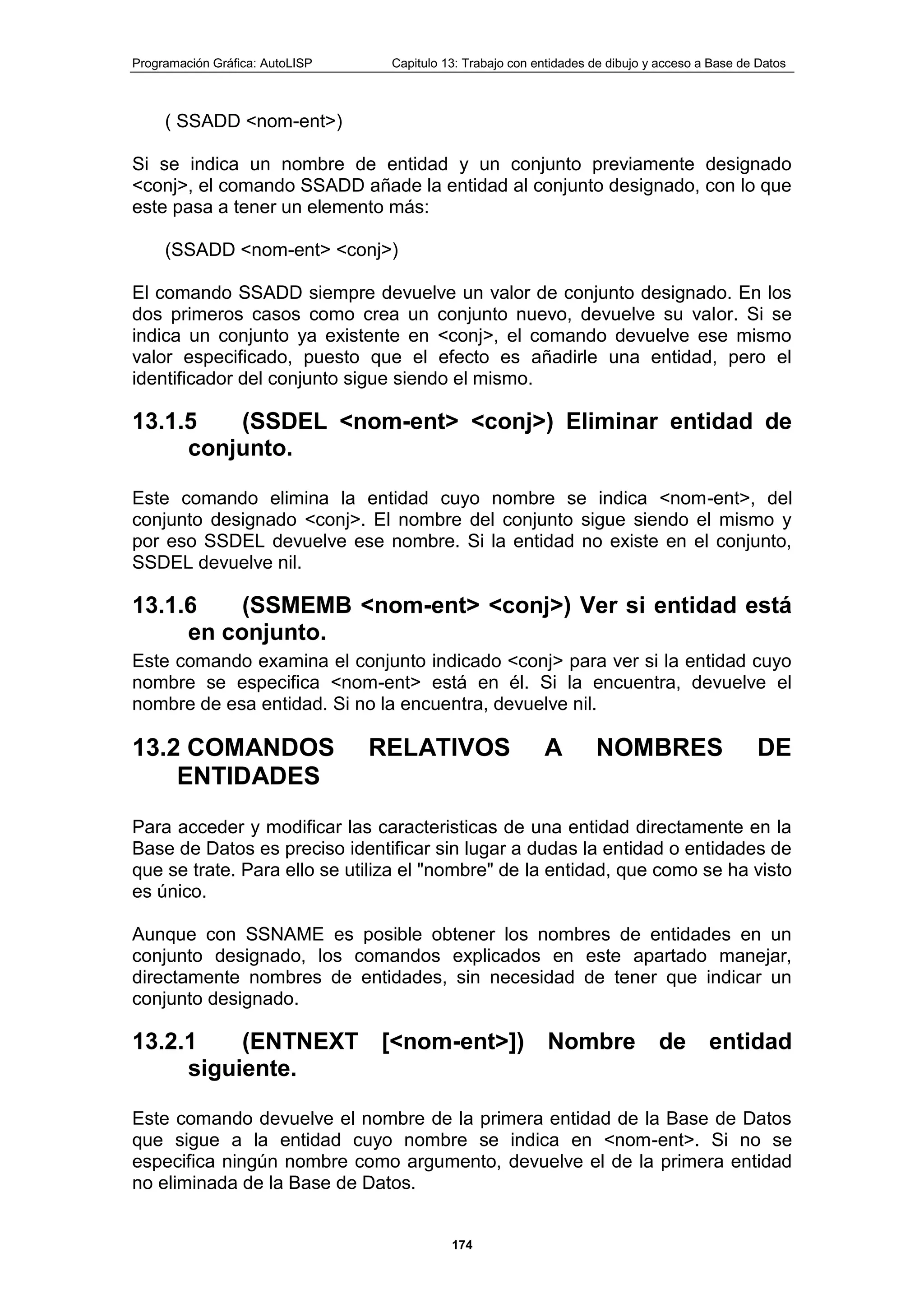 Programación Gráfica: AutoLISP Capitulo 13: Trabajo con entidades de dibujo y acceso a Base de Datos
174
( SSADD <nom-ent>)
Si se indica un nombre de entidad y un conjunto previamente designado
<conj>, el comando SSADD añade la entidad al conjunto designado, con lo que
este pasa a tener un elemento más:
(SSADD <nom-ent> <conj>)
El comando SSADD siempre devuelve un valor de conjunto designado. En los
dos primeros casos como crea un conjunto nuevo, devuelve su valor. Si se
indica un conjunto ya existente en <conj>, el comando devuelve ese mismo
valor especificado, puesto que el efecto es añadirle una entidad, pero el
identificador del conjunto sigue siendo el mismo.
13.1.5 (SSDEL <nom-ent> <conj>) Eliminar entidad de
conjunto.
Este comando elimina la entidad cuyo nombre se indica <nom-ent>, del
conjunto designado <conj>. El nombre del conjunto sigue siendo el mismo y
por eso SSDEL devuelve ese nombre. Si la entidad no existe en el conjunto,
SSDEL devuelve nil.
13.1.6 (SSMEMB <nom-ent> <conj>) Ver si entidad está
en conjunto.
Este comando examina el conjunto indicado <conj> para ver si la entidad cuyo
nombre se especifica <nom-ent> está en él. Si la encuentra, devuelve el
nombre de esa entidad. Si no la encuentra, devuelve nil.
13.2 COMANDOS RELATIVOS A NOMBRES DE
ENTIDADES
Para acceder y modificar las caracteristicas de una entidad directamente en la
Base de Datos es preciso identificar sin lugar a dudas la entidad o entidades de
que se trate. Para ello se utiliza el "nombre" de la entidad, que como se ha visto
es único.
Aunque con SSNAME es posible obtener los nombres de entidades en un
conjunto designado, los comandos explicados en este apartado manejar,
directamente nombres de entidades, sin necesidad de tener que indicar un
conjunto designado.
13.2.1 (ENTNEXT [<nom-ent>]) Nombre de entidad
siguiente.
Este comando devuelve el nombre de la primera entidad de la Base de Datos
que sigue a la entidad cuyo nombre se indica en <nom-ent>. Si no se
especifica ningún nombre como argumento, devuelve el de la primera entidad
no eliminada de la Base de Datos.
 