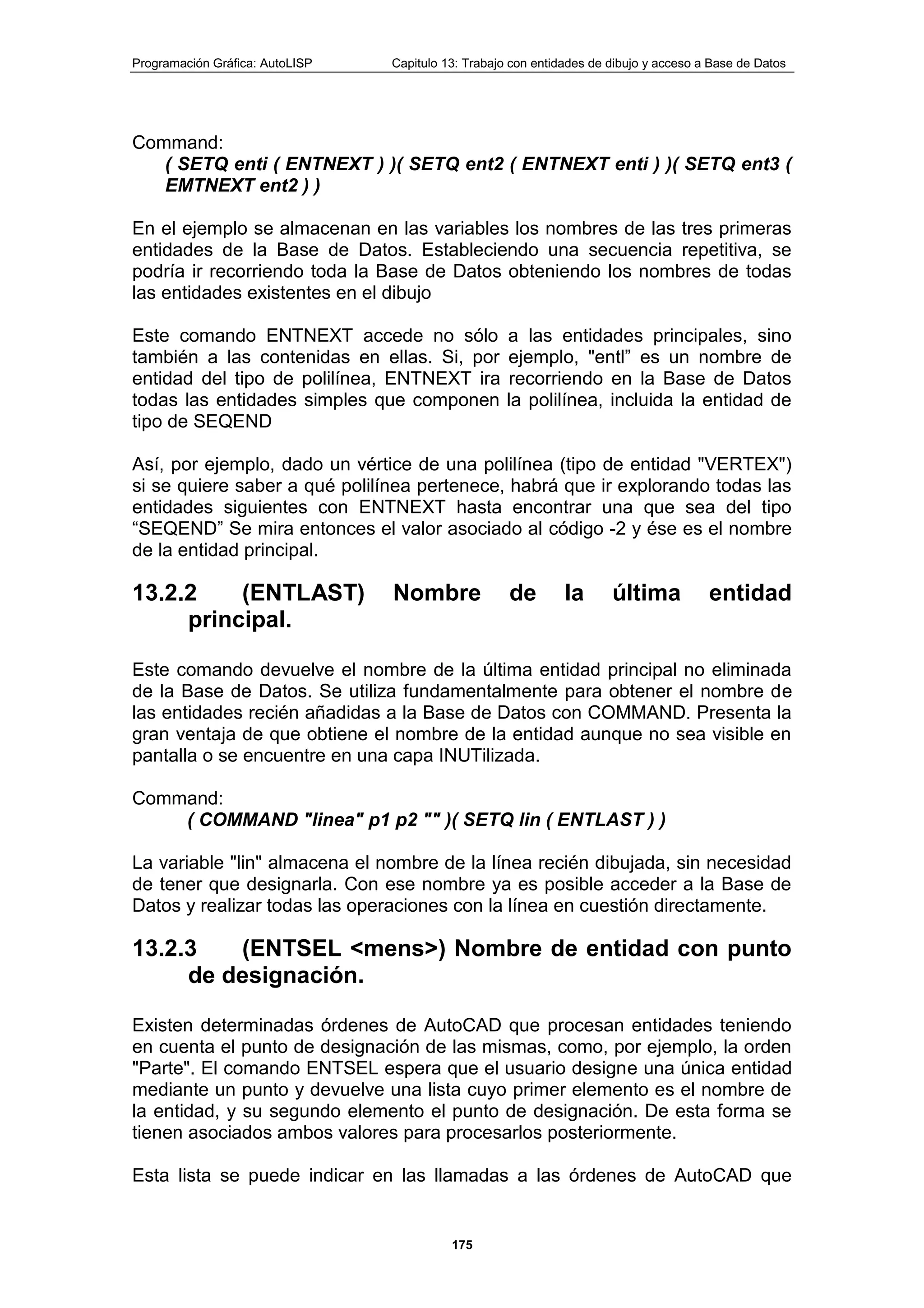 Programación Gráfica: AutoLISP Capitulo 13: Trabajo con entidades de dibujo y acceso a Base de Datos
175
Command:
( SETQ enti ( ENTNEXT ) )( SETQ ent2 ( ENTNEXT enti ) )( SETQ ent3 (
EMTNEXT ent2 ) )
En el ejemplo se almacenan en las variables los nombres de las tres primeras
entidades de la Base de Datos. Estableciendo una secuencia repetitiva, se
podría ir recorriendo toda la Base de Datos obteniendo los nombres de todas
las entidades existentes en el dibujo
Este comando ENTNEXT accede no sólo a las entidades principales, sino
también a las contenidas en ellas. Si, por ejemplo, "entl” es un nombre de
entidad del tipo de polilínea, ENTNEXT ira recorriendo en la Base de Datos
todas las entidades simples que componen la polilínea, incluida la entidad de
tipo de SEQEND
Así, por ejemplo, dado un vértice de una polilínea (tipo de entidad "VERTEX")
si se quiere saber a qué polilínea pertenece, habrá que ir explorando todas las
entidades siguientes con ENTNEXT hasta encontrar una que sea del tipo
“SEQEND” Se mira entonces el valor asociado al código -2 y ése es el nombre
de la entidad principal.
13.2.2 (ENTLAST) Nombre de la última entidad
principal.
Este comando devuelve el nombre de la última entidad principal no eliminada
de la Base de Datos. Se utiliza fundamentalmente para obtener el nombre de
las entidades recién añadidas a la Base de Datos con COMMAND. Presenta la
gran ventaja de que obtiene el nombre de la entidad aunque no sea visible en
pantalla o se encuentre en una capa INUTilizada.
Command:
( COMMAND "linea" p1 p2 "" )( SETQ lin ( ENTLAST ) )
La variable "lin" almacena el nombre de la línea recién dibujada, sin necesidad
de tener que designarla. Con ese nombre ya es posible acceder a la Base de
Datos y realizar todas las operaciones con la línea en cuestión directamente.
13.2.3 (ENTSEL <mens>) Nombre de entidad con punto
de designación.
Existen determinadas órdenes de AutoCAD que procesan entidades teniendo
en cuenta el punto de designación de las mismas, como, por ejemplo, la orden
"Parte". El comando ENTSEL espera que el usuario designe una única entidad
mediante un punto y devuelve una lista cuyo primer elemento es el nombre de
la entidad, y su segundo elemento el punto de designación. De esta forma se
tienen asociados ambos valores para procesarlos posteriormente.
Esta lista se puede indicar en las llamadas a las órdenes de AutoCAD que
 