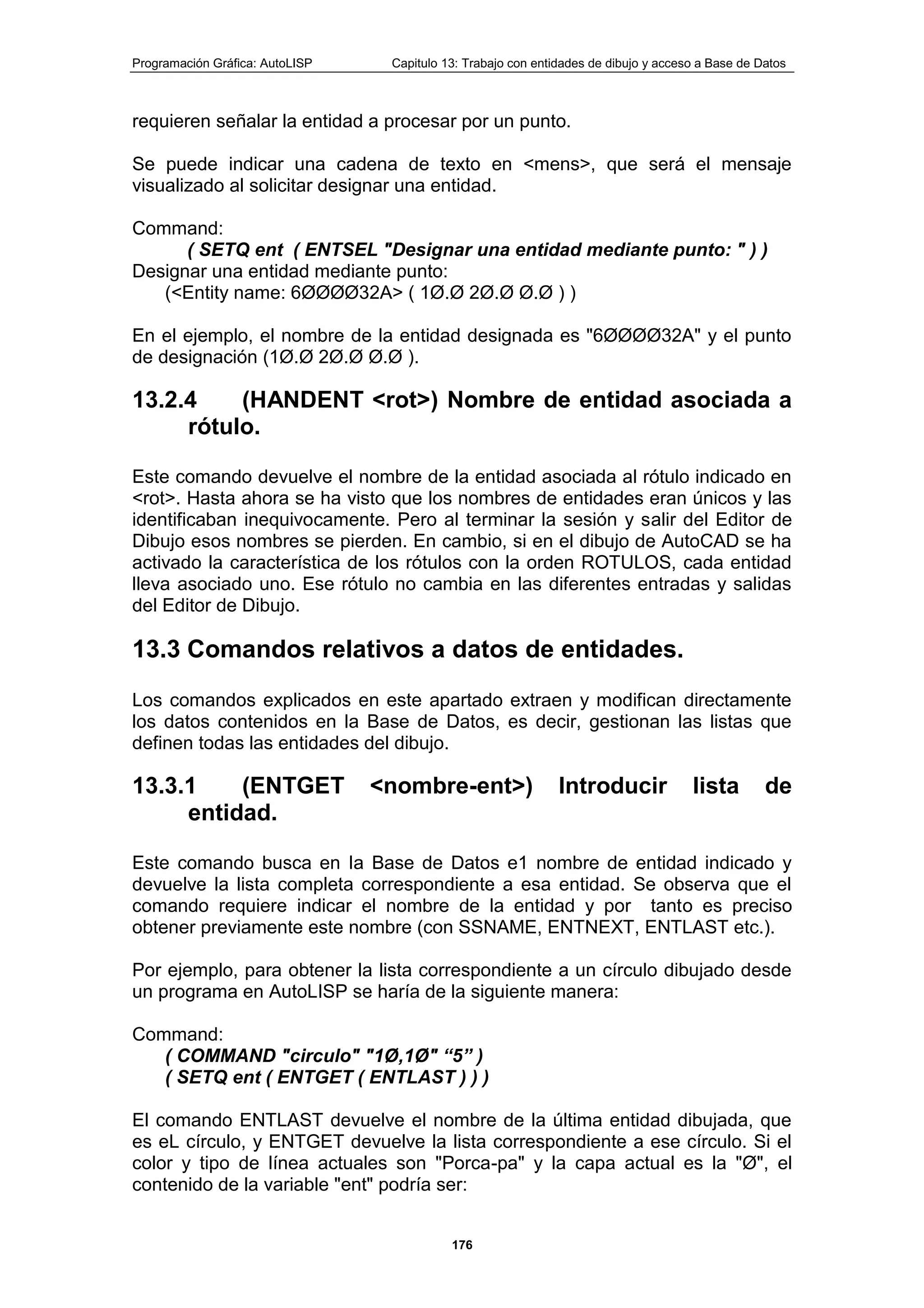 Programación Gráfica: AutoLISP Capitulo 13: Trabajo con entidades de dibujo y acceso a Base de Datos
176
requieren señalar la entidad a procesar por un punto.
Se puede indicar una cadena de texto en <mens>, que será el mensaje
visualizado al solicitar designar una entidad.
Command:
( SETQ ent ( ENTSEL "Designar una entidad mediante punto: " ) )
Designar una entidad mediante punto:
(<Entity name: 6ØØØØ32A> ( 1Ø.Ø 2Ø.Ø Ø.Ø ) )
En el ejemplo, el nombre de la entidad designada es "6ØØØØ32A" y el punto
de designación (1Ø.Ø 2Ø.Ø Ø.Ø ).
13.2.4 (HANDENT <rot>) Nombre de entidad asociada a
rótulo.
Este comando devuelve el nombre de la entidad asociada al rótulo indicado en
<rot>. Hasta ahora se ha visto que los nombres de entidades eran únicos y las
identificaban inequivocamente. Pero al terminar la sesión y salir del Editor de
Dibujo esos nombres se pierden. En cambio, si en el dibujo de AutoCAD se ha
activado la característica de los rótulos con la orden ROTULOS, cada entidad
lleva asociado uno. Ese rótulo no cambia en las diferentes entradas y salidas
del Editor de Dibujo.
13.3 Comandos relativos a datos de entidades.
Los comandos explicados en este apartado extraen y modifican directamente
los datos contenidos en la Base de Datos, es decir, gestionan las listas que
definen todas las entidades del dibujo.
13.3.1 (ENTGET <nombre-ent>) Introducir lista de
entidad.
Este comando busca en Ia Base de Datos e1 nombre de entidad indicado y
devuelve la lista completa correspondiente a esa entidad. Se observa que el
comando requiere indicar el nombre de la entidad y por tanto es preciso
obtener previamente este nombre (con SSNAME, ENTNEXT, ENTLAST etc.).
Por ejemplo, para obtener la lista correspondiente a un círculo dibujado desde
un programa en AutoLISP se haría de la siguiente manera:
Command:
( COMMAND "circulo" "1Ø,1Ø" “5” )
( SETQ ent ( ENTGET ( ENTLAST ) ) )
El comando ENTLAST devuelve el nombre de la última entidad dibujada, que
es eL círculo, y ENTGET devuelve la lista correspondiente a ese círculo. Si el
color y tipo de línea actuales son "Porca-pa" y la capa actual es la "Ø", el
contenido de la variable "ent" podría ser:
 