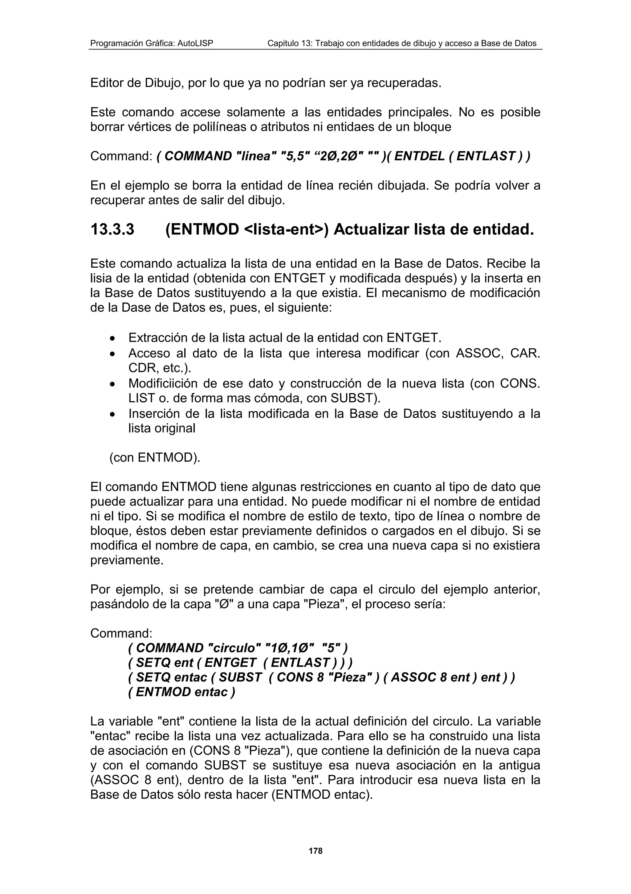 Programación Gráfica: AutoLISP Capitulo 13: Trabajo con entidades de dibujo y acceso a Base de Datos
178
Editor de Dibujo, por lo que ya no podrían ser ya recuperadas.
Este comando accese solamente a las entidades principales. No es posible
borrar vértices de polilíneas o atributos ni entidaes de un bloque
Command: ( COMMAND "linea" "5,5" “2Ø,2Ø" "" )( ENTDEL ( ENTLAST ) )
En el ejemplo se borra la entidad de línea recién dibujada. Se podría volver a
recuperar antes de salir del dibujo.
13.3.3 (ENTMOD <lista-ent>) Actualizar lista de entidad.
Este comando actualiza la lista de una entidad en la Base de Datos. Recibe la
lisia de la entidad (obtenida con ENTGET y modificada después) y la inserta en
la Base de Datos sustituyendo a la que existia. El mecanismo de modificación
de la Dase de Datos es, pues, el siguiente:
Extracción de la lista actual de la entidad con ENTGET.
Acceso al dato de la lista que interesa modificar (con ASSOC, CAR.
CDR, etc.).
Modificiición de ese dato y construcción de la nueva lista (con CONS.
LIST o. de forma mas cómoda, con SUBST).
Inserción de la lista modificada en la Base de Datos sustituyendo a la
lista original
(con ENTMOD).
El comando ENTMOD tiene algunas restricciones en cuanto al tipo de dato que
puede actualizar para una entidad. No puede modificar ni el nombre de entidad
ni el tipo. Si se modifica el nombre de estilo de texto, tipo de línea o nombre de
bloque, éstos deben estar previamente definidos o cargados en el dibujo. Si se
modifica el nombre de capa, en cambio, se crea una nueva capa si no existiera
previamente.
Por ejemplo, si se pretende cambiar de capa el circulo del ejemplo anterior,
pasándolo de la capa "Ø" a una capa "Pieza", el proceso sería:
Command:
( COMMAND "circulo" "1Ø,1Ø" "5" )
( SETQ ent ( ENTGET ( ENTLAST ) ) )
( SETQ entac ( SUBST ( CONS 8 "Pieza" ) ( ASSOC 8 ent ) ent ) )
( ENTMOD entac )
La variable "ent" contiene la lista de la actual definición del circulo. La variable
"entac" recibe la lista una vez actualizada. Para ello se ha construido una lista
de asociación en (CONS 8 "Pieza"), que contiene la definición de la nueva capa
y con el comando SUBST se sustituye esa nueva asociación en la antigua
(ASSOC 8 ent), dentro de la lista "ent". Para introducir esa nueva lista en la
Base de Datos sólo resta hacer (ENTMOD entac).
 