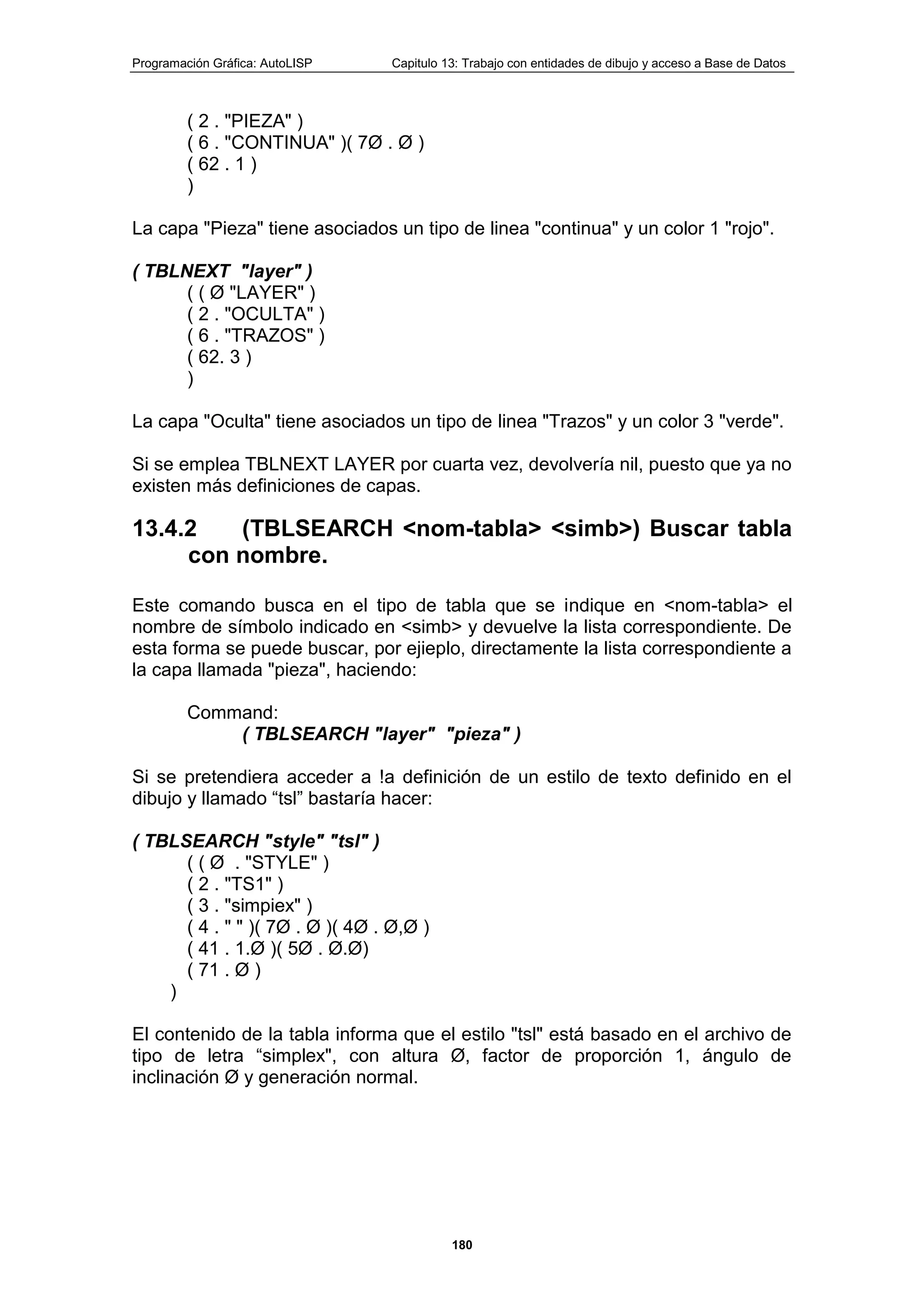 Programación Gráfica: AutoLISP Capitulo 13: Trabajo con entidades de dibujo y acceso a Base de Datos
180
( 2 . "PIEZA" )
( 6 . "CONTINUA" )( 7Ø . Ø )
( 62 . 1 )
)
La capa "Pieza" tiene asociados un tipo de linea "continua" y un color 1 "rojo".
( TBLNEXT "layer" )
( ( Ø "LAYER" )
( 2 . "OCULTA" )
( 6 . "TRAZOS" )
( 62. 3 )
)
La capa "Oculta" tiene asociados un tipo de linea "Trazos" y un color 3 "verde".
Si se emplea TBLNEXT LAYER por cuarta vez, devolvería nil, puesto que ya no
existen más definiciones de capas.
13.4.2 (TBLSEARCH <nom-tabla> <simb>) Buscar tabla
con nombre.
Este comando busca en el tipo de tabla que se indique en <nom-tabla> el
nombre de símbolo indicado en <simb> y devuelve la lista correspondiente. De
esta forma se puede buscar, por ejieplo, directamente la lista correspondiente a
la capa llamada "pieza", haciendo:
Command:
( TBLSEARCH "layer" "pieza" )
Si se pretendiera acceder a !a definición de un estilo de texto definido en el
dibujo y llamado “tsl” bastaría hacer:
( TBLSEARCH "style" "tsl" )
( ( Ø . "STYLE" )
( 2 . "TS1" )
( 3 . "simpiex" )
( 4 . " " )( 7Ø . Ø )( 4Ø . Ø,Ø )
( 41 . 1.Ø )( 5Ø . Ø.Ø)
( 71 . Ø )
)
El contenido de la tabla informa que el estilo "tsl" está basado en el archivo de
tipo de letra “simplex", con altura Ø, factor de proporción 1, ángulo de
inclinación Ø y generación normal.
 