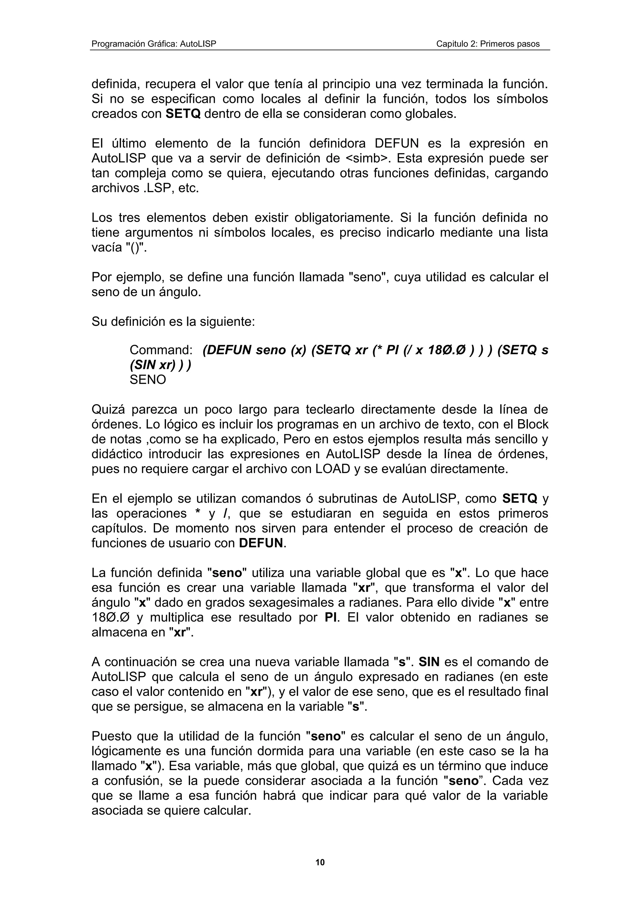 Programación Gráfica: AutoLISP Capitulo 2: Primeros pasos
10
definida, recupera el valor que tenía al principio una vez terminada la función.
Si no se especifican como locales al definir la función, todos los símbolos
creados con SETQ dentro de ella se consideran como globales.
El último elemento de la función definidora DEFUN es la expresión en
AutoLISP que va a servir de definición de <simb>. Esta expresión puede ser
tan compleja como se quiera, ejecutando otras funciones definidas, cargando
archivos .LSP, etc.
Los tres elementos deben existir obligatoriamente. Si la función definida no
tiene argumentos ni símbolos locales, es preciso indicarlo mediante una lista
vacía "()".
Por ejemplo, se define una función llamada "seno", cuya utilidad es calcular el
seno de un ángulo.
Su definición es la siguiente:
Command: (DEFUN seno (x) (SETQ xr (* PI (/ x 18Ø.Ø ) ) ) (SETQ s
(SIN xr) ) )
SENO
Quizá parezca un poco largo para teclearlo directamente desde la línea de
órdenes. Lo lógico es incluir los programas en un archivo de texto, con el Block
de notas ,como se ha explicado, Pero en estos ejemplos resulta más sencillo y
didáctico introducir las expresiones en AutoLISP desde la línea de órdenes,
pues no requiere cargar el archivo con LOAD y se evalúan directamente.
En el ejemplo se utilizan comandos ó subrutinas de AutoLISP, como SETQ y
las operaciones * y /, que se estudiaran en seguida en estos primeros
capítulos. De momento nos sirven para entender el proceso de creación de
funciones de usuario con DEFUN.
La función definida "seno" utiliza una variable global que es "x". Lo que hace
esa función es crear una variable llamada "xr", que transforma el valor del
ángulo "x" dado en grados sexagesimales a radianes. Para ello divide "x" entre
18Ø.Ø y multiplica ese resultado por PI. El valor obtenido en radianes se
almacena en "xr".
A continuación se crea una nueva variable llamada "s". SIN es el comando de
AutoLISP que calcula el seno de un ángulo expresado en radianes (en este
caso el valor contenido en "xr"), y el valor de ese seno, que es el resultado final
que se persigue, se almacena en la variable "s".
Puesto que la utilidad de la función "seno" es calcular el seno de un ángulo,
lógicamente es una función dormida para una variable (en este caso se la ha
llamado "x"). Esa variable, más que global, que quizá es un término que induce
a confusión, se la puede considerar asociada a la función "seno”. Cada vez
que se llame a esa función habrá que indicar para qué valor de la variable
asociada se quiere calcular.
 