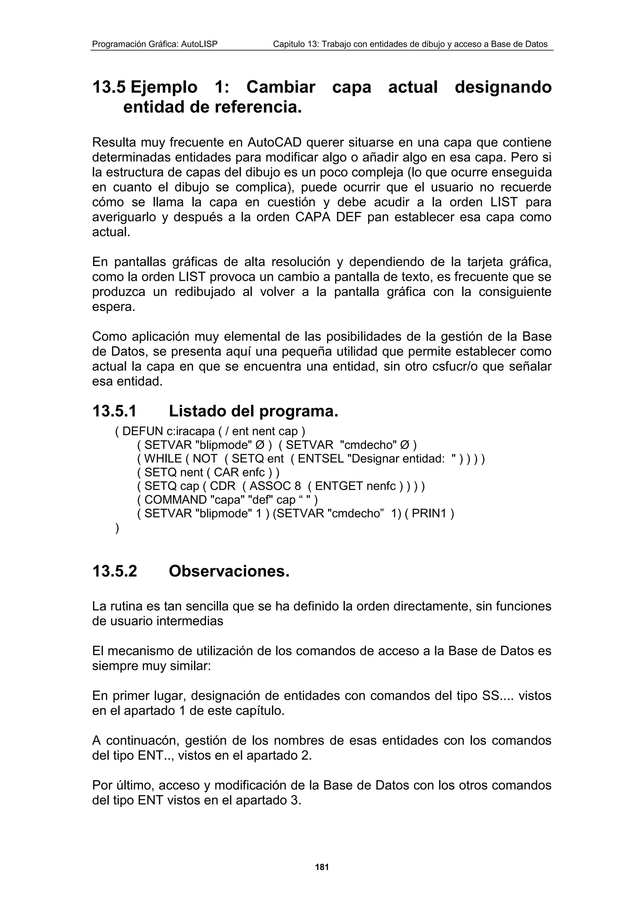 Programación Gráfica: AutoLISP Capitulo 13: Trabajo con entidades de dibujo y acceso a Base de Datos
181
13.5 Ejemplo 1: Cambiar capa actual designando
entidad de referencia.
Resulta muy frecuente en AutoCAD querer situarse en una capa que contiene
determinadas entidades para modificar algo o añadir algo en esa capa. Pero si
la estructura de capas del dibujo es un poco compleja (lo que ocurre enseguida
en cuanto el dibujo se complica), puede ocurrir que el usuario no recuerde
cómo se llama la capa en cuestión y debe acudir a la orden LIST para
averiguarlo y después a la orden CAPA DEF pan establecer esa capa como
actual.
En pantallas gráficas de alta resolución y dependiendo de la tarjeta gráfica,
como la orden LIST provoca un cambio a pantalla de texto, es frecuente que se
produzca un redibujado al volver a la pantalla gráfica con la consiguiente
espera.
Como aplicación muy elemental de las posibilidades de la gestión de la Base
de Datos, se presenta aquí una pequeña utilidad que permite establecer como
actual la capa en que se encuentra una entidad, sin otro csfucr/o que señalar
esa entidad.
13.5.1 Listado del programa.
( DEFUN c:iracapa ( / ent nent cap )
( SETVAR "blipmode" Ø ) ( SETVAR "cmdecho" Ø )
( WHILE ( NOT ( SETQ ent ( ENTSEL "Designar entidad: " ) ) ) )
( SETQ nent ( CAR enfc ) )
( SETQ cap ( CDR ( ASSOC 8 ( ENTGET nenfc ) ) ) )
( COMMAND "capa" "def" cap “ " )
( SETVAR "blipmode" 1 ) (SETVAR "cmdecho” 1) ( PRIN1 )
)
13.5.2 Observaciones.
La rutina es tan sencilla que se ha definido la orden directamente, sin funciones
de usuario intermedias
El mecanismo de utilización de los comandos de acceso a la Base de Datos es
siempre muy similar:
En primer lugar, designación de entidades con comandos del tipo SS.... vistos
en el apartado 1 de este capítulo.
A continuacón, gestión de los nombres de esas entidades con los comandos
del tipo ENT.., vistos en el apartado 2.
Por último, acceso y modificación de la Base de Datos con los otros comandos
del tipo ENT vistos en el apartado 3.
 