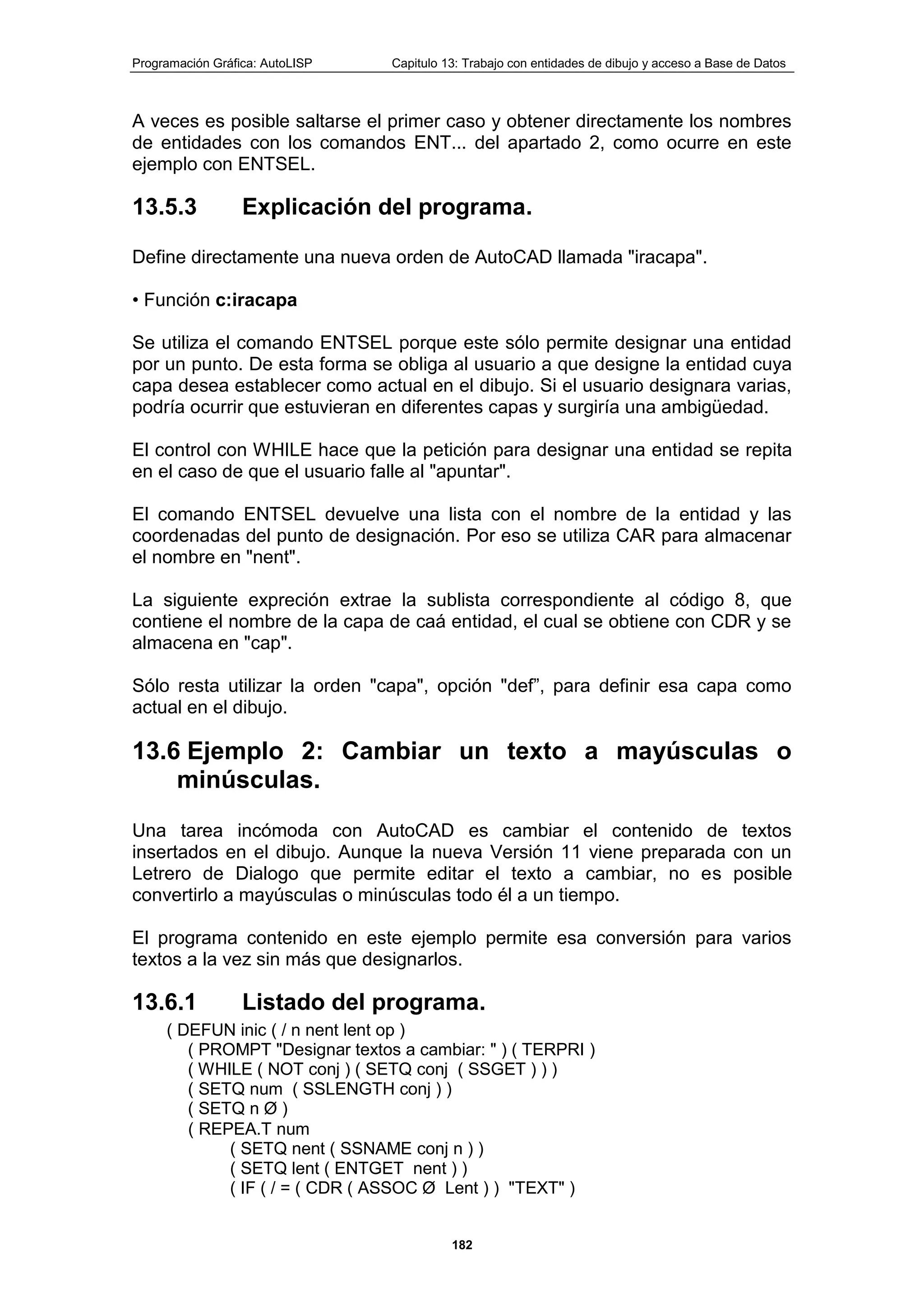 Programación Gráfica: AutoLISP Capitulo 13: Trabajo con entidades de dibujo y acceso a Base de Datos
182
A veces es posible saltarse el primer caso y obtener directamente los nombres
de entidades con los comandos ENT... del apartado 2, como ocurre en este
ejemplo con ENTSEL.
13.5.3 Explicación del programa.
Define directamente una nueva orden de AutoCAD llamada "iracapa".
• Función c:iracapa
Se utiliza el comando ENTSEL porque este sólo permite designar una entidad
por un punto. De esta forma se obliga al usuario a que designe la entidad cuya
capa desea establecer como actual en el dibujo. Si el usuario designara varias,
podría ocurrir que estuvieran en diferentes capas y surgiría una ambigüedad.
El control con WHILE hace que la petición para designar una entidad se repita
en el caso de que el usuario falle al "apuntar".
El comando ENTSEL devuelve una lista con el nombre de la entidad y las
coordenadas del punto de designación. Por eso se utiliza CAR para almacenar
el nombre en "nent".
La siguiente expreción extrae la sublista correspondiente al código 8, que
contiene el nombre de la capa de caá entidad, el cual se obtiene con CDR y se
almacena en "cap".
Sólo resta utilizar la orden "capa", opción "def”, para definir esa capa como
actual en el dibujo.
13.6 Ejemplo 2: Cambiar un texto a mayúsculas o
minúsculas.
Una tarea incómoda con AutoCAD es cambiar el contenido de textos
insertados en el dibujo. Aunque la nueva Versión 11 viene preparada con un
Letrero de Dialogo que permite editar el texto a cambiar, no es posible
convertirlo a mayúsculas o minúsculas todo él a un tiempo.
El programa contenido en este ejemplo permite esa conversión para varios
textos a la vez sin más que designarlos.
13.6.1 Listado del programa.
( DEFUN inic ( / n nent lent op )
( PROMPT "Designar textos a cambiar: " ) ( TERPRI )
( WHILE ( NOT conj ) ( SETQ conj ( SSGET ) ) )
( SETQ num ( SSLENGTH conj ) )
( SETQ n Ø )
( REPEA.T num
( SETQ nent ( SSNAME conj n ) )
( SETQ lent ( ENTGET nent ) )
( IF ( / = ( CDR ( ASSOC Ø Lent ) ) "TEXT" )
 