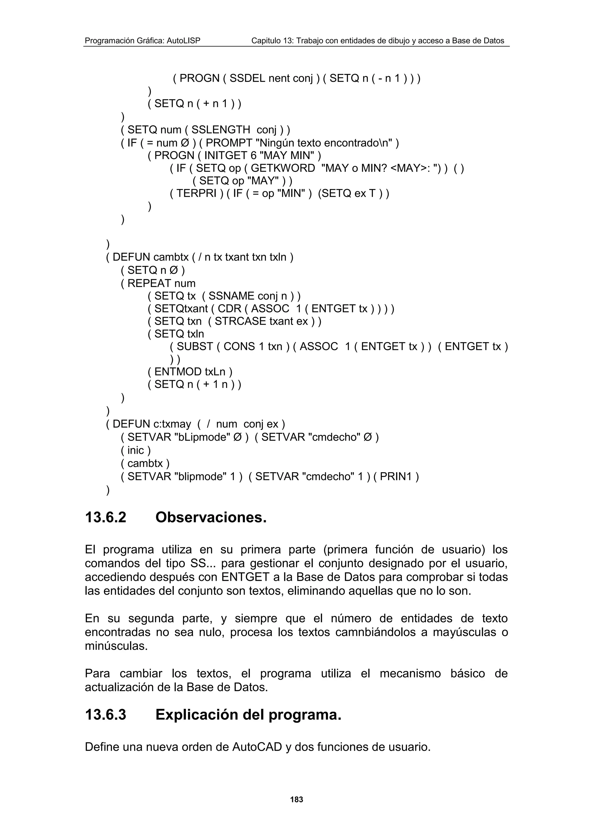 Programación Gráfica: AutoLISP Capitulo 13: Trabajo con entidades de dibujo y acceso a Base de Datos
183
( PROGN ( SSDEL nent conj ) ( SETQ n ( - n 1 ) ) )
)
( SETQ n ( + n 1 ) )
)
( SETQ num ( SSLENGTH conj ) )
( IF ( = num Ø ) ( PROMPT "Ningún texto encontradon" )
( PROGN ( INITGET 6 "MAY MIN" )
( IF ( SETQ op ( GETKWORD "MAY o MIN? <MAY>: ") ) ( )
( SETQ op "MAY" ) )
( TERPRI ) ( IF ( = op "MIN" ) (SETQ ex T ) )
)
)
)
( DEFUN cambtx ( / n tx txant txn txln )
( SETQ n Ø )
( REPEAT num
( SETQ tx ( SSNAME conj n ) )
( SETQtxant ( CDR ( ASSOC 1 ( ENTGET tx ) ) ) )
( SETQ txn ( STRCASE txant ex ) )
( SETQ txln
( SUBST ( CONS 1 txn ) ( ASSOC 1 ( ENTGET tx ) ) ( ENTGET tx )
) )
( ENTMOD txLn )
( SETQ n ( + 1 n ) )
)
)
( DEFUN c:txmay ( / num conj ex )
( SETVAR "bLipmode" Ø ) ( SETVAR "cmdecho" Ø )
( inic )
( cambtx )
( SETVAR "blipmode" 1 ) ( SETVAR "cmdecho" 1 ) ( PRIN1 )
)
13.6.2 Observaciones.
El programa utiliza en su primera parte (primera función de usuario) los
comandos del tipo SS... para gestionar el conjunto designado por el usuario,
accediendo después con ENTGET a la Base de Datos para comprobar si todas
las entidades del conjunto son textos, eliminando aquellas que no lo son.
En su segunda parte, y siempre que el número de entidades de texto
encontradas no sea nulo, procesa los textos camnbiándolos a mayúsculas o
minúsculas.
Para cambiar los textos, el programa utiliza el mecanismo básico de
actualización de la Base de Datos.
13.6.3 Explicación del programa.
Define una nueva orden de AutoCAD y dos funciones de usuario.
 