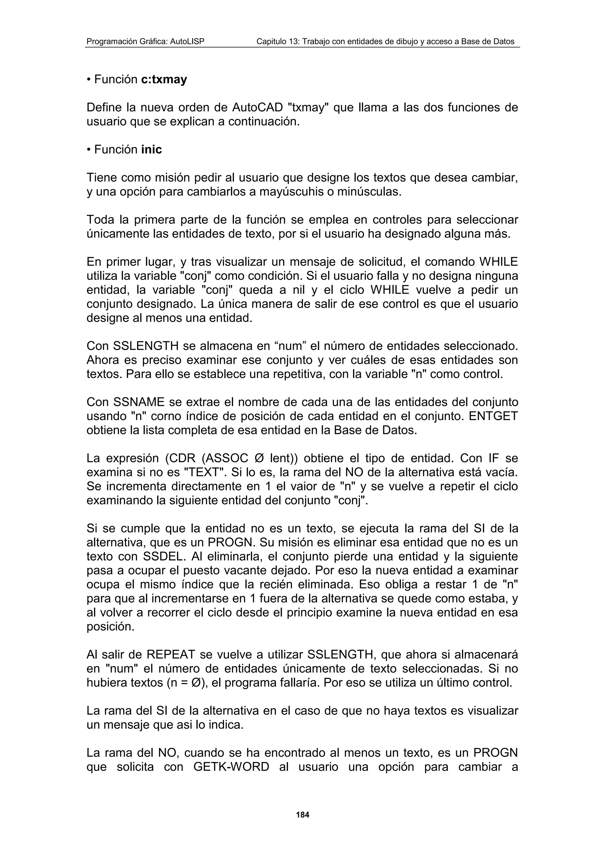 Programación Gráfica: AutoLISP Capitulo 13: Trabajo con entidades de dibujo y acceso a Base de Datos
184
• Función c:txmay
Define la nueva orden de AutoCAD "txmay" que llama a las dos funciones de
usuario que se explican a continuación.
• Función inic
Tiene como misión pedir al usuario que designe los textos que desea cambiar,
y una opción para cambiarlos a mayúscuhis o minúsculas.
Toda la primera parte de la función se emplea en controles para seleccionar
únicamente las entidades de texto, por si el usuario ha designado alguna más.
En primer lugar, y tras visualizar un mensaje de solicitud, el comando WHILE
utiliza la variable "conj" como condición. Si el usuario falla y no designa ninguna
entidad, la variable "conj" queda a nil y el ciclo WHILE vuelve a pedir un
conjunto designado. La única manera de salir de ese control es que el usuario
designe al menos una entidad.
Con SSLENGTH se almacena en “num” el número de entidades seleccionado.
Ahora es preciso examinar ese conjunto y ver cuáles de esas entidades son
textos. Para ello se establece una repetitiva, con la variable "n" como control.
Con SSNAME se extrae el nombre de cada una de las entidades del conjunto
usando "n" corno índice de posición de cada entidad en el conjunto. ENTGET
obtiene la lista completa de esa entidad en la Base de Datos.
La expresión (CDR (ASSOC Ø lent)) obtiene el tipo de entidad. Con IF se
examina si no es "TEXT". Si lo es, la rama del NO de la alternativa está vacía.
Se incrementa directamente en 1 el vaior de "n" y se vuelve a repetir el ciclo
examinando la siguiente entidad del conjunto "conj".
Si se cumple que la entidad no es un texto, se ejecuta la rama del SI de la
alternativa, que es un PROGN. Su misión es eliminar esa entidad que no es un
texto con SSDEL. Al eliminarla, el conjunto pierde una entidad y la siguiente
pasa a ocupar el puesto vacante dejado. Por eso la nueva entidad a examinar
ocupa el mismo índice que la recién eliminada. Eso obliga a restar 1 de "n"
para que al incrementarse en 1 fuera de la alternativa se quede como estaba, y
al volver a recorrer el ciclo desde el principio examine la nueva entidad en esa
posición.
Al salir de REPEAT se vuelve a utilizar SSLENGTH, que ahora si almacenará
en "num" el número de entidades únicamente de texto seleccionadas. Si no
hubiera textos (n = Ø), el programa fallaría. Por eso se utiliza un último control.
La rama del SI de la alternativa en el caso de que no haya textos es visualizar
un mensaje que asi lo indica.
La rama del NO, cuando se ha encontrado al menos un texto, es un PROGN
que solicita con GETK-WORD al usuario una opción para cambiar a
 