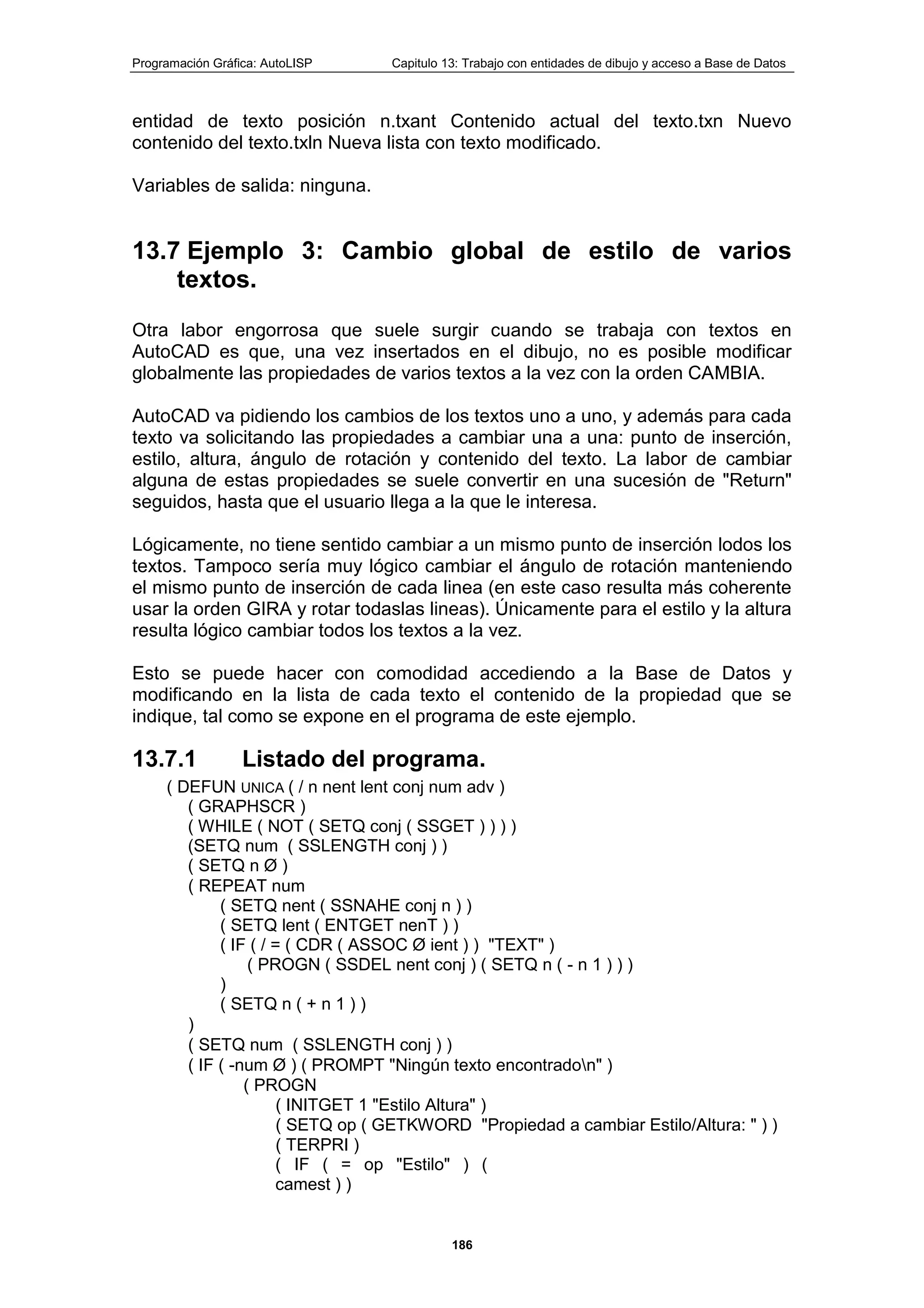 Programación Gráfica: AutoLISP Capitulo 13: Trabajo con entidades de dibujo y acceso a Base de Datos
186
entidad de texto posición n.txant Contenido actual del texto.txn Nuevo
contenido del texto.txln Nueva lista con texto modificado.
Variables de salida: ninguna.
13.7 Ejemplo 3: Cambio global de estilo de varios
textos.
Otra labor engorrosa que suele surgir cuando se trabaja con textos en
AutoCAD es que, una vez insertados en el dibujo, no es posible modificar
globalmente las propiedades de varios textos a la vez con la orden CAMBIA.
AutoCAD va pidiendo los cambios de los textos uno a uno, y además para cada
texto va solicitando las propiedades a cambiar una a una: punto de inserción,
estilo, altura, ángulo de rotación y contenido del texto. La labor de cambiar
alguna de estas propiedades se suele convertir en una sucesión de "Return"
seguidos, hasta que el usuario llega a la que le interesa.
Lógicamente, no tiene sentido cambiar a un mismo punto de inserción lodos los
textos. Tampoco sería muy lógico cambiar el ángulo de rotación manteniendo
el mismo punto de inserción de cada linea (en este caso resulta más coherente
usar la orden GIRA y rotar todaslas lineas). Únicamente para el estilo y la altura
resulta lógico cambiar todos los textos a la vez.
Esto se puede hacer con comodidad accediendo a la Base de Datos y
modificando en la lista de cada texto el contenido de la propiedad que se
indique, tal como se expone en el programa de este ejemplo.
13.7.1 Listado del programa.
( DEFUN UNICA ( / n nent lent conj num adv )
( GRAPHSCR )
( WHILE ( NOT ( SETQ conj ( SSGET ) ) ) )
(SETQ num ( SSLENGTH conj ) )
( SETQ n Ø )
( REPEAT num
( SETQ nent ( SSNAHE conj n ) )
( SETQ lent ( ENTGET nenT ) )
( IF ( / = ( CDR ( ASSOC Ø ient ) ) "TEXT" )
( PROGN ( SSDEL nent conj ) ( SETQ n ( - n 1 ) ) )
)
( SETQ n ( + n 1 ) )
)
( SETQ num ( SSLENGTH conj ) )
( IF ( -num Ø ) ( PROMPT "Ningún texto encontradon" )
( PROGN
( INITGET 1 "Estilo Altura" )
( SETQ op ( GETKWORD "Propiedad a cambiar Estilo/Altura: " ) )
( TERPRI )
( IF ( = op "Estilo" ) (
camest ) )
 