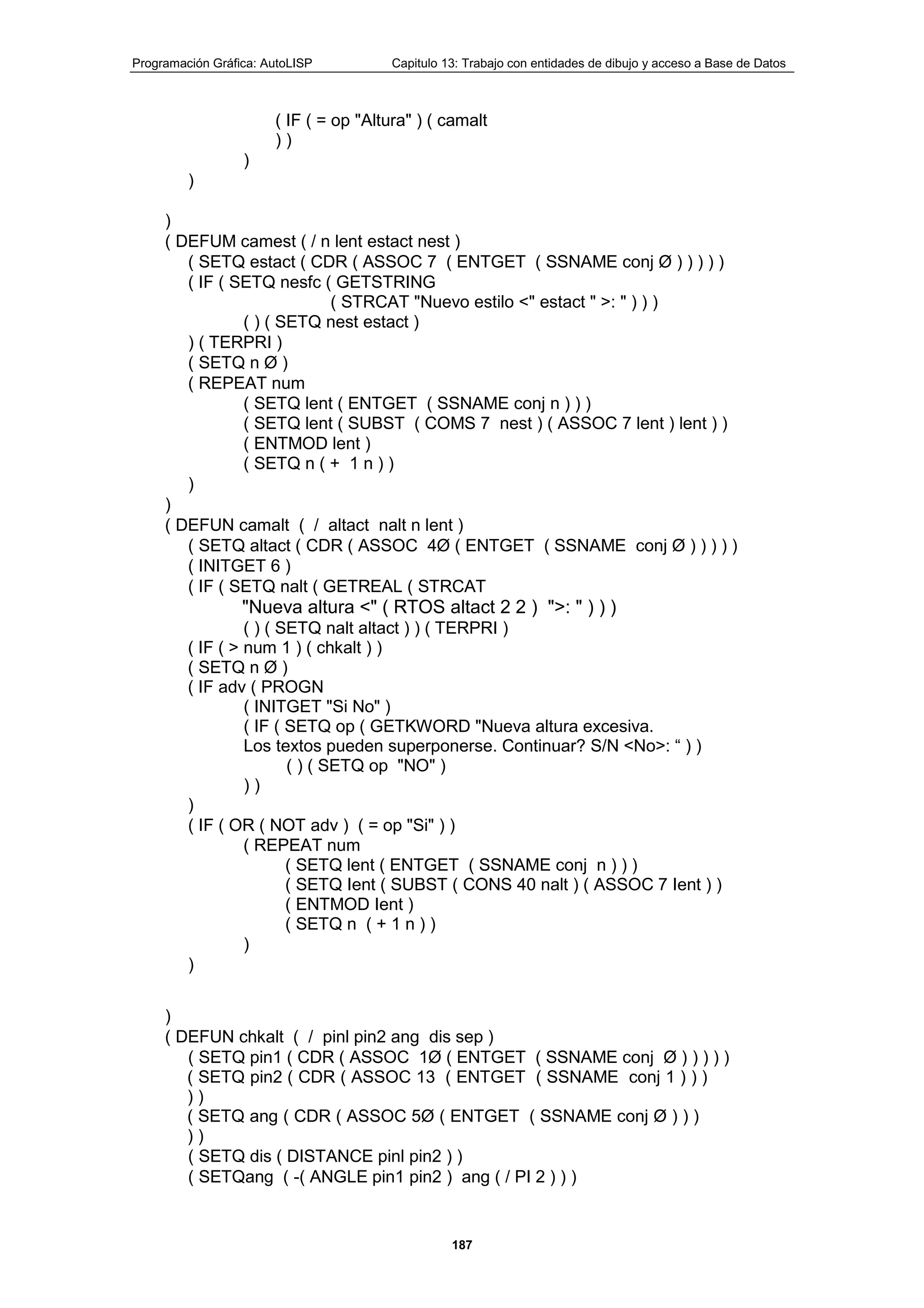 Programación Gráfica: AutoLISP Capitulo 13: Trabajo con entidades de dibujo y acceso a Base de Datos
187
( IF ( = op "Altura" ) ( camalt
) )
)
)
)
( DEFUM camest ( / n lent estact nest )
( SETQ estact ( CDR ( ASSOC 7 ( ENTGET ( SSNAME conj Ø ) ) ) ) )
( IF ( SETQ nesfc ( GETSTRING
( STRCAT "Nuevo estilo <" estact " >: " ) ) )
( ) ( SETQ nest estact )
) ( TERPRI )
( SETQ n Ø )
( REPEAT num
( SETQ lent ( ENTGET ( SSNAME conj n ) ) )
( SETQ lent ( SUBST ( COMS 7 nest ) ( ASSOC 7 lent ) lent ) )
( ENTMOD lent )
( SETQ n ( + 1 n ) )
)
)
( DEFUN camalt ( / altact nalt n lent )
( SETQ altact ( CDR ( ASSOC 4Ø ( ENTGET ( SSNAME conj Ø ) ) ) ) )
( INITGET 6 )
( IF ( SETQ nalt ( GETREAL ( STRCAT
"Nueva altura <" ( RTOS altact 2 2 ) ">: " ) ) )
( ) ( SETQ nalt altact ) ) ( TERPRI )
( IF ( > num 1 ) ( chkalt ) )
( SETQ n Ø )
( IF adv ( PROGN
( INITGET "Si No" )
( IF ( SETQ op ( GETKWORD "Nueva altura excesiva.
Los textos pueden superponerse. Continuar? S/N <No>: “ ) )
( ) ( SETQ op "NO" )
) )
)
( IF ( OR ( NOT adv ) ( = op "Si" ) )
( REPEAT num
( SETQ lent ( ENTGET ( SSNAME conj n ) ) )
( SETQ Ient ( SUBST ( CONS 40 nalt ) ( ASSOC 7 Ient ) )
( ENTMOD Ient )
( SETQ n ( + 1 n ) )
)
)
)
( DEFUN chkalt ( / pinl pin2 ang dis sep )
( SETQ pin1 ( CDR ( ASSOC 1Ø ( ENTGET ( SSNAME conj Ø ) ) ) ) )
( SETQ pin2 ( CDR ( ASSOC 13 ( ENTGET ( SSNAME conj 1 ) ) )
) )
( SETQ ang ( CDR ( ASSOC 5Ø ( ENTGET ( SSNAME conj Ø ) ) )
) )
( SETQ dis ( DISTANCE pinl pin2 ) )
( SETQang ( -( ANGLE pin1 pin2 ) ang ( / PI 2 ) ) )
 