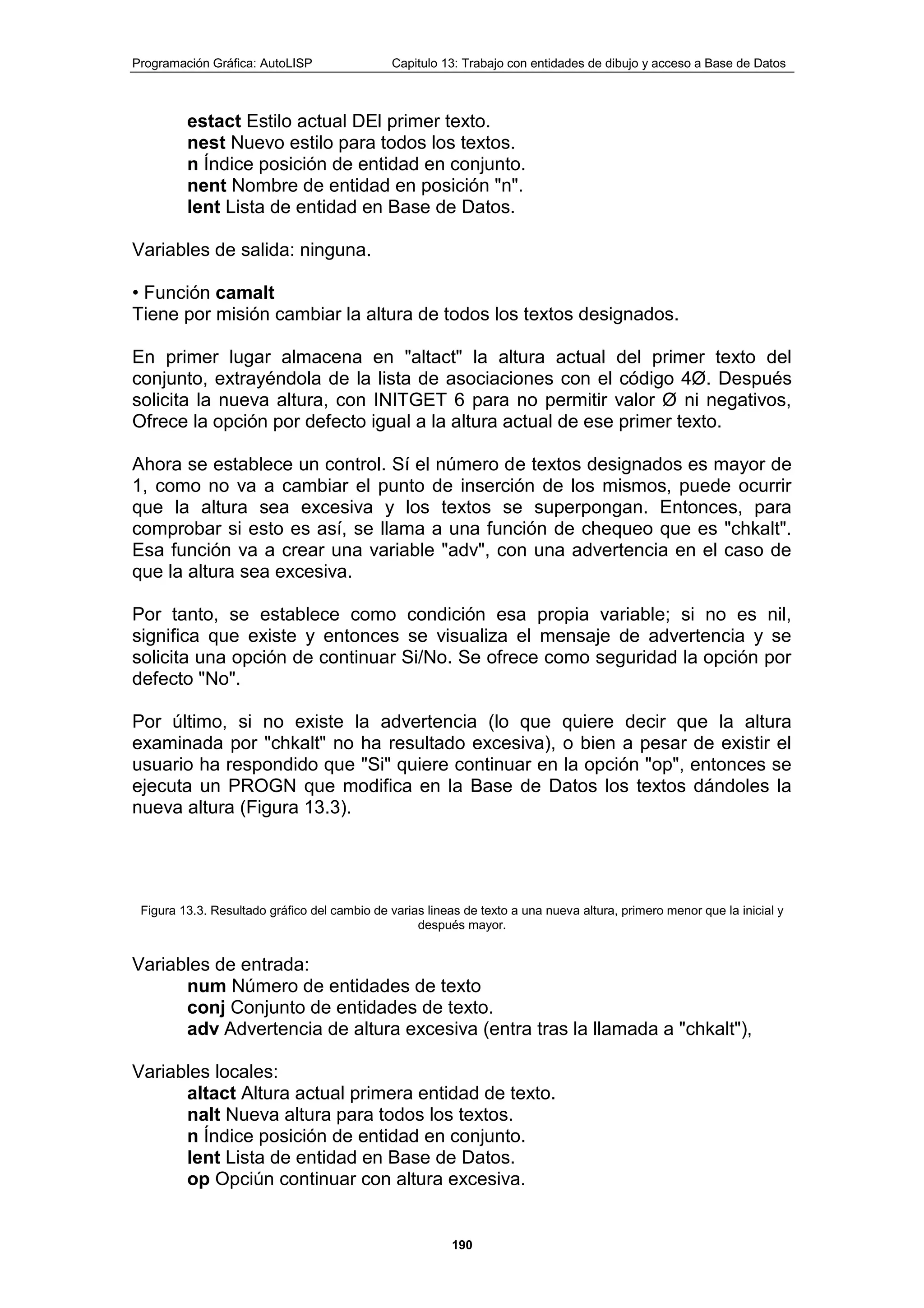 Programación Gráfica: AutoLISP Capitulo 13: Trabajo con entidades de dibujo y acceso a Base de Datos
190
estact Estilo actual DEl primer texto.
nest Nuevo estilo para todos los textos.
n Índice posición de entidad en conjunto.
nent Nombre de entidad en posición "n".
lent Lista de entidad en Base de Datos.
Variables de salida: ninguna.
• Función camalt
Tiene por misión cambiar la altura de todos los textos designados.
En primer lugar almacena en "altact" la altura actual del primer texto del
conjunto, extrayéndola de la lista de asociaciones con el código 4Ø. Después
solicita la nueva altura, con INITGET 6 para no permitir valor Ø ni negativos,
Ofrece la opción por defecto igual a la altura actual de ese primer texto.
Ahora se establece un control. Sí el número de textos designados es mayor de
1, como no va a cambiar el punto de inserción de los mismos, puede ocurrir
que la altura sea excesiva y los textos se superpongan. Entonces, para
comprobar si esto es así, se llama a una función de chequeo que es "chkalt".
Esa función va a crear una variable "adv", con una advertencia en el caso de
que la altura sea excesiva.
Por tanto, se establece como condición esa propia variable; si no es nil,
significa que existe y entonces se visualiza el mensaje de advertencia y se
solicita una opción de continuar Si/No. Se ofrece como seguridad la opción por
defecto "No".
Por último, si no existe la advertencia (lo que quiere decir que la altura
examinada por "chkalt" no ha resultado excesiva), o bien a pesar de existir el
usuario ha respondido que "Si" quiere continuar en la opción "op", entonces se
ejecuta un PROGN que modifica en la Base de Datos los textos dándoles la
nueva altura (Figura 13.3).
Figura 13.3. Resultado gráfico del cambio de varias lineas de texto a una nueva altura, primero menor que la inicial y
después mayor.
Variables de entrada:
num Número de entidades de texto
conj Conjunto de entidades de texto.
adv Advertencia de altura excesiva (entra tras la llamada a "chkalt"),
Variables locales:
altact Altura actual primera entidad de texto.
nalt Nueva altura para todos los textos.
n Índice posición de entidad en conjunto.
lent Lista de entidad en Base de Datos.
op Opciún continuar con altura excesiva.
 