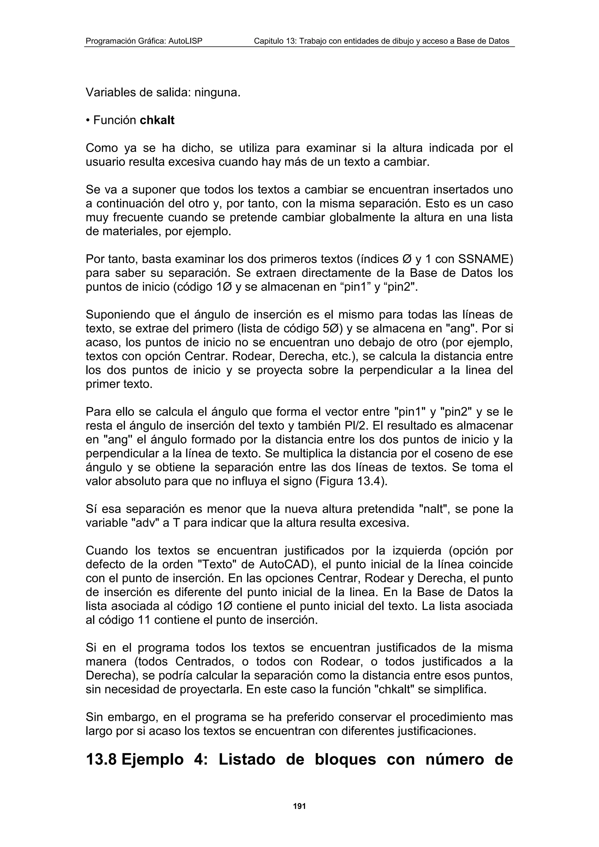Programación Gráfica: AutoLISP Capitulo 13: Trabajo con entidades de dibujo y acceso a Base de Datos
191
Variables de salida: ninguna.
• Función chkalt
Como ya se ha dicho, se utiliza para examinar si la altura indicada por el
usuario resulta excesiva cuando hay más de un texto a cambiar.
Se va a suponer que todos los textos a cambiar se encuentran insertados uno
a continuación del otro y, por tanto, con la misma separación. Esto es un caso
muy frecuente cuando se pretende cambiar globalmente la altura en una lista
de materiales, por ejemplo.
Por tanto, basta examinar los dos primeros textos (índices Ø y 1 con SSNAME)
para saber su separación. Se extraen directamente de la Base de Datos los
puntos de inicio (código 1Ø y se almacenan en “pin1” y “pin2".
Suponiendo que el ángulo de inserción es el mismo para todas las líneas de
texto, se extrae del primero (lista de código 5Ø) y se almacena en "ang". Por si
acaso, los puntos de inicio no se encuentran uno debajo de otro (por ejemplo,
textos con opción Centrar. Rodear, Derecha, etc.), se calcula la distancia entre
los dos puntos de inicio y se proyecta sobre la perpendicular a la linea del
primer texto.
Para ello se calcula el ángulo que forma el vector entre "pin1" y "pin2" y se le
resta el ángulo de inserción del texto y también Pl/2. El resultado es almacenar
en "ang'' el ángulo formado por la distancia entre los dos puntos de inicio y la
perpendicular a la línea de texto. Se multiplica la distancia por el coseno de ese
ángulo y se obtiene la separación entre las dos líneas de textos. Se toma el
valor absoluto para que no influya el signo (Figura 13.4).
Sí esa separación es menor que la nueva altura pretendida "nalt", se pone la
variable "adv" a T para indicar que la altura resulta excesiva.
Cuando los textos se encuentran justificados por la izquierda (opción por
defecto de la orden "Texto" de AutoCAD), el punto inicial de la línea coincide
con el punto de inserción. En las opciones Centrar, Rodear y Derecha, el punto
de inserción es diferente del punto inicial de la linea. En la Base de Datos la
lista asociada al código 1Ø contiene el punto inicial del texto. La lista asociada
al código 11 contiene el punto de inserción.
Si en el programa todos los textos se encuentran justificados de la misma
manera (todos Centrados, o todos con Rodear, o todos justificados a la
Derecha), se podría calcular la separación como la distancia entre esos puntos,
sin necesidad de proyectarla. En este caso la función "chkalt" se simplifica.
Sin embargo, en el programa se ha preferido conservar el procedimiento mas
largo por si acaso los textos se encuentran con diferentes justificaciones.
13.8 Ejemplo 4: Listado de bloques con número de
 
