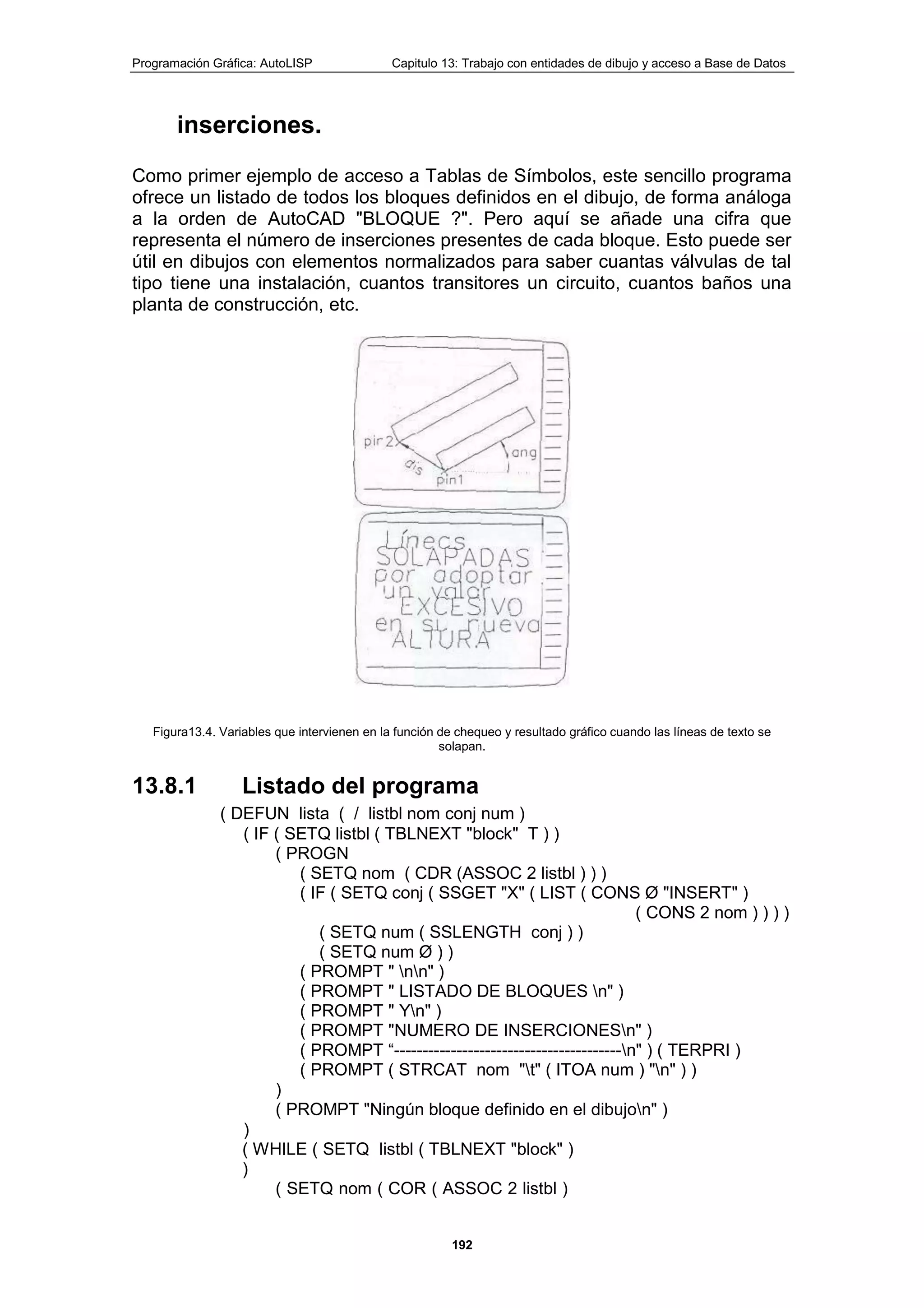 Programación Gráfica: AutoLISP Capitulo 13: Trabajo con entidades de dibujo y acceso a Base de Datos
192
inserciones.
Como primer ejemplo de acceso a Tablas de Símbolos, este sencillo programa
ofrece un listado de todos los bloques definidos en el dibujo, de forma análoga
a la orden de AutoCAD "BLOQUE ?". Pero aquí se añade una cifra que
representa el número de inserciones presentes de cada bloque. Esto puede ser
útil en dibujos con elementos normalizados para saber cuantas válvulas de tal
tipo tiene una instalación, cuantos transitores un circuito, cuantos baños una
planta de construcción, etc.
Figura13.4. Variables que intervienen en la función de chequeo y resultado gráfico cuando las líneas de texto se
solapan.
13.8.1 Listado del programa
( DEFUN lista ( / listbl nom conj num )
( IF ( SETQ listbl ( TBLNEXT "block" T ) )
( PROGN
( SETQ nom ( CDR (ASSOC 2 listbl ) ) )
( IF ( SETQ conj ( SSGET "X" ( LIST ( CONS Ø "INSERT" )
( CONS 2 nom ) ) ) )
( SETQ num ( SSLENGTH conj ) )
( SETQ num Ø ) )
( PROMPT " nn" )
( PROMPT " LISTADO DE BLOQUES n" )
( PROMPT " Yn" )
( PROMPT "NUMERO DE INSERCIONESn" )
( PROMPT “----------------------------------------n" ) ( TERPRI )
( PROMPT ( STRCAT nom "t" ( ITOA num ) "n" ) )
)
( PROMPT "Ningún bloque definido en el dibujon" )
)
( WHILE ( SETQ listbl ( TBLNEXT "block" )
)
( SETQ nom ( COR ( ASSOC 2 listbl )
 