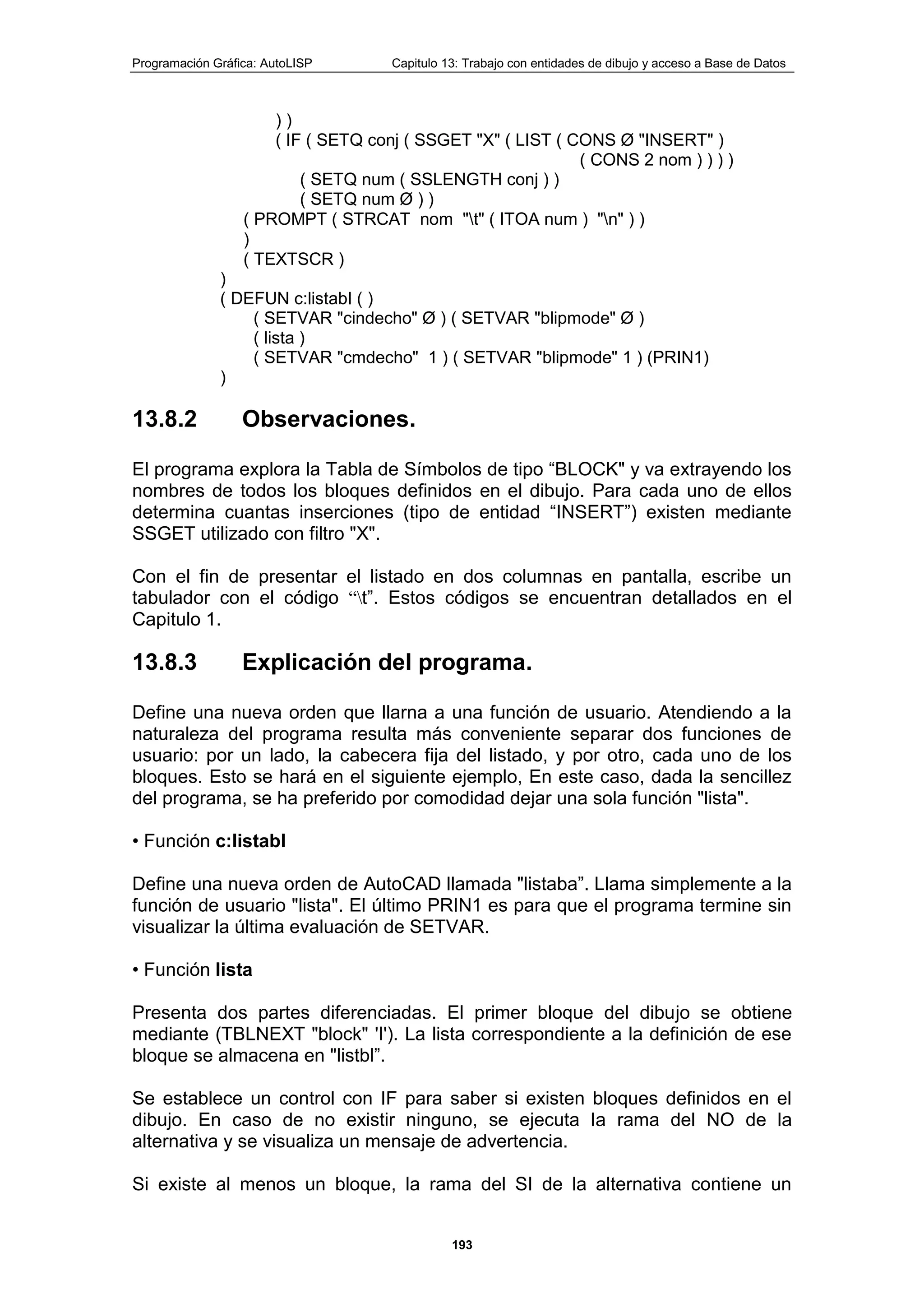 Programación Gráfica: AutoLISP Capitulo 13: Trabajo con entidades de dibujo y acceso a Base de Datos
193
) )
( IF ( SETQ conj ( SSGET "X" ( LIST ( CONS Ø "INSERT" )
( CONS 2 nom ) ) ) )
( SETQ num ( SSLENGTH conj ) )
( SETQ num Ø ) )
( PROMPT ( STRCAT nom "t" ( ITOA num ) "n" ) )
)
( TEXTSCR )
)
( DEFUN c:listabI ( )
( SETVAR "cindecho" Ø ) ( SETVAR "blipmode" Ø )
( lista )
( SETVAR "cmdecho" 1 ) ( SETVAR "blipmode" 1 ) (PRIN1)
)
13.8.2 Observaciones.
El programa explora la Tabla de Símbolos de tipo “BLOCK" y va extrayendo los
nombres de todos los bloques definidos en el dibujo. Para cada uno de ellos
determina cuantas inserciones (tipo de entidad “INSERT”) existen mediante
SSGET utilizado con filtro "X".
Con el fin de presentar el listado en dos columnas en pantalla, escribe un
tabulador con el código “t”. Estos códigos se encuentran detallados en el
Capitulo 1.
13.8.3 Explicación del programa.
Define una nueva orden que llarna a una función de usuario. Atendiendo a la
naturaleza del programa resulta más conveniente separar dos funciones de
usuario: por un lado, la cabecera fija del listado, y por otro, cada uno de los
bloques. Esto se hará en el siguiente ejemplo, En este caso, dada la sencillez
del programa, se ha preferido por comodidad dejar una sola función "lista".
• Función c:listabl
Define una nueva orden de AutoCAD llamada "listaba”. Llama simplemente a la
función de usuario "lista". El último PRIN1 es para que el programa termine sin
visualizar la última evaluación de SETVAR.
• Función lista
Presenta dos partes diferenciadas. El primer bloque del dibujo se obtiene
mediante (TBLNEXT "block" 'I'). La lista correspondiente a la definición de ese
bloque se almacena en "listbl”.
Se establece un control con IF para saber si existen bloques definidos en el
dibujo. En caso de no existir ninguno, se ejecuta la rama del NO de la
alternativa y se visualiza un mensaje de advertencia.
Si existe al menos un bloque, la rama del SI de la alternativa contiene un
 