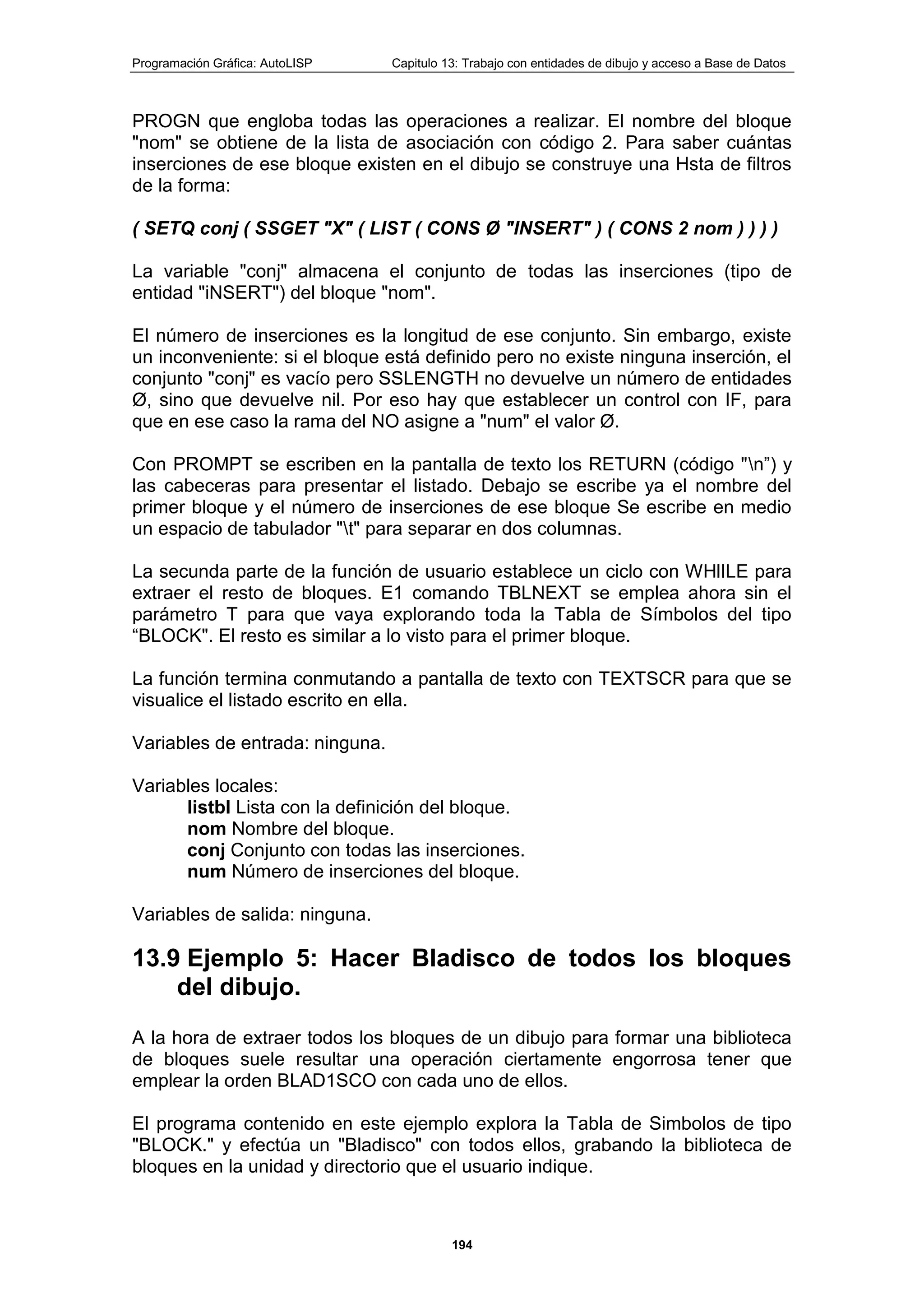 Programación Gráfica: AutoLISP Capitulo 13: Trabajo con entidades de dibujo y acceso a Base de Datos
194
PROGN que engloba todas las operaciones a realizar. El nombre del bloque
"nom" se obtiene de la lista de asociación con código 2. Para saber cuántas
inserciones de ese bloque existen en el dibujo se construye una Hsta de filtros
de la forma:
( SETQ conj ( SSGET "X" ( LIST ( CONS Ø "INSERT" ) ( CONS 2 nom ) ) ) )
La variable "conj" almacena el conjunto de todas las inserciones (tipo de
entidad "iNSERT") del bloque "nom".
El número de inserciones es la longitud de ese conjunto. Sin embargo, existe
un inconveniente: si el bloque está definido pero no existe ninguna inserción, el
conjunto "conj" es vacío pero SSLENGTH no devuelve un número de entidades
Ø, sino que devuelve nil. Por eso hay que establecer un control con IF, para
que en ese caso la rama del NO asigne a "num" el valor Ø.
Con PROMPT se escriben en la pantalla de texto los RETURN (código "n”) y
las cabeceras para presentar el listado. Debajo se escribe ya el nombre del
primer bloque y el número de inserciones de ese bloque Se escribe en medio
un espacio de tabulador "t" para separar en dos columnas.
La secunda parte de la función de usuario establece un ciclo con WHlILE para
extraer el resto de bloques. E1 comando TBLNEXT se emplea ahora sin el
parámetro T para que vaya explorando toda la Tabla de Símbolos del tipo
“BLOCK". El resto es similar a lo visto para el primer bloque.
La función termina conmutando a pantalla de texto con TEXTSCR para que se
visualice el listado escrito en ella.
Variables de entrada: ninguna.
Variables locales:
listbl Lista con la definición del bloque.
nom Nombre del bloque.
conj Conjunto con todas las inserciones.
num Número de inserciones del bloque.
Variables de salida: ninguna.
13.9 Ejemplo 5: Hacer BIadisco de todos los bloques
del dibujo.
A la hora de extraer todos los bloques de un dibujo para formar una biblioteca
de bloques suele resultar una operación ciertamente engorrosa tener que
emplear la orden BLAD1SCO con cada uno de ellos.
El programa contenido en este ejemplo explora la Tabla de Simbolos de tipo
"BLOCK." y efectúa un "Bladisco" con todos ellos, grabando la biblioteca de
bloques en la unidad y directorio que el usuario indique.
 