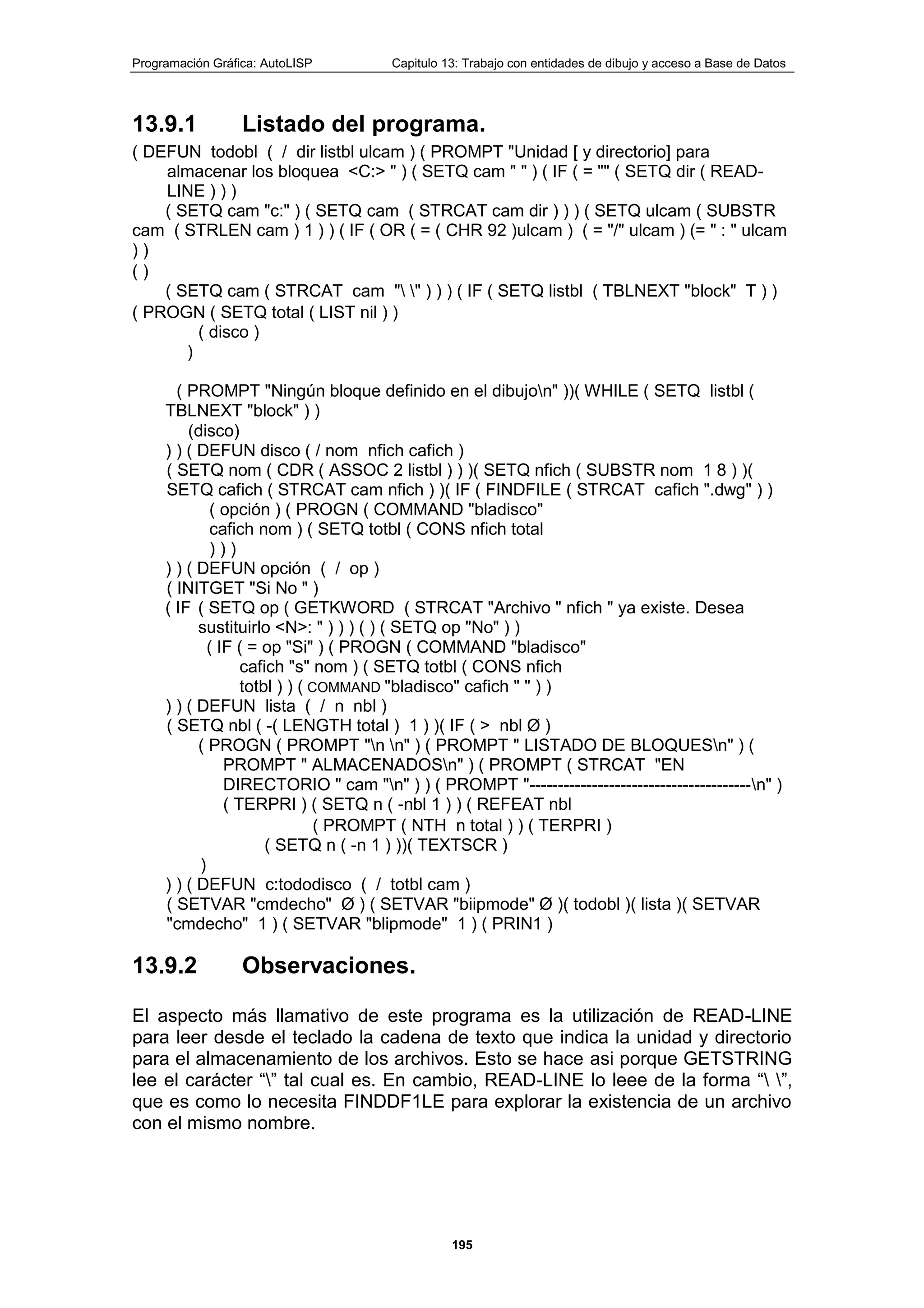 Programación Gráfica: AutoLISP Capitulo 13: Trabajo con entidades de dibujo y acceso a Base de Datos
195
13.9.1 Listado del programa.
( DEFUN todobl ( / dir listbl ulcam ) ( PROMPT "Unidad [ y directorio] para
almacenar los bloquea <C:> " ) ( SETQ cam " " ) ( IF ( = "" ( SETQ dir ( READ-
LINE ) ) )
( SETQ cam "c:" ) ( SETQ cam ( STRCAT cam dir ) ) ) ( SETQ ulcam ( SUBSTR
cam ( STRLEN cam ) 1 ) ) ( IF ( OR ( = ( CHR 92 )ulcam ) ( = "/" ulcam ) (= " : " ulcam
) )
( )
( SETQ cam ( STRCAT cam " " ) ) ) ( IF ( SETQ listbl ( TBLNEXT "block" T ) )
( PROGN ( SETQ total ( LIST nil ) )
( disco )
)
( PROMPT "Ningún bloque definido en el dibujon" ))( WHILE ( SETQ listbl (
TBLNEXT "block" ) )
(disco)
) ) ( DEFUN disco ( / nom nfich cafich )
( SETQ nom ( CDR ( ASSOC 2 listbl ) ) )( SETQ nfich ( SUBSTR nom 1 8 ) )(
SETQ cafich ( STRCAT cam nfich ) )( IF ( FINDFILE ( STRCAT cafich ".dwg" ) )
( opción ) ( PROGN ( COMMAND "bladisco"
cafich nom ) ( SETQ totbl ( CONS nfich total
) ) )
) ) ( DEFUN opción ( / op )
( INITGET "Si No " )
( IF ( SETQ op ( GETKWORD ( STRCAT "Archivo " nfich " ya existe. Desea
sustituirlo <N>: " ) ) ) ( ) ( SETQ op "No" ) )
( IF ( = op "Si" ) ( PROGN ( COMMAND "bladisco"
cafich "s" nom ) ( SETQ totbl ( CONS nfich
totbl ) ) ( COMMAND "bladisco" cafich " " ) )
) ) ( DEFUN lista ( / n nbl )
( SETQ nbl ( -( LENGTH total ) 1 ) )( IF ( > nbl Ø )
( PROGN ( PROMPT "n n" ) ( PROMPT " LISTADO DE BLOQUESn" ) (
PROMPT " ALMACENADOSn" ) ( PROMPT ( STRCAT "EN
DIRECTORIO " cam "n" ) ) ( PROMPT "---------------------------------------n" )
( TERPRI ) ( SETQ n ( -nbl 1 ) ) ( REFEAT nbl
( PROMPT ( NTH n total ) ) ( TERPRI )
( SETQ n ( -n 1 ) ))( TEXTSCR )
)
) ) ( DEFUN c:tododisco ( / totbl cam )
( SETVAR "cmdecho" Ø ) ( SETVAR "biipmode" Ø )( todobl )( lista )( SETVAR
"cmdecho" 1 ) ( SETVAR "blipmode" 1 ) ( PRIN1 )
13.9.2 Observaciones.
El aspecto más llamativo de este programa es la utilización de READ-LINE
para leer desde el teclado la cadena de texto que indica la unidad y directorio
para el almacenamiento de los archivos. Esto se hace asi porque GETSTRING
lee el carácter “” tal cual es. En cambio, READ-LINE lo leee de la forma “ ”,
que es como lo necesita FINDDF1LE para explorar la existencia de un archivo
con el mismo nombre.
 