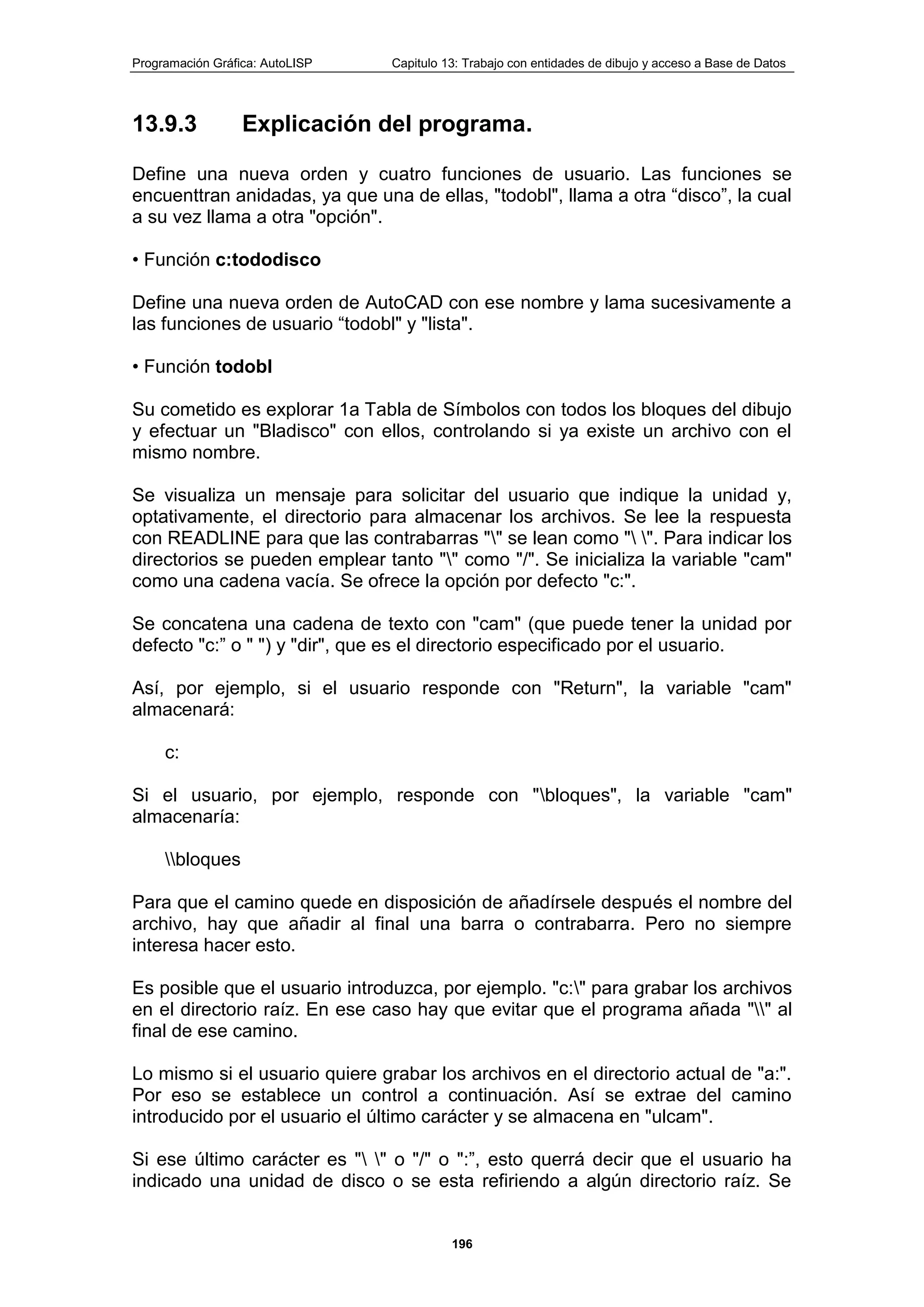 Programación Gráfica: AutoLISP Capitulo 13: Trabajo con entidades de dibujo y acceso a Base de Datos
196
13.9.3 Explicación del programa.
Define una nueva orden y cuatro funciones de usuario. Las funciones se
encuenttran anidadas, ya que una de ellas, "todobl", llama a otra “disco”, la cual
a su vez llama a otra "opción".
• Función c:tododisco
Define una nueva orden de AutoCAD con ese nombre y lama sucesivamente a
las funciones de usuario “todobl" y "lista".
• Función todobl
Su cometido es explorar 1a Tabla de Símbolos con todos los bloques del dibujo
y efectuar un "Bladisco" con ellos, controlando si ya existe un archivo con el
mismo nombre.
Se visualiza un mensaje para solicitar del usuario que indique la unidad y,
optativamente, el directorio para almacenar los archivos. Se lee la respuesta
con READLINE para que las contrabarras "" se lean como " ". Para indicar los
directorios se pueden emplear tanto "" como "/". Se inicializa la variable "cam"
como una cadena vacía. Se ofrece la opción por defecto "c:".
Se concatena una cadena de texto con "cam" (que puede tener la unidad por
defecto "c:” o " ") y "dir", que es el directorio especificado por el usuario.
Así, por ejemplo, si el usuario responde con "Return", la variable "cam"
almacenará:
c:
Si el usuario, por ejemplo, responde con "bloques", la variable "cam"
almacenaría:
bloques
Para que el camino quede en disposición de añadírsele después el nombre del
archivo, hay que añadir al final una barra o contrabarra. Pero no siempre
interesa hacer esto.
Es posible que el usuario introduzca, por ejemplo. "c:" para grabar los archivos
en el directorio raíz. En ese caso hay que evitar que el programa añada "" al
final de ese camino.
Lo mismo si el usuario quiere grabar los archivos en el directorio actual de "a:".
Por eso se establece un control a continuación. Así se extrae del camino
introducido por el usuario el último carácter y se almacena en "ulcam".
Si ese último carácter es " " o "/" o ":”, esto querrá decir que el usuario ha
indicado una unidad de disco o se esta refiriendo a algún directorio raíz. Se
 