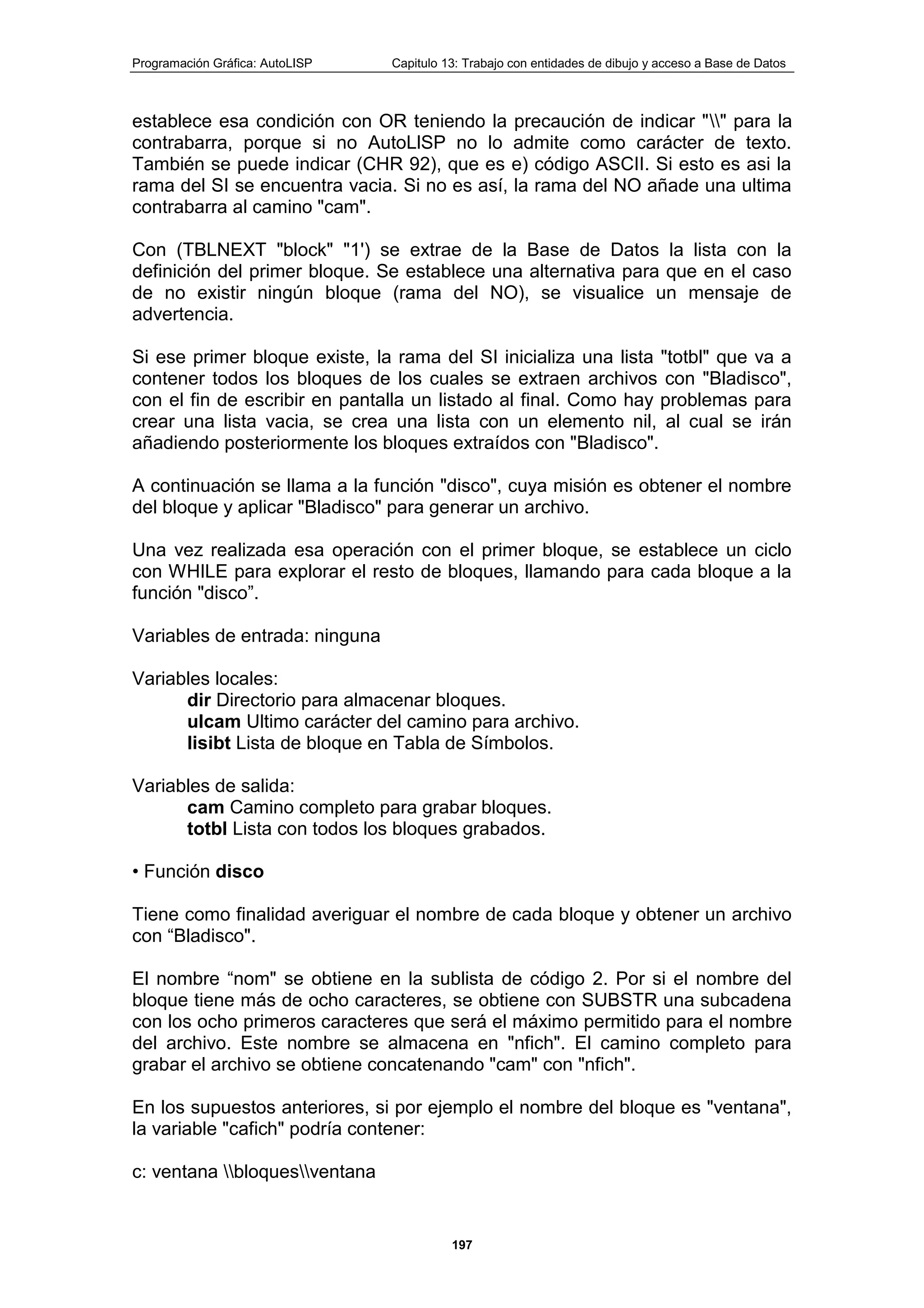 Programación Gráfica: AutoLISP Capitulo 13: Trabajo con entidades de dibujo y acceso a Base de Datos
197
establece esa condición con OR teniendo la precaución de indicar "" para la
contrabarra, porque si no AutoLlSP no lo admite como carácter de texto.
También se puede indicar (CHR 92), que es e) código ASCII. Si esto es asi la
rama del SI se encuentra vacia. Si no es así, la rama del NO añade una ultima
contrabarra al camino "cam".
Con (TBLNEXT "block" "1') se extrae de la Base de Datos la lista con la
definición del primer bloque. Se establece una alternativa para que en el caso
de no existir ningún bloque (rama del NO), se visualice un mensaje de
advertencia.
Si ese primer bloque existe, la rama del SI inicializa una lista "totbl" que va a
contener todos los bloques de los cuales se extraen archivos con "Bladisco",
con el fin de escribir en pantalla un listado al final. Como hay problemas para
crear una lista vacia, se crea una lista con un elemento nil, al cual se irán
añadiendo posteriormente los bloques extraídos con "Bladisco".
A continuación se llama a la función "disco", cuya misión es obtener el nombre
del bloque y aplicar "Bladisco" para generar un archivo.
Una vez realizada esa operación con el primer bloque, se establece un ciclo
con WHILE para explorar el resto de bloques, llamando para cada bloque a la
función "disco”.
Variables de entrada: ninguna
Variables locales:
dir Directorio para almacenar bloques.
ulcam Ultimo carácter del camino para archivo.
lisibt Lista de bloque en Tabla de Símbolos.
Variables de salida:
cam Camino completo para grabar bloques.
totbl Lista con todos los bloques grabados.
• Función disco
Tiene como finalidad averiguar el nombre de cada bloque y obtener un archivo
con “Bladisco".
El nombre “nom" se obtiene en la sublista de código 2. Por si el nombre del
bloque tiene más de ocho caracteres, se obtiene con SUBSTR una subcadena
con los ocho primeros caracteres que será el máximo permitido para el nombre
del archivo. Este nombre se almacena en "nfich". El camino completo para
grabar el archivo se obtiene concatenando "cam" con "nfich".
En los supuestos anteriores, si por ejemplo el nombre del bloque es "ventana",
la variable "cafich" podría contener:
c: ventana bloquesventana
 