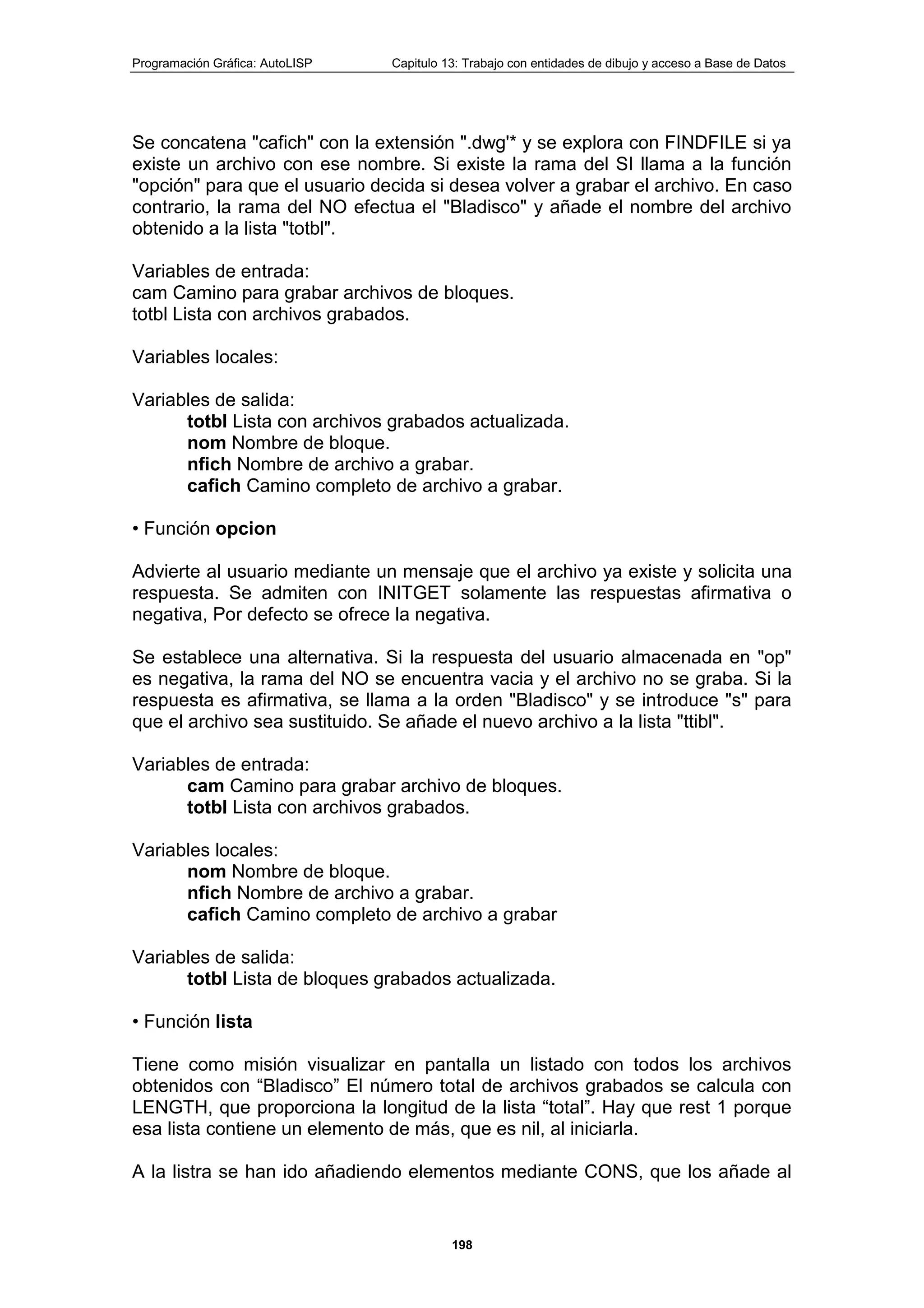 Programación Gráfica: AutoLISP Capitulo 13: Trabajo con entidades de dibujo y acceso a Base de Datos
198
Se concatena "cafich" con la extensión ".dwg'* y se explora con FINDFILE si ya
existe un archivo con ese nombre. Si existe la rama del SI llama a la función
"opción" para que el usuario decida si desea volver a grabar el archivo. En caso
contrario, la rama del NO efectua el "Bladisco" y añade el nombre del archivo
obtenido a la lista "totbl".
Variables de entrada:
cam Camino para grabar archivos de bloques.
totbl Lista con archivos grabados.
Variables locales:
Variables de salida:
totbl Lista con archivos grabados actualizada.
nom Nombre de bloque.
nfich Nombre de archivo a grabar.
cafich Camino completo de archivo a grabar.
• Función opcion
Advierte al usuario mediante un mensaje que el archivo ya existe y solicita una
respuesta. Se admiten con INITGET solamente las respuestas afirmativa o
negativa, Por defecto se ofrece la negativa.
Se establece una alternativa. Si la respuesta del usuario almacenada en "op"
es negativa, la rama del NO se encuentra vacia y el archivo no se graba. Si la
respuesta es afirmativa, se llama a la orden "Bladisco" y se introduce "s" para
que el archivo sea sustituido. Se añade el nuevo archivo a la lista "ttibl".
Variables de entrada:
cam Camino para grabar archivo de bloques.
totbl Lista con archivos grabados.
Variables locales:
nom Nombre de bloque.
nfich Nombre de archivo a grabar.
cafich Camino completo de archivo a grabar
Variables de salida:
totbl Lista de bloques grabados actualizada.
• Función lista
Tiene como misión visualizar en pantalla un listado con todos los archivos
obtenidos con “Bladisco” El número total de archivos grabados se calcula con
LENGTH, que proporciona la longitud de la lista “total”. Hay que rest 1 porque
esa lista contiene un elemento de más, que es nil, al iniciarla.
A la listra se han ido añadiendo elementos mediante CONS, que los añade al
 
