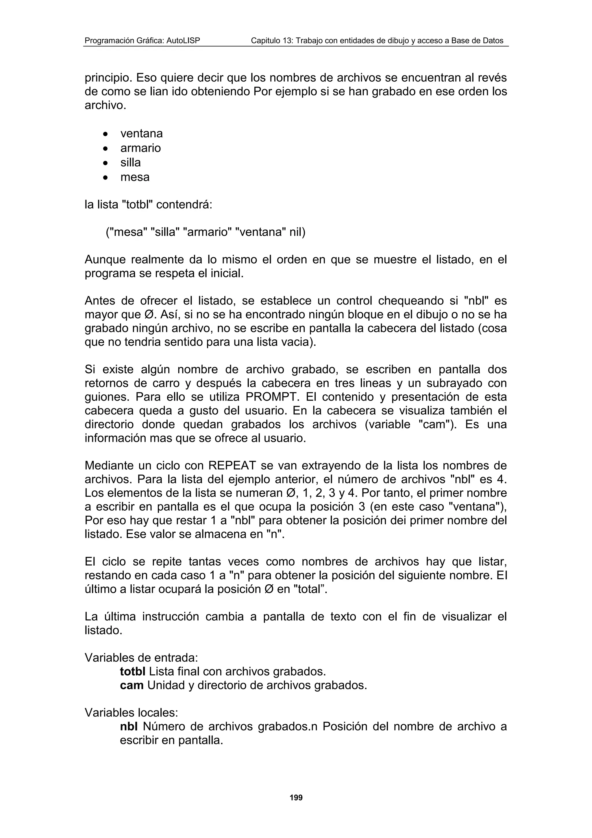 Programación Gráfica: AutoLISP Capitulo 13: Trabajo con entidades de dibujo y acceso a Base de Datos
199
principio. Eso quiere decir que los nombres de archivos se encuentran al revés
de como se lian ido obteniendo Por ejemplo si se han grabado en ese orden los
archivo.
ventana
armario
silla
mesa
la lista "totbl" contendrá:
("mesa" "silla" "armario" "ventana" nil)
Aunque realmente da lo mismo el orden en que se muestre el listado, en el
programa se respeta el inicial.
Antes de ofrecer el listado, se establece un control chequeando si "nbl" es
mayor que Ø. Así, si no se ha encontrado ningún bloque en el dibujo o no se ha
grabado ningún archivo, no se escribe en pantalla la cabecera del listado (cosa
que no tendria sentido para una lista vacia).
Si existe algún nombre de archivo grabado, se escriben en pantalla dos
retornos de carro y después la cabecera en tres lineas y un subrayado con
guiones. Para ello se utiliza PROMPT. El contenido y presentación de esta
cabecera queda a gusto del usuario. En la cabecera se visualiza también el
directorio donde quedan grabados los archivos (variable "cam"). Es una
información mas que se ofrece al usuario.
Mediante un ciclo con REPEAT se van extrayendo de la lista los nombres de
archivos. Para la lista del ejemplo anterior, el número de archivos "nbl" es 4.
Los elementos de la lista se numeran Ø, 1, 2, 3 y 4. Por tanto, el primer nombre
a escribir en pantalla es el que ocupa la posición 3 (en este caso "ventana"),
Por eso hay que restar 1 a "nbl" para obtener la posición dei primer nombre del
listado. Ese valor se almacena en "n".
El ciclo se repite tantas veces como nombres de archivos hay que listar,
restando en cada caso 1 a "n" para obtener la posición del siguiente nombre. El
último a listar ocupará la posición Ø en "total”.
La última instrucción cambia a pantalla de texto con el fin de visualizar el
listado.
Variables de entrada:
totbl Lista final con archivos grabados.
cam Unidad y directorio de archivos grabados.
Variables locales:
nbl Número de archivos grabados.n Posición del nombre de archivo a
escribir en pantalla.
 