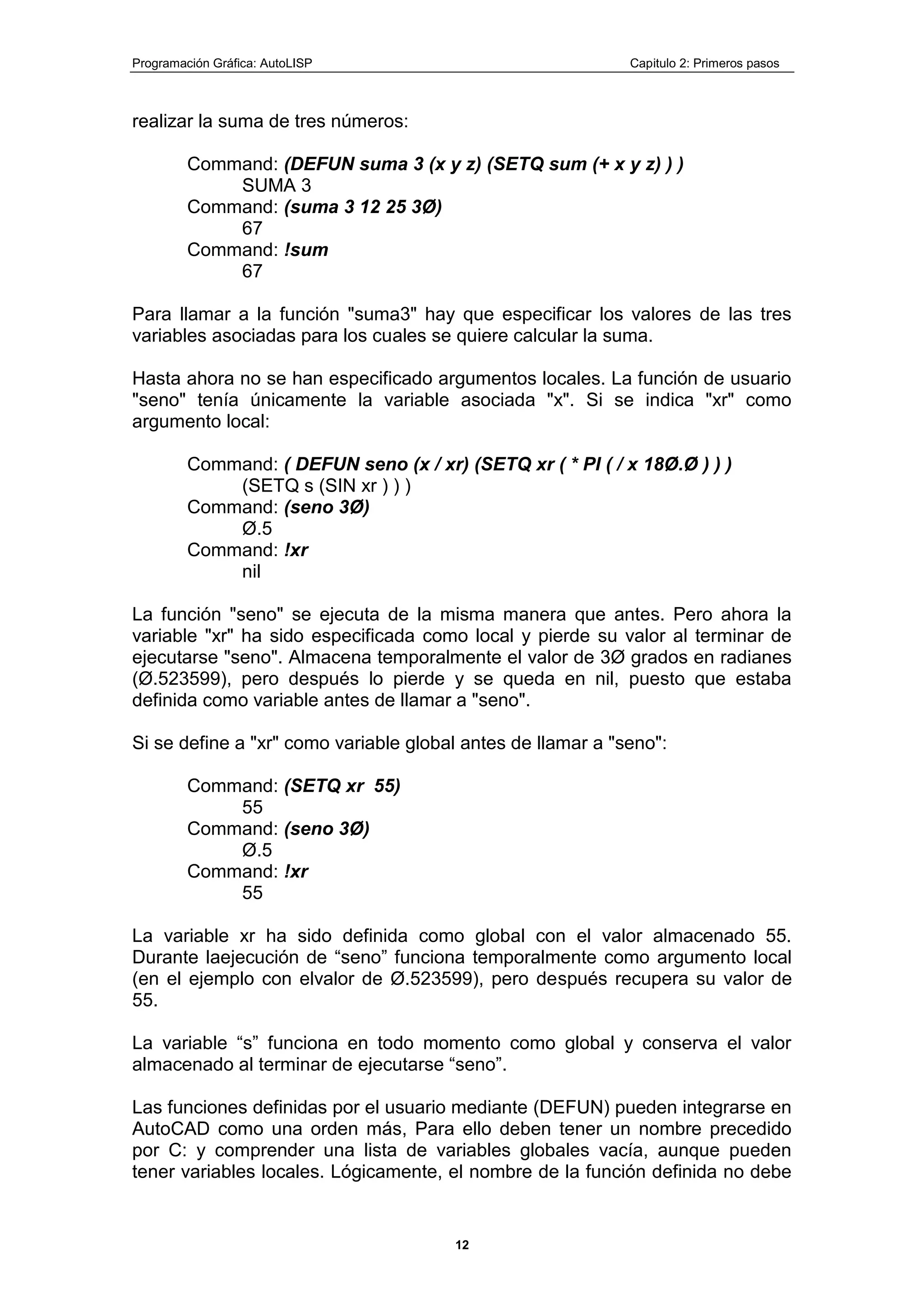 Programación Gráfica: AutoLISP Capitulo 2: Primeros pasos
12
realizar la suma de tres números:
Command: (DEFUN suma 3 (x y z) (SETQ sum (+ x y z) ) )
SUMA 3
Command: (suma 3 12 25 3Ø)
67
Command: !sum
67
Para llamar a la función "suma3" hay que especificar los valores de las tres
variables asociadas para los cuales se quiere calcular la suma.
Hasta ahora no se han especificado argumentos locales. La función de usuario
"seno" tenía únicamente la variable asociada "x". Si se indica "xr" como
argumento local:
Command: ( DEFUN seno (x / xr) (SETQ xr ( * PI ( / x 18Ø.Ø ) ) )
(SETQ s (SIN xr ) ) )
Command: (seno 3Ø)
Ø.5
Command: !xr
nil
La función "seno" se ejecuta de la misma manera que antes. Pero ahora la
variable "xr" ha sido especificada como local y pierde su valor al terminar de
ejecutarse "seno". Almacena temporalmente el valor de 3Ø grados en radianes
(Ø.523599), pero después lo pierde y se queda en nil, puesto que estaba
definida como variable antes de llamar a "seno".
Si se define a "xr" como variable global antes de llamar a "seno":
Command: (SETQ xr 55)
55
Command: (seno 3Ø)
Ø.5
Command: !xr
55
La variable xr ha sido definida como global con el valor almacenado 55.
Durante laejecución de “seno” funciona temporalmente como argumento local
(en el ejemplo con elvalor de Ø.523599), pero después recupera su valor de
55.
La variable “s” funciona en todo momento como global y conserva el valor
almacenado al terminar de ejecutarse “seno”.
Las funciones definidas por el usuario mediante (DEFUN) pueden integrarse en
AutoCAD como una orden más, Para ello deben tener un nombre precedido
por C: y comprender una lista de variables globales vacía, aunque pueden
tener variables locales. Lógicamente, el nombre de la función definida no debe
 