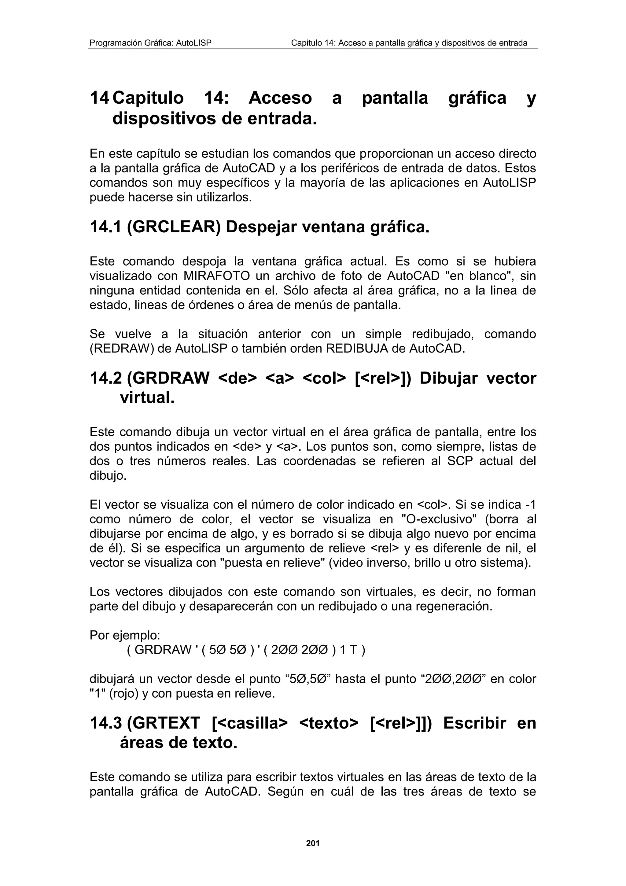 Programación Gráfica: AutoLISP Capitulo 14: Acceso a pantalla gráfica y dispositivos de entrada
201
14 Capitulo 14: Acceso a pantalla gráfica y
dispositivos de entrada.
En este capítulo se estudian los comandos que proporcionan un acceso directo
a la pantalla gráfica de AutoCAD y a los periféricos de entrada de datos. Estos
comandos son muy específicos y la mayoría de las aplicaciones en AutoLISP
puede hacerse sin utilizarlos.
14.1 (GRCLEAR) Despejar ventana gráfica.
Este comando despoja la ventana gráfica actual. Es como si se hubiera
visualizado con MIRAFOTO un archivo de foto de AutoCAD "en blanco", sin
ninguna entidad contenida en el. Sólo afecta al área gráfica, no a la linea de
estado, lineas de órdenes o área de menús de pantalla.
Se vuelve a la situación anterior con un simple redibujado, comando
(REDRAW) de AutoLlSP o también orden REDIBUJA de AutoCAD.
14.2 (GRDRAW <de> <a> <col> [<rel>]) Dibujar vector
virtual.
Este comando dibuja un vector virtual en el área gráfica de pantalla, entre los
dos puntos indicados en <de> y <a>. Los puntos son, como siempre, listas de
dos o tres números reales. Las coordenadas se refieren al SCP actual del
dibujo.
El vector se visualiza con el número de color indicado en <col>. Si se indica -1
como número de color, el vector se visualiza en "O-exclusivo" (borra al
dibujarse por encima de algo, y es borrado si se dibuja algo nuevo por encima
de él). Si se especifica un argumento de relieve <rel> y es diferenle de nil, el
vector se visualiza con "puesta en relieve" (video inverso, brillo u otro sistema).
Los vectores dibujados con este comando son virtuales, es decir, no forman
parte del dibujo y desaparecerán con un redibujado o una regeneración.
Por ejemplo:
( GRDRAW ' ( 5Ø 5Ø ) ' ( 2ØØ 2ØØ ) 1 T )
dibujará un vector desde el punto “5Ø,5Ø” hasta el punto “2ØØ,2ØØ” en color
"1" (rojo) y con puesta en relieve.
14.3 (GRTEXT [<casilla> <texto> [<rel>]]) Escribir en
áreas de texto.
Este comando se utiliza para escribir textos virtuales en las áreas de texto de la
pantalla gráfica de AutoCAD. Según en cuál de las tres áreas de texto se
 