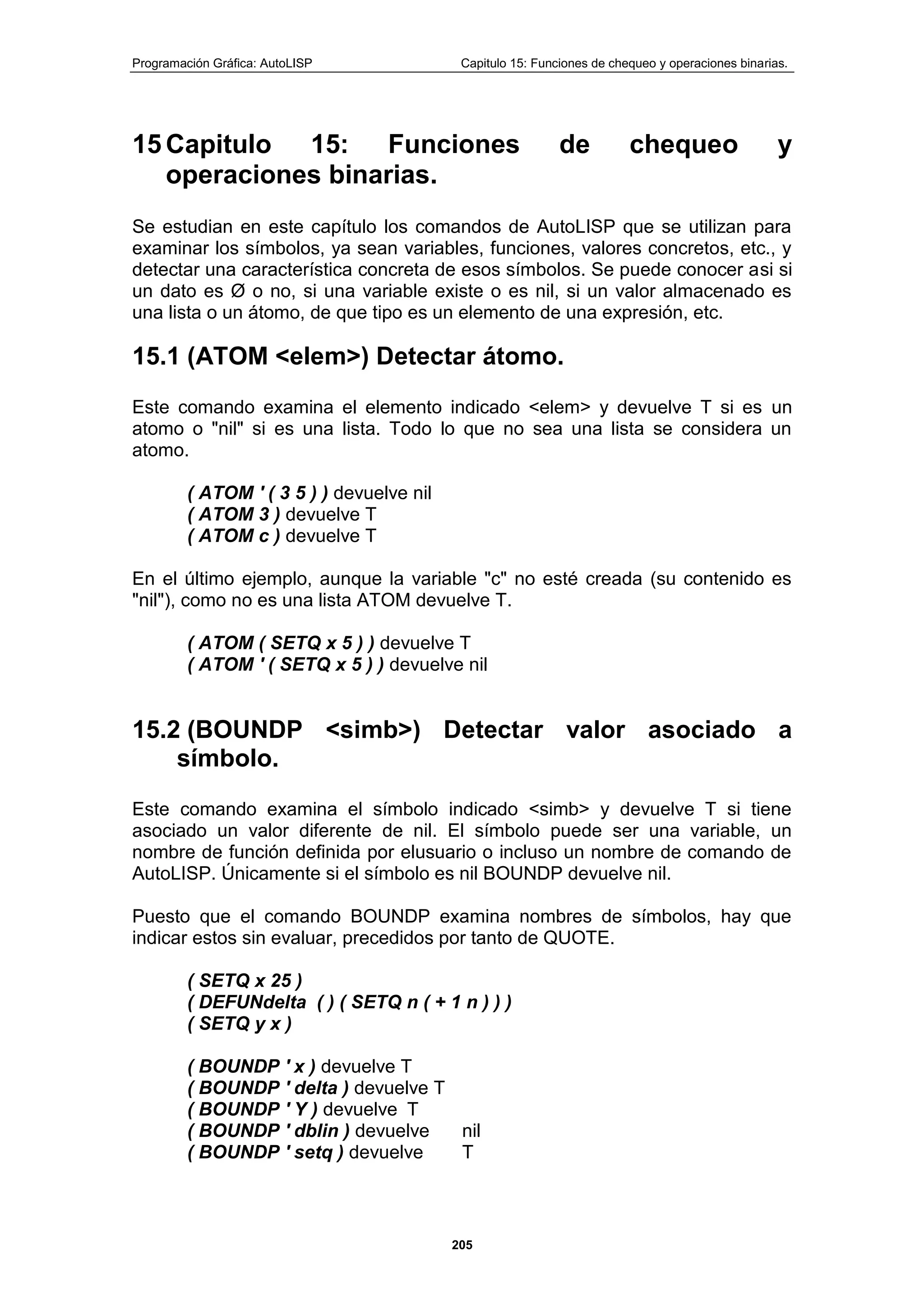 Programación Gráfica: AutoLISP Capitulo 15: Funciones de chequeo y operaciones binarias.
205
15 Capitulo 15: Funciones de chequeo y
operaciones binarias.
Se estudian en este capítulo los comandos de AutoLISP que se utilizan para
examinar los símbolos, ya sean variables, funciones, valores concretos, etc., y
detectar una característica concreta de esos símbolos. Se puede conocer asi si
un dato es Ø o no, si una variable existe o es nil, si un valor almacenado es
una lista o un átomo, de que tipo es un elemento de una expresión, etc.
15.1 (ATOM <elem>) Detectar átomo.
Este comando examina el elemento indicado <elem> y devuelve T si es un
atomo o "nil" si es una lista. Todo lo que no sea una lista se considera un
atomo.
( ATOM ' ( 3 5 ) ) devuelve nil
( ATOM 3 ) devuelve T
( ATOM c ) devuelve T
En el último ejemplo, aunque la variable "c" no esté creada (su contenido es
"nil"), como no es una lista ATOM devuelve T.
( ATOM ( SETQ x 5 ) ) devuelve T
( ATOM ' ( SETQ x 5 ) ) devuelve nil
15.2 (BOUNDP <simb>) Detectar valor asociado a
símbolo.
Este comando examina el símbolo indicado <simb> y devuelve T si tiene
asociado un valor diferente de nil. El símbolo puede ser una variable, un
nombre de función definida por elusuario o incluso un nombre de comando de
AutoLISP. Únicamente si el símbolo es nil BOUNDP devuelve nil.
Puesto que el comando BOUNDP examina nombres de símbolos, hay que
indicar estos sin evaluar, precedidos por tanto de QUOTE.
( SETQ x 25 )
( DEFUNdelta ( ) ( SETQ n ( + 1 n ) ) )
( SETQ y x )
( BOUNDP ' x ) devuelve T
( BOUNDP ' delta ) devuelve T
( BOUNDP ' Y ) devuelve T
( BOUNDP ' dblin ) devuelve nil
( BOUNDP ' setq ) devuelve T
 