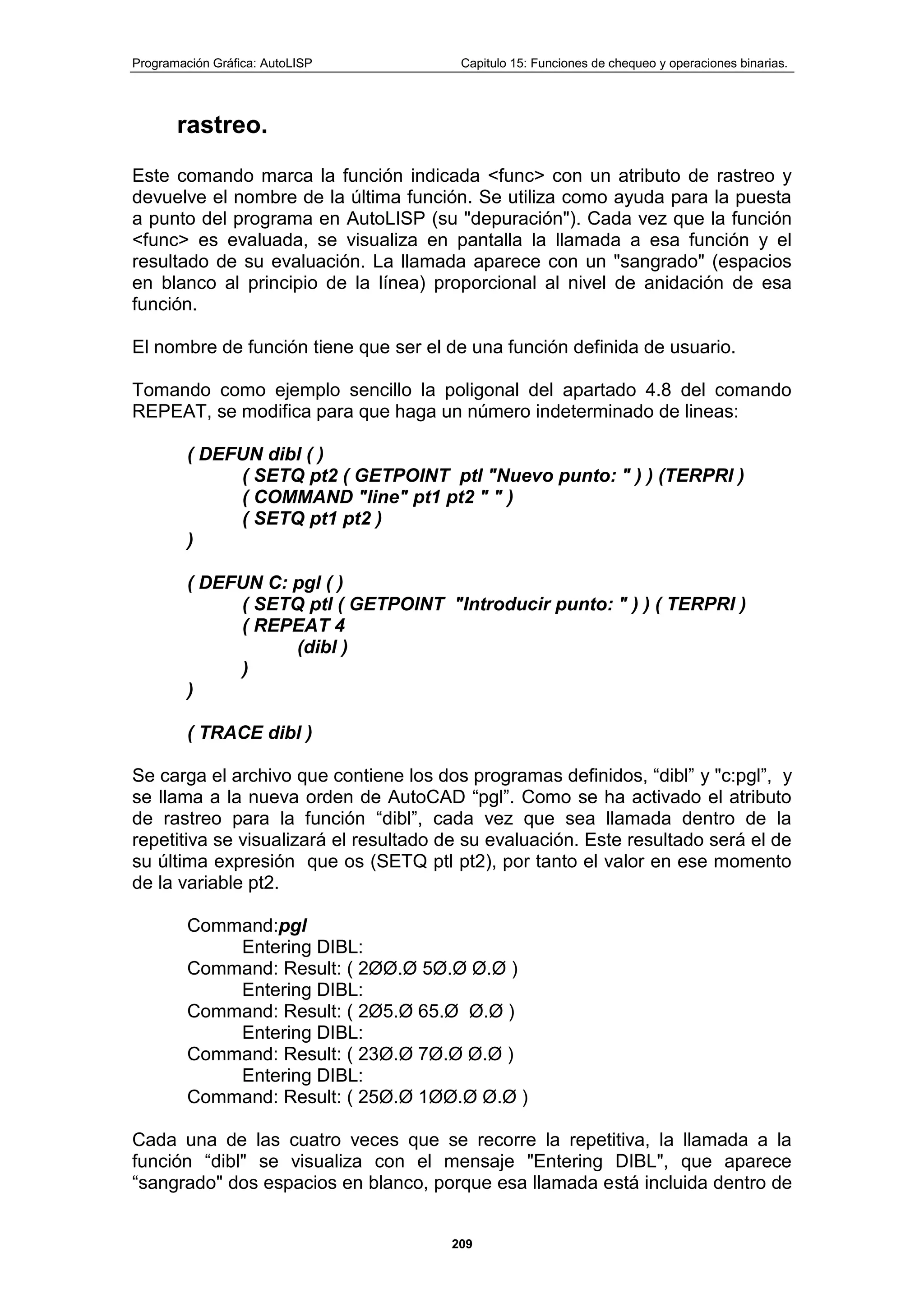 Programación Gráfica: AutoLISP Capitulo 15: Funciones de chequeo y operaciones binarias.
209
rastreo.
Este comando marca la función indicada <func> con un atributo de rastreo y
devuelve el nombre de la última función. Se utiliza como ayuda para la puesta
a punto del programa en AutoLISP (su "depuración"). Cada vez que la función
<func> es evaluada, se visualiza en pantalla la llamada a esa función y el
resultado de su evaluación. La llamada aparece con un "sangrado" (espacios
en blanco al principio de la línea) proporcional al nivel de anidación de esa
función.
El nombre de función tiene que ser el de una función definida de usuario.
Tomando como ejemplo sencillo la poligonal del apartado 4.8 del comando
REPEAT, se modifica para que haga un número indeterminado de lineas:
( DEFUN dibl ( )
( SETQ pt2 ( GETPOINT ptl "Nuevo punto: " ) ) (TERPRI )
( COMMAND "line" pt1 pt2 " " )
( SETQ pt1 pt2 )
)
( DEFUN C: pgl ( )
( SETQ ptl ( GETPOINT "Introducir punto: " ) ) ( TERPRI )
( REPEAT 4
(dibl )
)
)
( TRACE dibl )
Se carga el archivo que contiene los dos programas definidos, “dibl” y "c:pgl”, y
se llama a la nueva orden de AutoCAD “pgl”. Como se ha activado el atributo
de rastreo para la función “dibl”, cada vez que sea llamada dentro de la
repetitiva se visualizará el resultado de su evaluación. Este resultado será el de
su última expresión que os (SETQ ptl pt2), por tanto el valor en ese momento
de la variable pt2.
Command:pgl
Entering DIBL:
Command: Result: ( 2ØØ.Ø 5Ø.Ø Ø.Ø )
Entering DIBL:
Command: Result: ( 2Ø5.Ø 65.Ø Ø.Ø )
Entering DIBL:
Command: Result: ( 23Ø.Ø 7Ø.Ø Ø.Ø )
Entering DIBL:
Command: Result: ( 25Ø.Ø 1ØØ.Ø Ø.Ø )
Cada una de las cuatro veces que se recorre la repetitiva, la llamada a la
función “dibl" se visualiza con el mensaje "Entering DIBL", que aparece
“sangrado" dos espacios en blanco, porque esa llamada está incluida dentro de
 