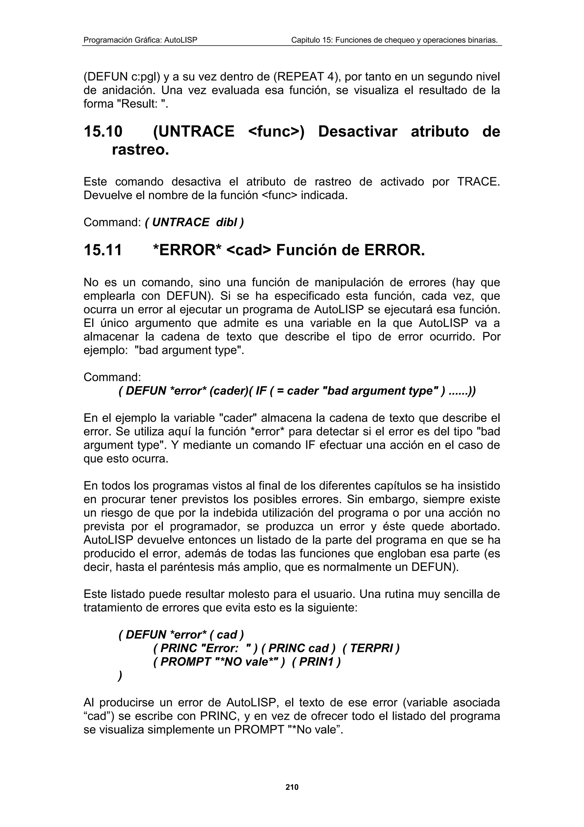 Programación Gráfica: AutoLISP Capitulo 15: Funciones de chequeo y operaciones binarias.
210
(DEFUN c:pgl) y a su vez dentro de (REPEAT 4), por tanto en un segundo nivel
de anidación. Una vez evaluada esa función, se visualiza el resultado de la
forma "Result: ".
15.10 (UNTRACE <func>) Desactivar atributo de
rastreo.
Este comando desactiva el atributo de rastreo de activado por TRACE.
Devuelve el nombre de la función <func> indicada.
Command: ( UNTRACE dibl )
15.11 *ERROR* <cad> Función de ERROR.
No es un comando, sino una función de manipulación de errores (hay que
emplearla con DEFUN). Si se ha especificado esta función, cada vez, que
ocurra un error al ejecutar un programa de AutoLISP se ejecutará esa función.
El único argumento que admite es una variable en la que AutoLISP va a
almacenar la cadena de texto que describe el tipo de error ocurrido. Por
ejemplo: "bad argument type".
Command:
( DEFUN *error* (cader)( IF ( = cader "bad argument type" ) ......))
En el ejemplo la variable "cader" almacena la cadena de texto que describe el
error. Se utiliza aquí la función *error* para detectar si el error es del tipo "bad
argument type". Y mediante un comando IF efectuar una acción en el caso de
que esto ocurra.
En todos los programas vistos al final de los diferentes capítulos se ha insistido
en procurar tener previstos los posibles errores. Sin embargo, siempre existe
un riesgo de que por la indebida utilización del programa o por una acción no
prevista por el programador, se produzca un error y éste quede abortado.
AutoLISP devuelve entonces un listado de la parte del programa en que se ha
producido el error, además de todas las funciones que engloban esa parte (es
decir, hasta el paréntesis más amplio, que es normalmente un DEFUN).
Este listado puede resultar molesto para el usuario. Una rutina muy sencilla de
tratamiento de errores que evita esto es la siguiente:
( DEFUN *error* ( cad )
( PRINC "Error: " ) ( PRINC cad ) ( TERPRI )
( PROMPT "*NO vale*" ) ( PRIN1 )
)
Al producirse un error de AutoLISP, el texto de ese error (variable asociada
“cad”) se escribe con PRINC, y en vez de ofrecer todo el listado del programa
se visualiza simplemente un PROMPT "*No vale”.
 