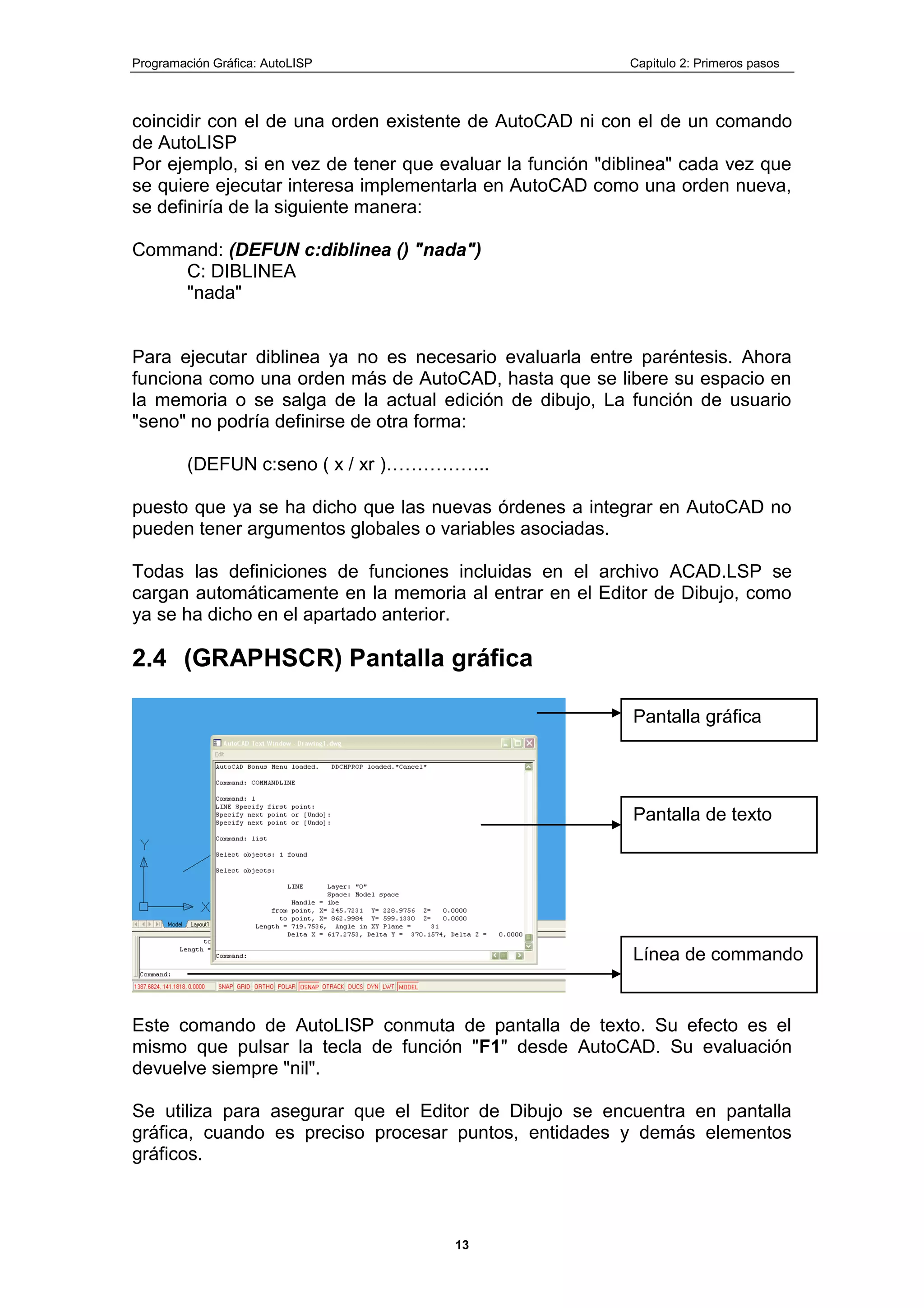 Programación Gráfica: AutoLISP Capitulo 2: Primeros pasos
13
coincidir con el de una orden existente de AutoCAD ni con el de un comando
de AutoLISP
Por ejemplo, si en vez de tener que evaluar la función "diblinea" cada vez que
se quiere ejecutar interesa implementarla en AutoCAD como una orden nueva,
se definiría de la siguiente manera:
Command: (DEFUN c:diblinea () "nada")
C: DIBLINEA
"nada"
Para ejecutar diblinea ya no es necesario evaluarla entre paréntesis. Ahora
funciona como una orden más de AutoCAD, hasta que se libere su espacio en
la memoria o se salga de la actual edición de dibujo, La función de usuario
"seno" no podría definirse de otra forma:
(DEFUN c:seno ( x / xr )……………..
puesto que ya se ha dicho que las nuevas órdenes a integrar en AutoCAD no
pueden tener argumentos globales o variables asociadas.
Todas las definiciones de funciones incluidas en el archivo ACAD.LSP se
cargan automáticamente en la memoria al entrar en el Editor de Dibujo, como
ya se ha dicho en el apartado anterior.
2.4 (GRAPHSCR) Pantalla gráfica
Este comando de AutoLISP conmuta de pantalla de texto. Su efecto es el
mismo que pulsar la tecla de función "F1" desde AutoCAD. Su evaluación
devuelve siempre "nil".
Se utiliza para asegurar que el Editor de Dibujo se encuentra en pantalla
gráfica, cuando es preciso procesar puntos, entidades y demás elementos
gráficos.
Línea de commando
Pantalla de texto
Pantalla gráfica
 