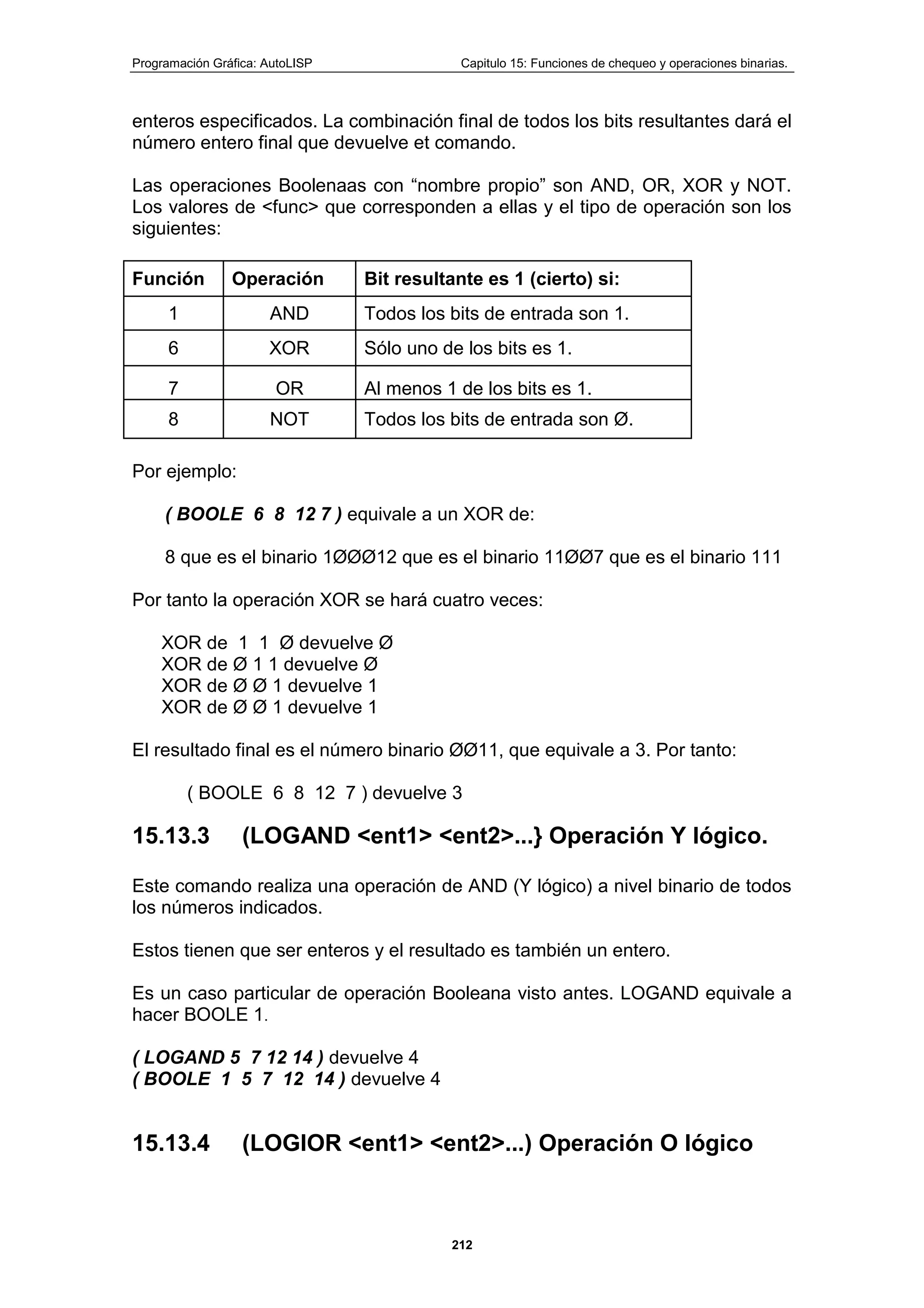 Programación Gráfica: AutoLISP Capitulo 15: Funciones de chequeo y operaciones binarias.
212
enteros especificados. La combinación final de todos los bits resultantes dará el
número entero final que devuelve et comando.
Las operaciones Boolenaas con “nombre propio” son AND, OR, XOR y NOT.
Los valores de <func> que corresponden a ellas y el tipo de operación son los
siguientes:
Función Operación Bit resultante es 1 (cierto) si:
1 AND Todos los bits de entrada son 1.
6 XOR Sólo uno de los bits es 1.
7 OR Al menos 1 de los bits es 1.
8 NOT Todos los bits de entrada son Ø.
Por ejemplo:
( BOOLE 6 8 12 7 ) equivale a un XOR de:
8 que es el binario 1ØØØ12 que es el binario 11ØØ7 que es el binario 111
Por tanto la operación XOR se hará cuatro veces:
XOR de 1 1 Ø devuelve Ø
XOR de Ø 1 1 devuelve Ø
XOR de Ø Ø 1 devuelve 1
XOR de Ø Ø 1 devuelve 1
El resultado final es el número binario ØØ11, que equivale a 3. Por tanto:
( BOOLE 6 8 12 7 ) devuelve 3
15.13.3 (LOGAND <ent1> <ent2>...} Operación Y lógico.
Este comando realiza una operación de AND (Y lógico) a nivel binario de todos
los números indicados.
Estos tienen que ser enteros y el resultado es también un entero.
Es un caso particular de operación Booleana visto antes. LOGAND equivale a
hacer BOOLE 1.
( LOGAND 5 7 12 14 ) devuelve 4
( BOOLE 1 5 7 12 14 ) devuelve 4
15.13.4 (LOGIOR <ent1> <ent2>...) Operación O lógico
 