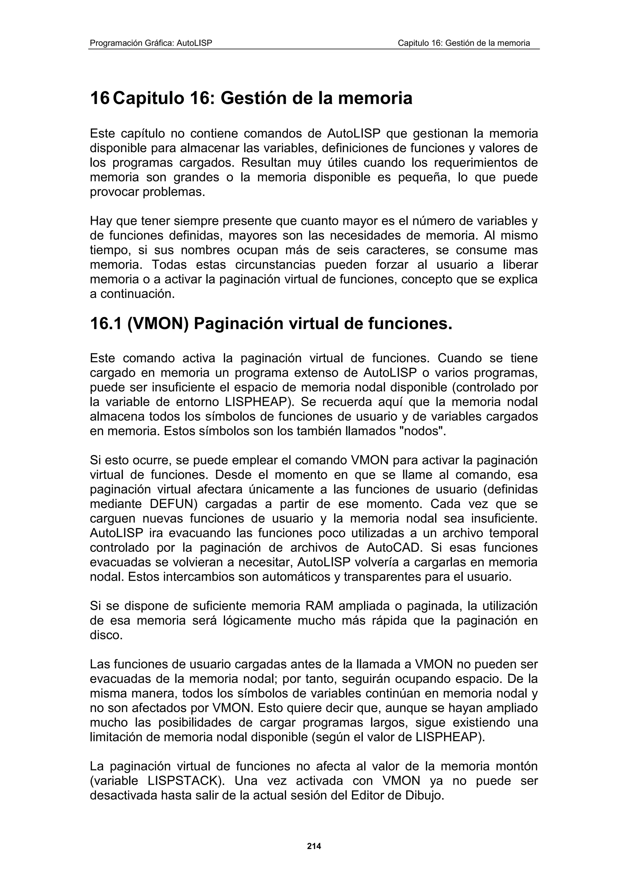 Programación Gráfica: AutoLISP Capitulo 16: Gestión de la memoria
214
16 Capitulo 16: Gestión de la memoria
Este capítulo no contiene comandos de AutoLISP que gestionan la memoria
disponible para almacenar las variables, definiciones de funciones y valores de
los programas cargados. Resultan muy útiles cuando los requerimientos de
memoria son grandes o la memoria disponible es pequeña, lo que puede
provocar problemas.
Hay que tener siempre presente que cuanto mayor es el número de variables y
de funciones definidas, mayores son las necesidades de memoria. Al mismo
tiempo, si sus nombres ocupan más de seis caracteres, se consume mas
memoria. Todas estas circunstancias pueden forzar al usuario a liberar
memoria o a activar la paginación virtual de funciones, concepto que se explica
a continuación.
16.1 (VMON) Paginación virtual de funciones.
Este comando activa la paginación virtual de funciones. Cuando se tiene
cargado en memoria un programa extenso de AutoLISP o varios programas,
puede ser insuficiente el espacio de memoria nodal disponible (controlado por
la variable de entorno LISPHEAP). Se recuerda aquí que la memoria nodal
almacena todos los símbolos de funciones de usuario y de variables cargados
en memoria. Estos símbolos son los también llamados "nodos".
Si esto ocurre, se puede emplear el comando VMON para activar la paginación
virtual de funciones. Desde el momento en que se llame al comando, esa
paginación virtual afectara únicamente a las funciones de usuario (definidas
mediante DEFUN) cargadas a partir de ese momento. Cada vez que se
carguen nuevas funciones de usuario y la memoria nodal sea insuficiente.
AutoLISP ira evacuando las funciones poco utilizadas a un archivo temporal
controlado por la paginación de archivos de AutoCAD. Si esas funciones
evacuadas se volvieran a necesitar, AutoLISP volvería a cargarlas en memoria
nodal. Estos intercambios son automáticos y transparentes para el usuario.
Si se dispone de suficiente memoria RAM ampliada o paginada, la utilización
de esa memoria será lógicamente mucho más rápida que la paginación en
disco.
Las funciones de usuario cargadas antes de la llamada a VMON no pueden ser
evacuadas de la memoria nodal; por tanto, seguirán ocupando espacio. De la
misma manera, todos los símbolos de variables continúan en memoria nodal y
no son afectados por VMON. Esto quiere decir que, aunque se hayan ampliado
mucho las posibilidades de cargar programas largos, sigue existiendo una
limitación de memoria nodal disponible (según el valor de LISPHEAP).
La paginación virtual de funciones no afecta al valor de la memoria montón
(variable LISPSTACK). Una vez activada con VMON ya no puede ser
desactivada hasta salir de la actual sesión del Editor de Dibujo.
 