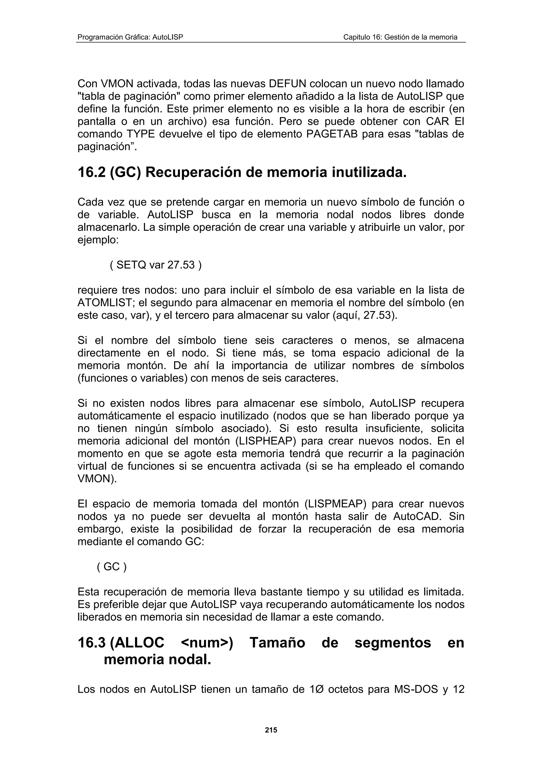 Programación Gráfica: AutoLISP Capitulo 16: Gestión de la memoria
215
Con VMON activada, todas las nuevas DEFUN colocan un nuevo nodo llamado
"tabla de paginación" como primer elemento añadido a la lista de AutoLISP que
define la función. Este primer elemento no es visible a la hora de escribir (en
pantalla o en un archivo) esa función. Pero se puede obtener con CAR El
comando TYPE devuelve el tipo de elemento PAGETAB para esas "tablas de
paginación”.
16.2 (GC) Recuperación de memoria inutilizada.
Cada vez que se pretende cargar en memoria un nuevo símbolo de función o
de variable. AutoLISP busca en la memoria nodal nodos libres donde
almacenarlo. La simple operación de crear una variable y atribuirle un valor, por
ejemplo:
( SETQ var 27.53 )
requiere tres nodos: uno para incluir el símbolo de esa variable en la lista de
ATOMLIST; el segundo para almacenar en memoria el nombre del símbolo (en
este caso, var), y el tercero para almacenar su valor (aquí, 27.53).
Si el nombre del símbolo tiene seis caracteres o menos, se almacena
directamente en el nodo. Si tiene más, se toma espacio adicional de la
memoria montón. De ahí la importancia de utilizar nombres de símbolos
(funciones o variables) con menos de seis caracteres.
Si no existen nodos libres para almacenar ese símbolo, AutoLISP recupera
automáticamente el espacio inutilizado (nodos que se han liberado porque ya
no tienen ningún símbolo asociado). Si esto resulta insuficiente, solicita
memoria adicional del montón (LISPHEAP) para crear nuevos nodos. En el
momento en que se agote esta memoria tendrá que recurrir a la paginación
virtual de funciones si se encuentra activada (si se ha empleado el comando
VMON).
El espacio de memoria tomada del montón (LISPMEAP) para crear nuevos
nodos ya no puede ser devuelta al montón hasta salir de AutoCAD. Sin
embargo, existe la posibilidad de forzar la recuperación de esa memoria
mediante el comando GC:
( GC )
Esta recuperación de memoria lleva bastante tiempo y su utilidad es limitada.
Es preferible dejar que AutoLISP vaya recuperando automáticamente los nodos
liberados en memoria sin necesidad de llamar a este comando.
16.3 (ALLOC <num>) Tamaño de segmentos en
memoria nodal.
Los nodos en AutoLISP tienen un tamaño de 1Ø octetos para MS-DOS y 12
 