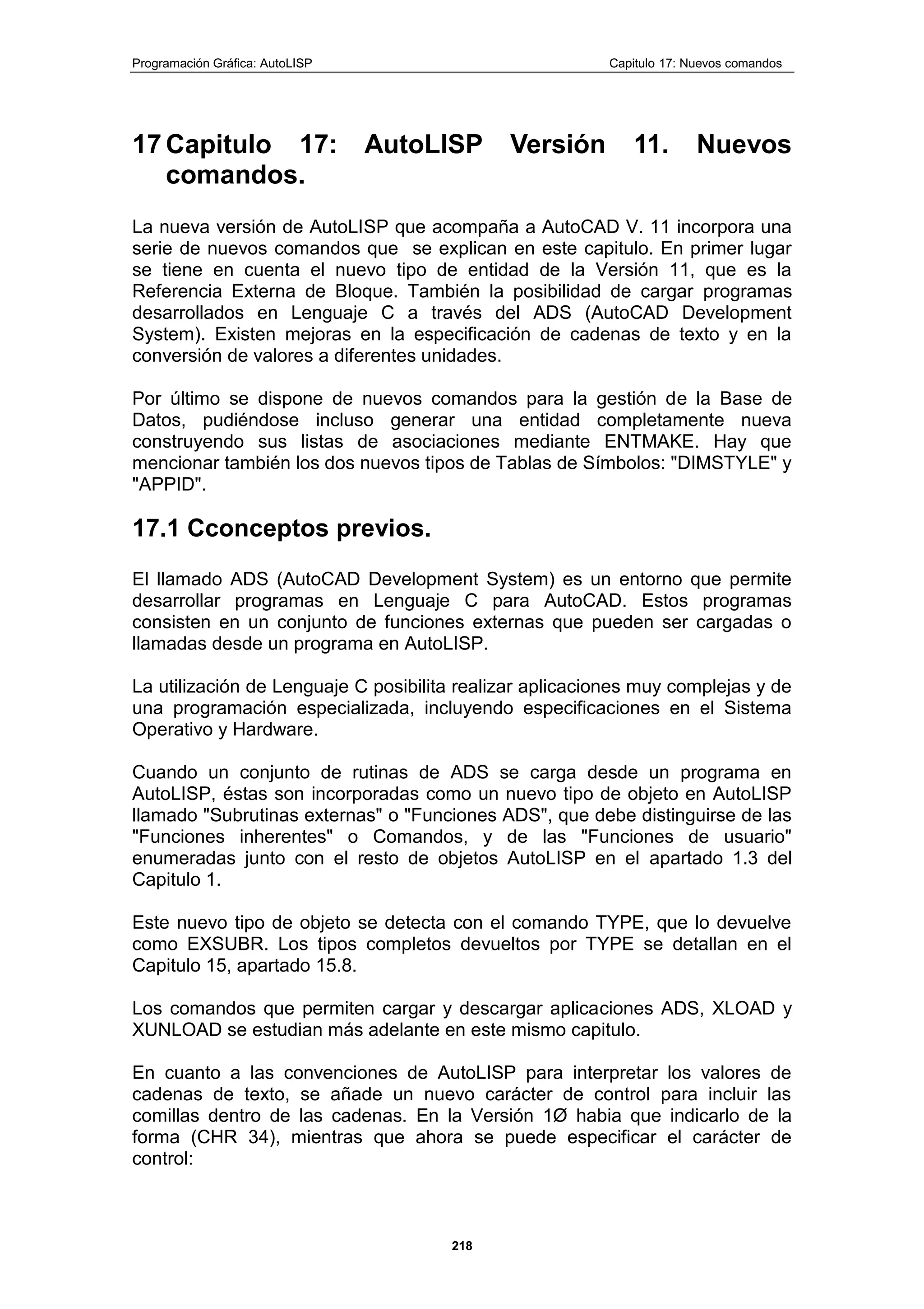 Programación Gráfica: AutoLISP Capitulo 17: Nuevos comandos
218
17 Capitulo 17: AutoLISP Versión 11. Nuevos
comandos.
La nueva versión de AutoLISP que acompaña a AutoCAD V. 11 incorpora una
serie de nuevos comandos que se explican en este capitulo. En primer lugar
se tiene en cuenta el nuevo tipo de entidad de la Versión 11, que es la
Referencia Externa de Bloque. También la posibilidad de cargar programas
desarrollados en Lenguaje C a través del ADS (AutoCAD Development
System). Existen mejoras en la especificación de cadenas de texto y en la
conversión de valores a diferentes unidades.
Por último se dispone de nuevos comandos para la gestión de la Base de
Datos, pudiéndose incluso generar una entidad completamente nueva
construyendo sus listas de asociaciones mediante ENTMAKE. Hay que
mencionar también los dos nuevos tipos de Tablas de Símbolos: "DIMSTYLE" y
"APPID".
17.1 Cconceptos previos.
El llamado ADS (AutoCAD Development System) es un entorno que permite
desarrollar programas en Lenguaje C para AutoCAD. Estos programas
consisten en un conjunto de funciones externas que pueden ser cargadas o
llamadas desde un programa en AutoLISP.
La utilización de Lenguaje C posibilita realizar aplicaciones muy complejas y de
una programación especializada, incluyendo especificaciones en el Sistema
Operativo y Hardware.
Cuando un conjunto de rutinas de ADS se carga desde un programa en
AutoLISP, éstas son incorporadas como un nuevo tipo de objeto en AutoLISP
llamado "Subrutinas externas" o "Funciones ADS", que debe distinguirse de las
"Funciones inherentes" o Comandos, y de las "Funciones de usuario"
enumeradas junto con el resto de objetos AutoLISP en el apartado 1.3 del
Capitulo 1.
Este nuevo tipo de objeto se detecta con el comando TYPE, que lo devuelve
como EXSUBR. Los tipos completos devueltos por TYPE se detallan en el
Capitulo 15, apartado 15.8.
Los comandos que permiten cargar y descargar aplicaciones ADS, XLOAD y
XUNLOAD se estudian más adelante en este mismo capitulo.
En cuanto a las convenciones de AutoLISP para interpretar los valores de
cadenas de texto, se añade un nuevo carácter de control para incluir las
comillas dentro de las cadenas. En la Versión 1Ø habia que indicarlo de la
forma (CHR 34), mientras que ahora se puede especificar el carácter de
control:
 