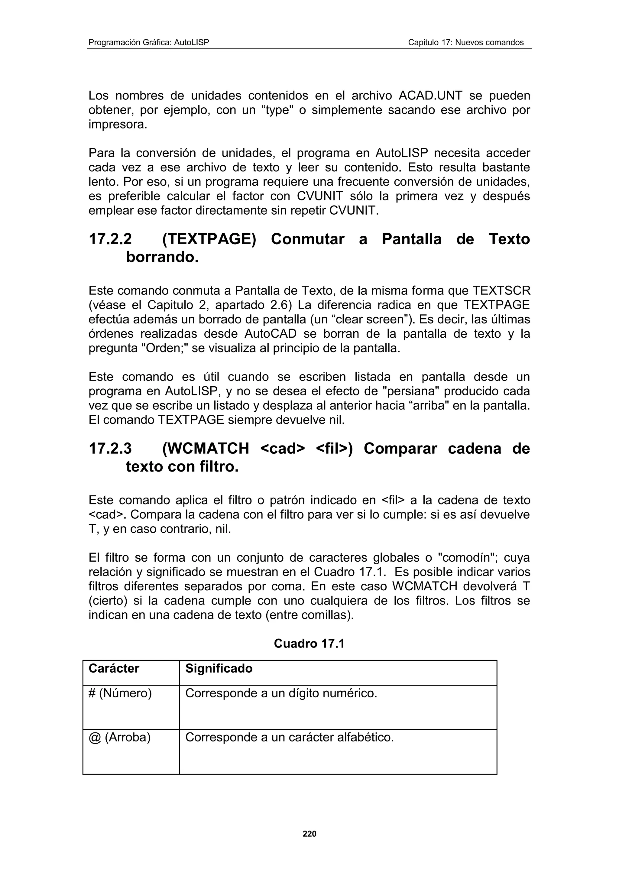 Programación Gráfica: AutoLISP Capitulo 17: Nuevos comandos
220
Los nombres de unidades contenidos en el archivo ACAD.UNT se pueden
obtener, por ejemplo, con un “type" o simplemente sacando ese archivo por
impresora.
Para la conversión de unidades, el programa en AutoLISP necesita acceder
cada vez a ese archivo de texto y leer su contenido. Esto resulta bastante
lento. Por eso, si un programa requiere una frecuente conversión de unidades,
es preferible calcular el factor con CVUNIT sólo la primera vez y después
emplear ese factor directamente sin repetir CVUNIT.
17.2.2 (TEXTPAGE) Conmutar a Pantalla de Texto
borrando.
Este comando conmuta a Pantalla de Texto, de la misma forma que TEXTSCR
(véase el Capitulo 2, apartado 2.6) La diferencia radica en que TEXTPAGE
efectúa además un borrado de pantalla (un “clear screen”). Es decir, las últimas
órdenes realizadas desde AutoCAD se borran de la pantalla de texto y la
pregunta "Orden;" se visualiza al principio de la pantalla.
Este comando es útil cuando se escriben listada en pantalla desde un
programa en AutoLISP, y no se desea el efecto de "persiana" producido cada
vez que se escribe un listado y desplaza al anterior hacia “arriba" en la pantalla.
El comando TEXTPAGE siempre devuelve nil.
17.2.3 (WCMATCH <cad> <fil>) Comparar cadena de
texto con filtro.
Este comando aplica el filtro o patrón indicado en <fil> a la cadena de texto
<cad>. Compara la cadena con el filtro para ver si lo cumple: si es así devuelve
T, y en caso contrario, nil.
El filtro se forma con un conjunto de caracteres globales o "comodín"; cuya
relación y significado se muestran en el Cuadro 17.1. Es posible indicar varios
filtros diferentes separados por coma. En este caso WCMATCH devolverá T
(cierto) si la cadena cumple con uno cualquiera de los filtros. Los filtros se
indican en una cadena de texto (entre comillas).
Cuadro 17.1
Carácter Significado
# (Número) Corresponde a un dígito numérico.
@ (Arroba) Corresponde a un carácter alfabético.
 