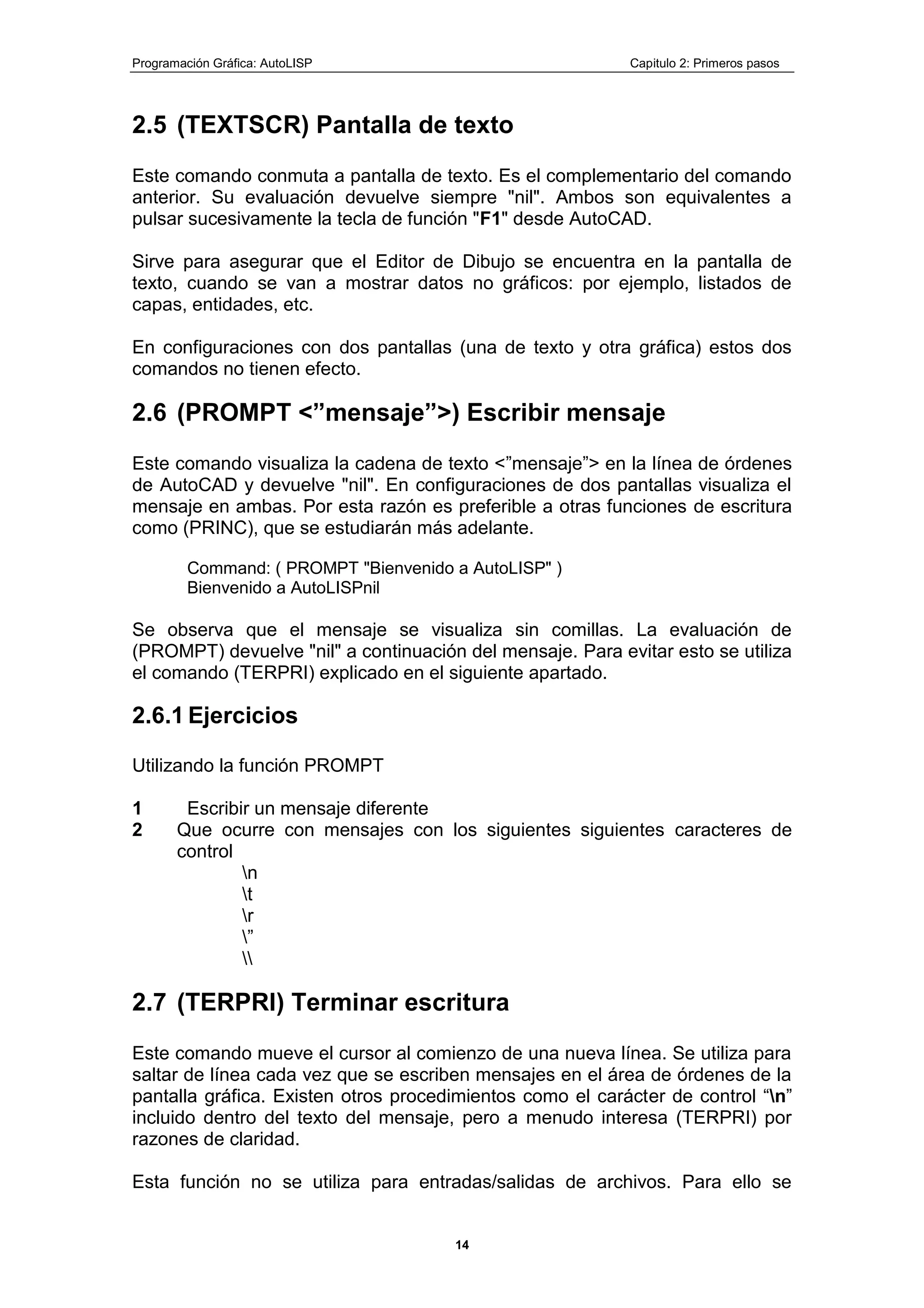 Programación Gráfica: AutoLISP Capitulo 2: Primeros pasos
14
2.5 (TEXTSCR) Pantalla de texto
Este comando conmuta a pantalla de texto. Es el complementario del comando
anterior. Su evaluación devuelve siempre "nil". Ambos son equivalentes a
pulsar sucesivamente la tecla de función "F1" desde AutoCAD.
Sirve para asegurar que el Editor de Dibujo se encuentra en la pantalla de
texto, cuando se van a mostrar datos no gráficos: por ejemplo, listados de
capas, entidades, etc.
En configuraciones con dos pantallas (una de texto y otra gráfica) estos dos
comandos no tienen efecto.
2.6 (PROMPT <”mensaje”>) Escribir mensaje
Este comando visualiza la cadena de texto <”mensaje”> en la línea de órdenes
de AutoCAD y devuelve "nil". En configuraciones de dos pantallas visualiza el
mensaje en ambas. Por esta razón es preferible a otras funciones de escritura
como (PRINC), que se estudiarán más adelante.
Command: ( PROMPT "Bienvenido a AutoLISP" )
Bienvenido a AutoLISPnil
Se observa que el mensaje se visualiza sin comillas. La evaluación de
(PROMPT) devuelve "nil" a continuación del mensaje. Para evitar esto se utiliza
el comando (TERPRI) explicado en el siguiente apartado.
2.6.1 Ejercicios
Utilizando la función PROMPT
1 Escribir un mensaje diferente
2 Que ocurre con mensajes con los siguientes siguientes caracteres de
control
n
t
r
”

2.7 (TERPRI) Terminar escritura
Este comando mueve el cursor al comienzo de una nueva línea. Se utiliza para
saltar de línea cada vez que se escriben mensajes en el área de órdenes de la
pantalla gráfica. Existen otros procedimientos como el carácter de control “n”
incluido dentro del texto del mensaje, pero a menudo interesa (TERPRI) por
razones de claridad.
Esta función no se utiliza para entradas/salidas de archivos. Para ello se
 