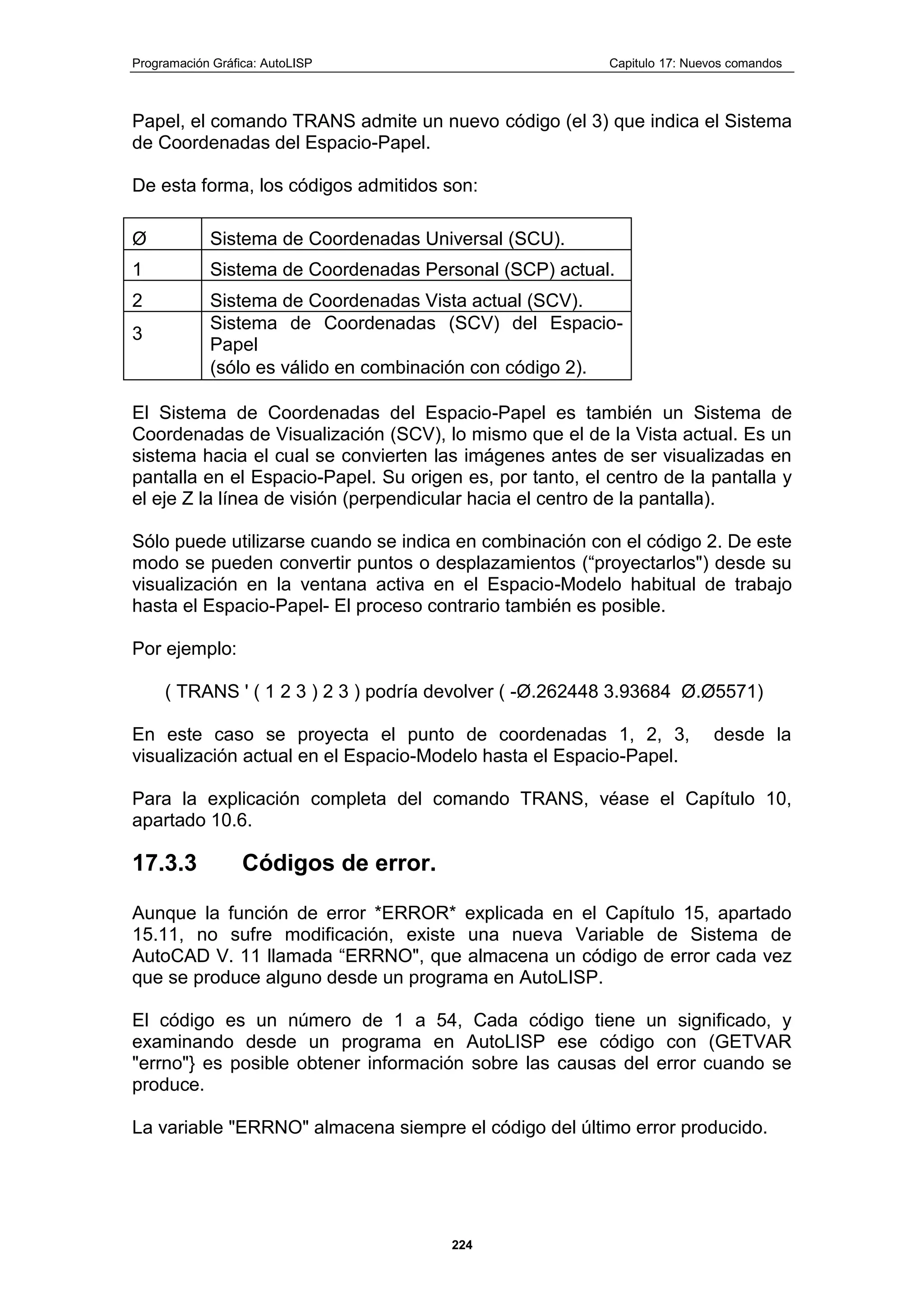 Programación Gráfica: AutoLISP Capitulo 17: Nuevos comandos
224
Papel, el comando TRANS admite un nuevo código (el 3) que indica el Sistema
de Coordenadas del Espacio-Papel.
De esta forma, los códigos admitidos son:
Ø Sistema de Coordenadas Universal (SCU).
1 Sistema de Coordenadas Personal (SCP) actual.
2 Sistema de Coordenadas Vista actual (SCV).
3
Sistema de Coordenadas (SCV) del Espacio-
Papel
(sólo es válido en combinación con código 2).
El Sistema de Coordenadas del Espacio-Papel es también un Sistema de
Coordenadas de Visualización (SCV), lo mismo que el de la Vista actual. Es un
sistema hacia el cual se convierten las imágenes antes de ser visualizadas en
pantalla en el Espacio-Papel. Su origen es, por tanto, el centro de la pantalla y
el eje Z la línea de visión (perpendicular hacia el centro de la pantalla).
Sólo puede utilizarse cuando se indica en combinación con el código 2. De este
modo se pueden convertir puntos o desplazamientos (“proyectarlos") desde su
visualización en la ventana activa en el Espacio-Modelo habitual de trabajo
hasta el Espacio-Papel- El proceso contrario también es posible.
Por ejemplo:
( TRANS ' ( 1 2 3 ) 2 3 ) podría devolver ( -Ø.262448 3.93684 Ø.Ø5571)
En este caso se proyecta el punto de coordenadas 1, 2, 3, desde la
visualización actual en el Espacio-Modelo hasta el Espacio-Papel.
Para la explicación completa del comando TRANS, véase el Capítulo 10,
apartado 10.6.
17.3.3 Códigos de error.
Aunque la función de error *ERROR* explicada en el Capítulo 15, apartado
15.11, no sufre modificación, existe una nueva Variable de Sistema de
AutoCAD V. 11 llamada “ERRNO", que almacena un código de error cada vez
que se produce alguno desde un programa en AutoLISP.
El código es un número de 1 a 54, Cada código tiene un significado, y
examinando desde un programa en AutoLISP ese código con (GETVAR
"errno"} es posible obtener información sobre las causas del error cuando se
produce.
La variable "ERRNO" almacena siempre el código del último error producido.
 