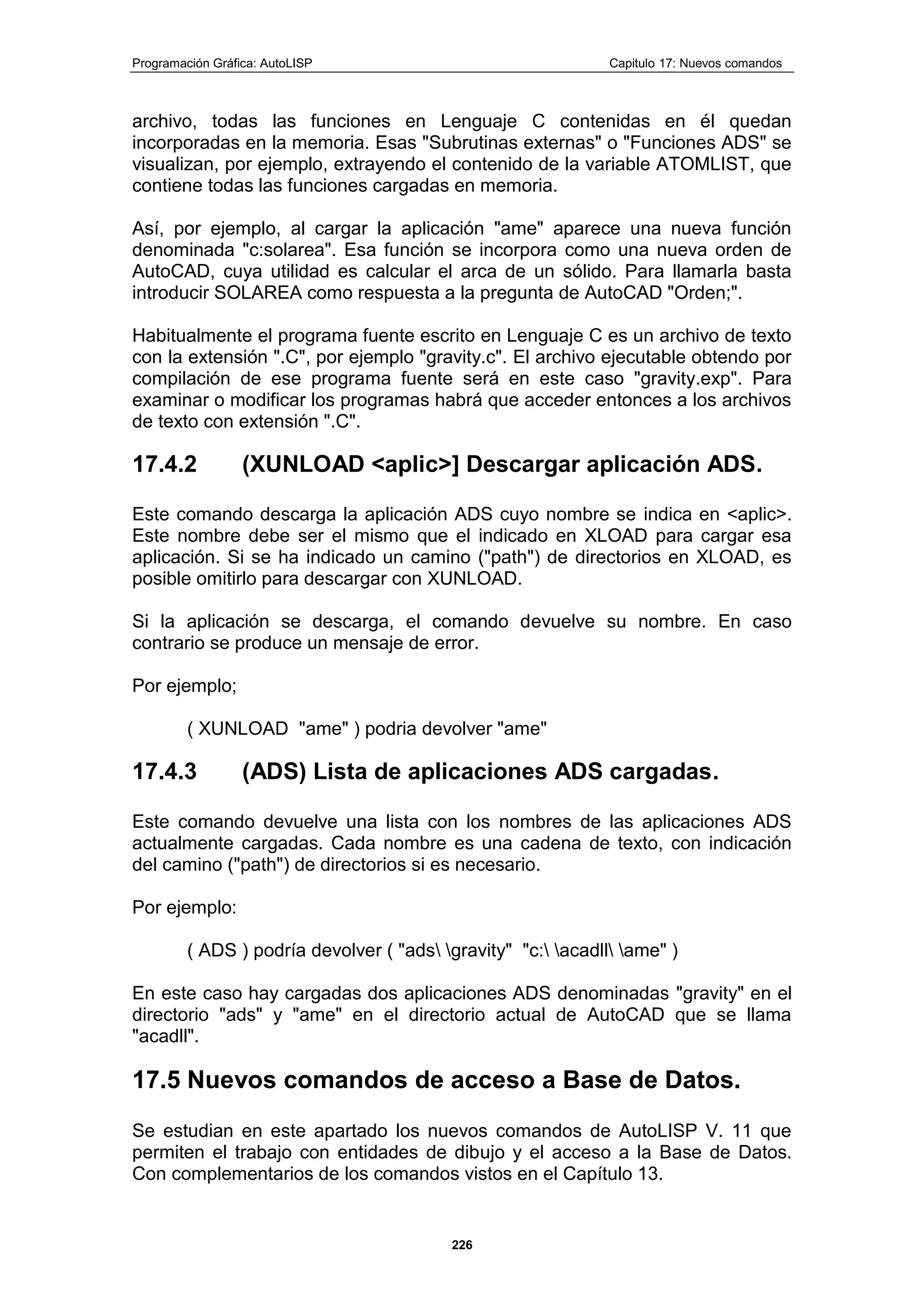 Programación Gráfica: AutoLISP Capitulo 17: Nuevos comandos
226
archivo, todas las funciones en Lenguaje C contenidas en él quedan
incorporadas en la memoria. Esas "Subrutinas externas" o "Funciones ADS" se
visualizan, por ejemplo, extrayendo el contenido de la variable ATOMLIST, que
contiene todas las funciones cargadas en memoria.
Así, por ejemplo, al cargar la aplicación "ame" aparece una nueva función
denominada "c:solarea". Esa función se incorpora como una nueva orden de
AutoCAD, cuya utilidad es calcular el arca de un sólido. Para llamarla basta
introducir SOLAREA como respuesta a la pregunta de AutoCAD "Orden;".
Habitualmente el programa fuente escrito en Lenguaje C es un archivo de texto
con la extensión ".C", por ejemplo "gravity.c". El archivo ejecutable obtendo por
compilación de ese programa fuente será en este caso "gravity.exp". Para
examinar o modificar los programas habrá que acceder entonces a los archivos
de texto con extensión ".C".
17.4.2 (XUNLOAD <aplic>] Descargar aplicación ADS.
Este comando descarga la aplicación ADS cuyo nombre se indica en <aplic>.
Este nombre debe ser el mismo que el indicado en XLOAD para cargar esa
aplicación. Si se ha indicado un camino ("path") de directorios en XLOAD, es
posible omitirlo para descargar con XUNLOAD.
Si la aplicación se descarga, el comando devuelve su nombre. En caso
contrario se produce un mensaje de error.
Por ejemplo;
( XUNLOAD "ame" ) podria devolver "ame"
17.4.3 (ADS) Lista de aplicaciones ADS cargadas.
Este comando devuelve una lista con los nombres de las aplicaciones ADS
actualmente cargadas. Cada nombre es una cadena de texto, con indicación
del camino ("path") de directorios si es necesario.
Por ejemplo:
( ADS ) podría devolver ( "ads gravity" "c: acadll ame" )
En este caso hay cargadas dos aplicaciones ADS denominadas "gravity" en el
directorio "ads" y "ame" en el directorio actual de AutoCAD que se llama
"acadll".
17.5 Nuevos comandos de acceso a Base de Datos.
Se estudian en este apartado los nuevos comandos de AutoLISP V. 11 que
permiten el trabajo con entidades de dibujo y el acceso a la Base de Datos.
Con complementarios de los comandos vistos en el Capítulo 13.
 