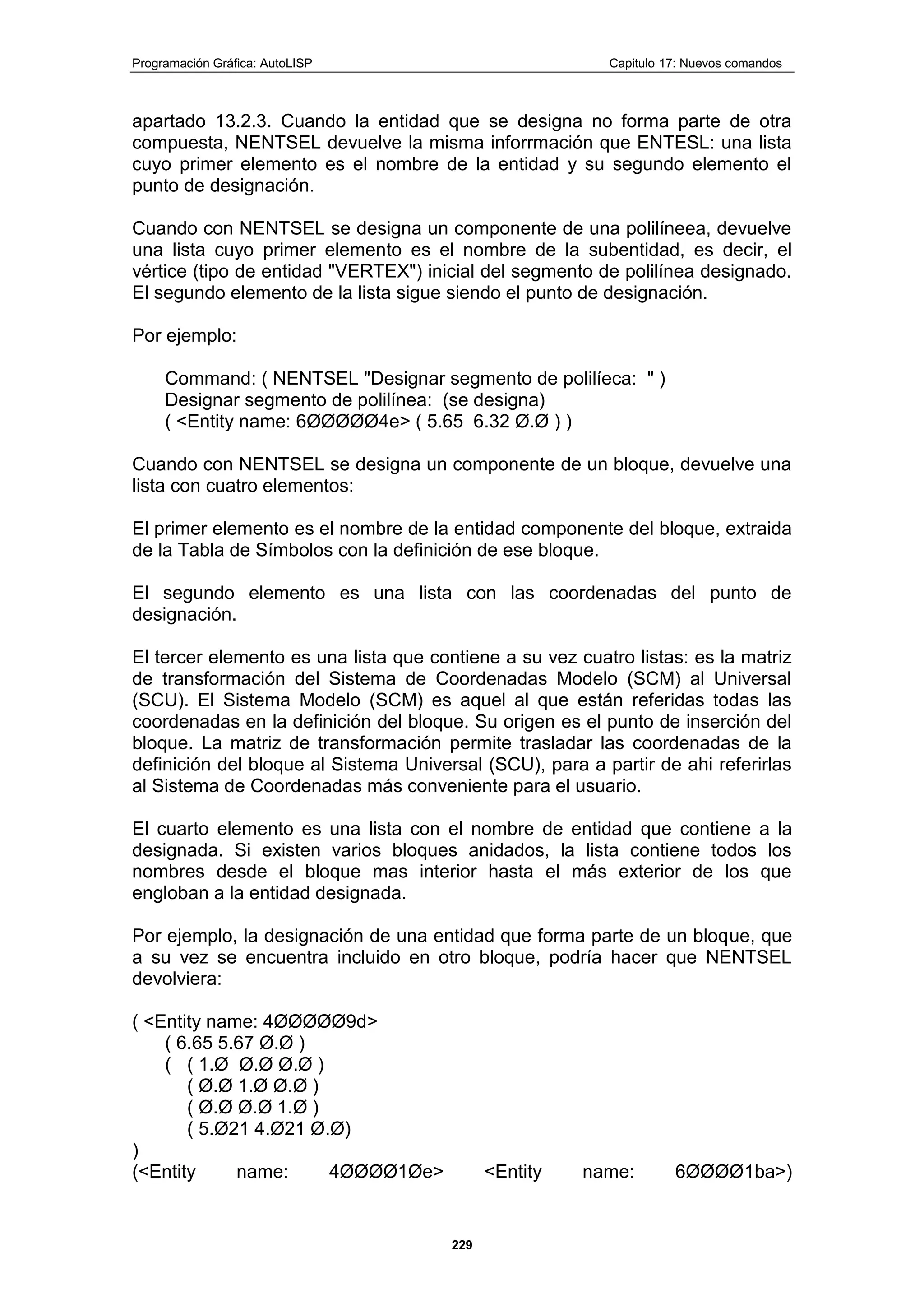 Programación Gráfica: AutoLISP Capitulo 17: Nuevos comandos
229
apartado 13.2.3. Cuando la entidad que se designa no forma parte de otra
compuesta, NENTSEL devuelve la misma inforrmación que ENTESL: una lista
cuyo primer elemento es el nombre de la entidad y su segundo elemento el
punto de designación.
Cuando con NENTSEL se designa un componente de una polilíneea, devuelve
una lista cuyo primer elemento es el nombre de la subentidad, es decir, el
vértice (tipo de entidad "VERTEX") inicial del segmento de polilínea designado.
El segundo elemento de la lista sigue siendo el punto de designación.
Por ejemplo:
Command: ( NENTSEL "Designar segmento de polilíeca: " )
Designar segmento de polilínea: (se designa)
( <Entity name: 6ØØØØØ4e> ( 5.65 6.32 Ø.Ø ) )
Cuando con NENTSEL se designa un componente de un bloque, devuelve una
lista con cuatro elementos:
El primer elemento es el nombre de la entidad componente del bloque, extraida
de la Tabla de Símbolos con la definición de ese bloque.
El segundo elemento es una lista con las coordenadas del punto de
designación.
El tercer elemento es una lista que contiene a su vez cuatro listas: es la matriz
de transformación del Sistema de Coordenadas Modelo (SCM) al Universal
(SCU). El Sistema Modelo (SCM) es aquel al que están referidas todas las
coordenadas en la definición del bloque. Su origen es el punto de inserción del
bloque. La matriz de transformación permite trasladar las coordenadas de la
definición del bloque al Sistema Universal (SCU), para a partir de ahi referirlas
al Sistema de Coordenadas más conveniente para el usuario.
El cuarto elemento es una lista con el nombre de entidad que contiene a la
designada. Si existen varios bloques anidados, la lista contiene todos los
nombres desde el bloque mas interior hasta el más exterior de los que
engloban a la entidad designada.
Por ejemplo, la designación de una entidad que forma parte de un bloque, que
a su vez se encuentra incluido en otro bloque, podría hacer que NENTSEL
devolviera:
( <Entity name: 4ØØØØØ9d>
( 6.65 5.67 Ø.Ø )
( ( 1.Ø Ø.Ø Ø.Ø )
( Ø.Ø 1.Ø Ø.Ø )
( Ø.Ø Ø.Ø 1.Ø )
( 5.Ø21 4.Ø21 Ø.Ø)
)
(<Entity name: 4ØØØØ1Øe> <Entity name: 6ØØØØ1ba>)
 
