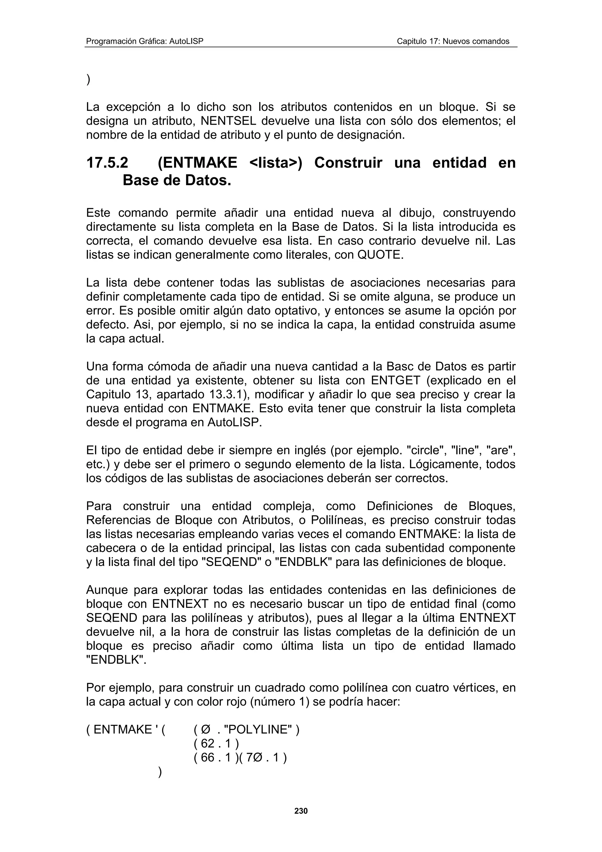 Programación Gráfica: AutoLISP Capitulo 17: Nuevos comandos
230
)
La excepción a lo dicho son los atributos contenidos en un bloque. Si se
designa un atributo, NENTSEL devuelve una lista con sólo dos elementos; el
nombre de la entidad de atributo y el punto de designación.
17.5.2 (ENTMAKE <lista>) Construir una entidad en
Base de Datos.
Este comando permite añadir una entidad nueva al dibujo, construyendo
directamente su lista completa en la Base de Datos. Si la lista introducida es
correcta, el comando devuelve esa lista. En caso contrario devuelve nil. Las
listas se indican generalmente como literales, con QUOTE.
La lista debe contener todas las sublistas de asociaciones necesarias para
definir completamente cada tipo de entidad. Si se omite alguna, se produce un
error. Es posible omitir algún dato optativo, y entonces se asume la opción por
defecto. Asi, por ejemplo, si no se indica la capa, la entidad construida asume
la capa actual.
Una forma cómoda de añadir una nueva cantidad a la Basc de Datos es partir
de una entidad ya existente, obtener su lista con ENTGET (explicado en el
Capitulo 13, apartado 13.3.1), modificar y añadir lo que sea preciso y crear la
nueva entidad con ENTMAKE. Esto evita tener que construir la lista completa
desde el programa en AutoLISP.
El tipo de entidad debe ir siempre en inglés (por ejemplo. "circle", "line", "are",
etc.) y debe ser el primero o segundo elemento de la lista. Lógicamente, todos
los códigos de las sublistas de asociaciones deberán ser correctos.
Para construir una entidad compleja, como Definiciones de Bloques,
Referencias de Bloque con Atributos, o Polilíneas, es preciso construir todas
las listas necesarias empleando varias veces el comando ENTMAKE: la lista de
cabecera o de la entidad principal, las listas con cada subentidad componente
y la lista final del tipo "SEQEND" o "ENDBLK" para las definiciones de bloque.
Aunque para explorar todas las entidades contenidas en las definiciones de
bloque con ENTNEXT no es necesario buscar un tipo de entidad final (como
SEQEND para las polilíneas y atributos), pues al llegar a la última ENTNEXT
devuelve nil, a la hora de construir las listas completas de la definición de un
bloque es preciso añadir como última lista un tipo de entidad llamado
"ENDBLK".
Por ejemplo, para construir un cuadrado como polilínea con cuatro vértices, en
la capa actual y con color rojo (número 1) se podría hacer:
( ENTMAKE ' ( ( Ø . "POLYLINE" )
( 62 . 1 )
( 66 . 1 )( 7Ø . 1 )
)
 