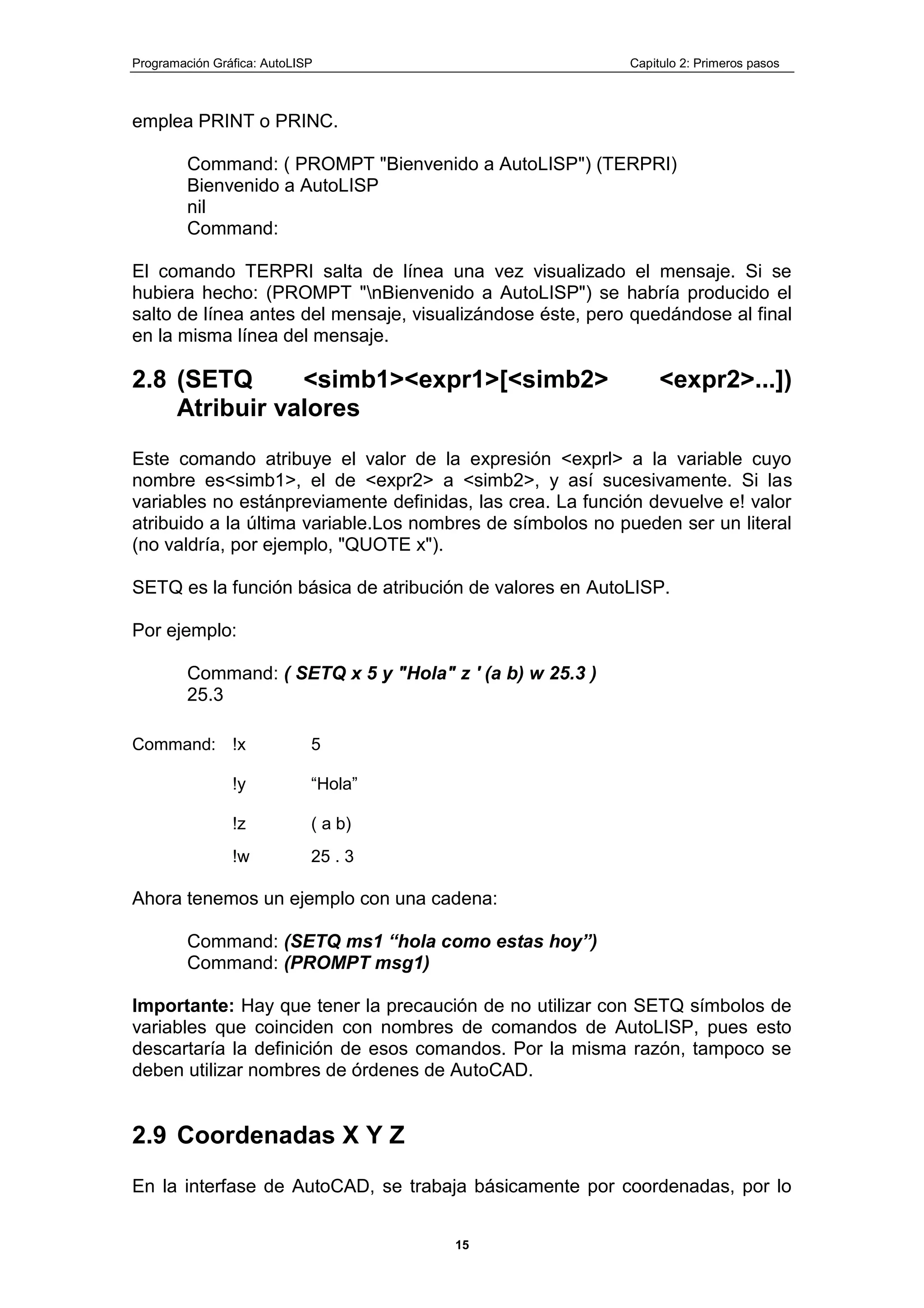 Programación Gráfica: AutoLISP Capitulo 2: Primeros pasos
15
emplea PRINT o PRINC.
Command: ( PROMPT "Bienvenido a AutoLISP") (TERPRI)
Bienvenido a AutoLISP
nil
Command:
El comando TERPRI salta de línea una vez visualizado el mensaje. Si se
hubiera hecho: (PROMPT "nBienvenido a AutoLISP") se habría producido el
salto de línea antes del mensaje, visualizándose éste, pero quedándose al final
en la misma línea del mensaje.
2.8 (SETQ <simb1><expr1>[<simb2> <expr2>...])
Atribuir valores
Este comando atribuye el valor de la expresión <exprl> a la variable cuyo
nombre es<simb1>, el de <expr2> a <simb2>, y así sucesivamente. Si las
variables no estánpreviamente definidas, las crea. La función devuelve e! valor
atribuido a la última variable.Los nombres de símbolos no pueden ser un literal
(no valdría, por ejemplo, "QUOTE x").
SETQ es la función básica de atribución de valores en AutoLISP.
Por ejemplo:
Command: ( SETQ x 5 y "Hola" z ' (a b) w 25.3 )
25.3
Command: !x 5
!y “Hola”
!z ( a b)
!w 25 . 3
Ahora tenemos un ejemplo con una cadena:
Command: (SETQ ms1 “hola como estas hoy”)
Command: (PROMPT msg1)
Importante: Hay que tener la precaución de no utilizar con SETQ símbolos de
variables que coinciden con nombres de comandos de AutoLISP, pues esto
descartaría la definición de esos comandos. Por la misma razón, tampoco se
deben utilizar nombres de órdenes de AutoCAD.
2.9 Coordenadas X Y Z
En la interfase de AutoCAD, se trabaja básicamente por coordenadas, por lo
 