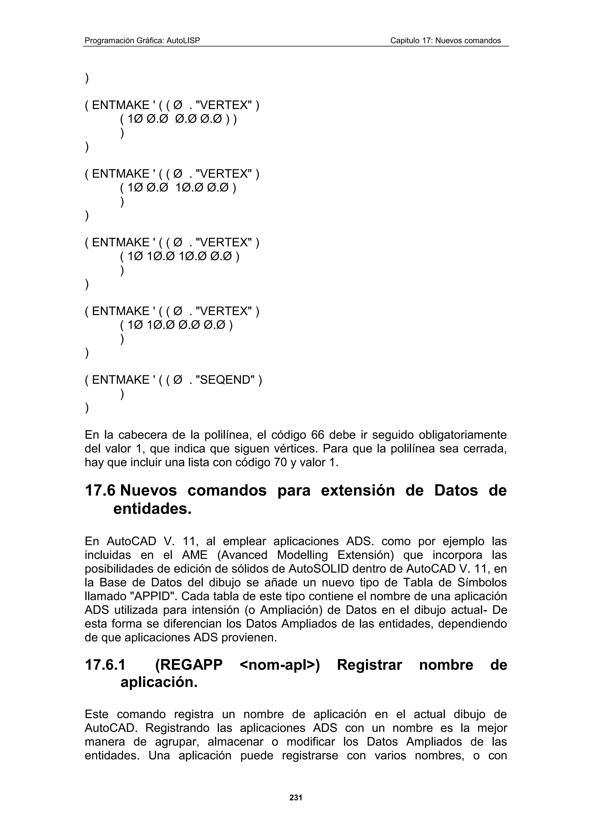 Programación Gráfica: AutoLISP Capitulo 17: Nuevos comandos
231
)
( ENTMAKE ' ( ( Ø . "VERTEX" )
( 1Ø Ø.Ø Ø.Ø Ø.Ø ) )
)
)
( ENTMAKE ' ( ( Ø . "VERTEX" )
( 1Ø Ø.Ø 1Ø.Ø Ø.Ø )
)
)
( ENTMAKE ' ( ( Ø . "VERTEX" )
( 1Ø 1Ø.Ø 1Ø.Ø Ø.Ø )
)
)
( ENTMAKE ' ( ( Ø . "VERTEX" )
( 1Ø 1Ø.Ø Ø.Ø Ø.Ø )
)
)
( ENTMAKE ' ( ( Ø . "SEQEND" )
)
)
En la cabecera de la polilínea, el código 66 debe ir seguido obligatoriamente
del valor 1, que indica que siguen vértices. Para que la polilínea sea cerrada,
hay que incluir una lista con código 70 y valor 1.
17.6 Nuevos comandos para extensión de Datos de
entidades.
En AutoCAD V. 11, al emplear aplicaciones ADS. como por ejemplo las
incluidas en el AME (Avanced Modelling Extensión) que incorpora las
posibilidades de edición de sólidos de AutoSOLID dentro de AutoCAD V. 11, en
la Base de Datos del dibujo se añade un nuevo tipo de Tabla de Símbolos
llamado "APPID". Cada tabla de este tipo contiene el nombre de una aplicación
ADS utilizada para intensión (o Ampliación) de Datos en el dibujo actual- De
esta forma se diferencian los Datos Ampliados de las entidades, dependiendo
de que aplicaciones ADS provienen.
17.6.1 (REGAPP <nom-apl>) Registrar nombre de
aplicación.
Este comando registra un nombre de aplicación en el actual dibujo de
AutoCAD. Registrando las aplicaciones ADS con un nombre es la mejor
manera de agrupar, almacenar o modificar los Datos Ampliados de las
entidades. Una aplicación puede registrarse con varios nombres, o con
 