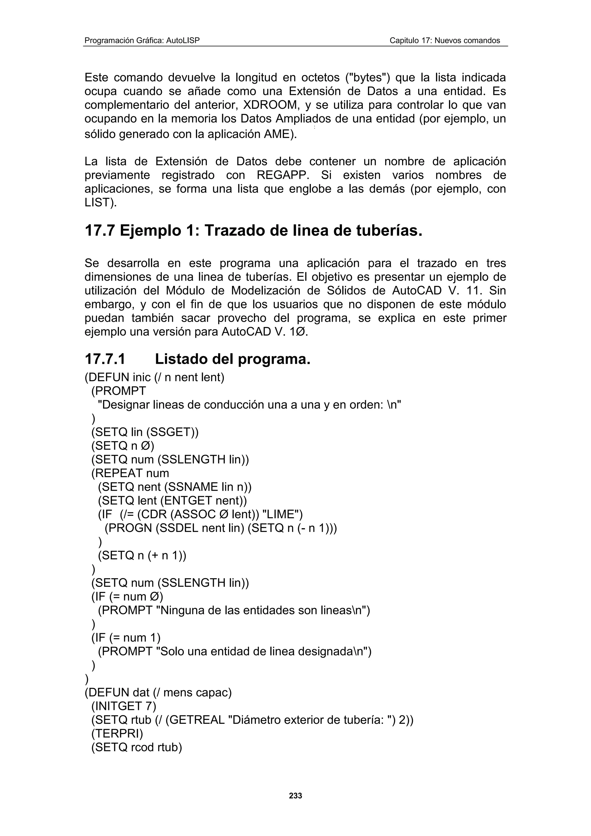 Programación Gráfica: AutoLISP Capitulo 17: Nuevos comandos
233
Este comando devuelve la longitud en octetos ("bytes") que la lista indicada
ocupa cuando se añade como una Extensión de Datos a una entidad. Es
complementario del anterior, XDROOM, y se utiliza para controlar lo que van
ocupando en la memoria los Datos Ampliados de una entidad (por ejemplo, un
sólido generado con la aplicación AME).
:
La lista de Extensión de Datos debe contener un nombre de aplicación
previamente registrado con REGAPP. Si existen varios nombres de
aplicaciones, se forma una lista que englobe a las demás (por ejemplo, con
LIST).
17.7 Ejemplo 1: Trazado de linea de tuberías.
Se desarrolla en este programa una aplicación para el trazado en tres
dimensiones de una linea de tuberías. El objetivo es presentar un ejemplo de
utilización del Módulo de Modelización de Sólidos de AutoCAD V. 11. Sin
embargo, y con el fin de que los usuarios que no disponen de este módulo
puedan también sacar provecho del programa, se explica en este primer
ejemplo una versión para AutoCAD V. 1Ø.
17.7.1 Listado del programa.
(DEFUN inic (/ n nent lent)
(PROMPT
"Designar lineas de conducción una a una y en orden: n"
)
(SETQ lin (SSGET))
(SETQ n Ø)
(SETQ num (SSLENGTH lin))
(REPEAT num
(SETQ nent (SSNAME lin n))
(SETQ lent (ENTGET nent))
(IF (/= (CDR (ASSOC Ø lent)) "LIME")
(PROGN (SSDEL nent lin) (SETQ n (- n 1)))
)
(SETQ n (+ n 1))
)
(SETQ num (SSLENGTH lin))
(IF (= num Ø)
(PROMPT "Ninguna de las entidades son lineasn")
)
(IF (= num 1)
(PROMPT "Solo una entidad de linea designadan")
)
)
(DEFUN dat (/ mens capac)
(INITGET 7)
(SETQ rtub (/ (GETREAL "Diámetro exterior de tubería: ") 2))
(TERPRI)
(SETQ rcod rtub)
 