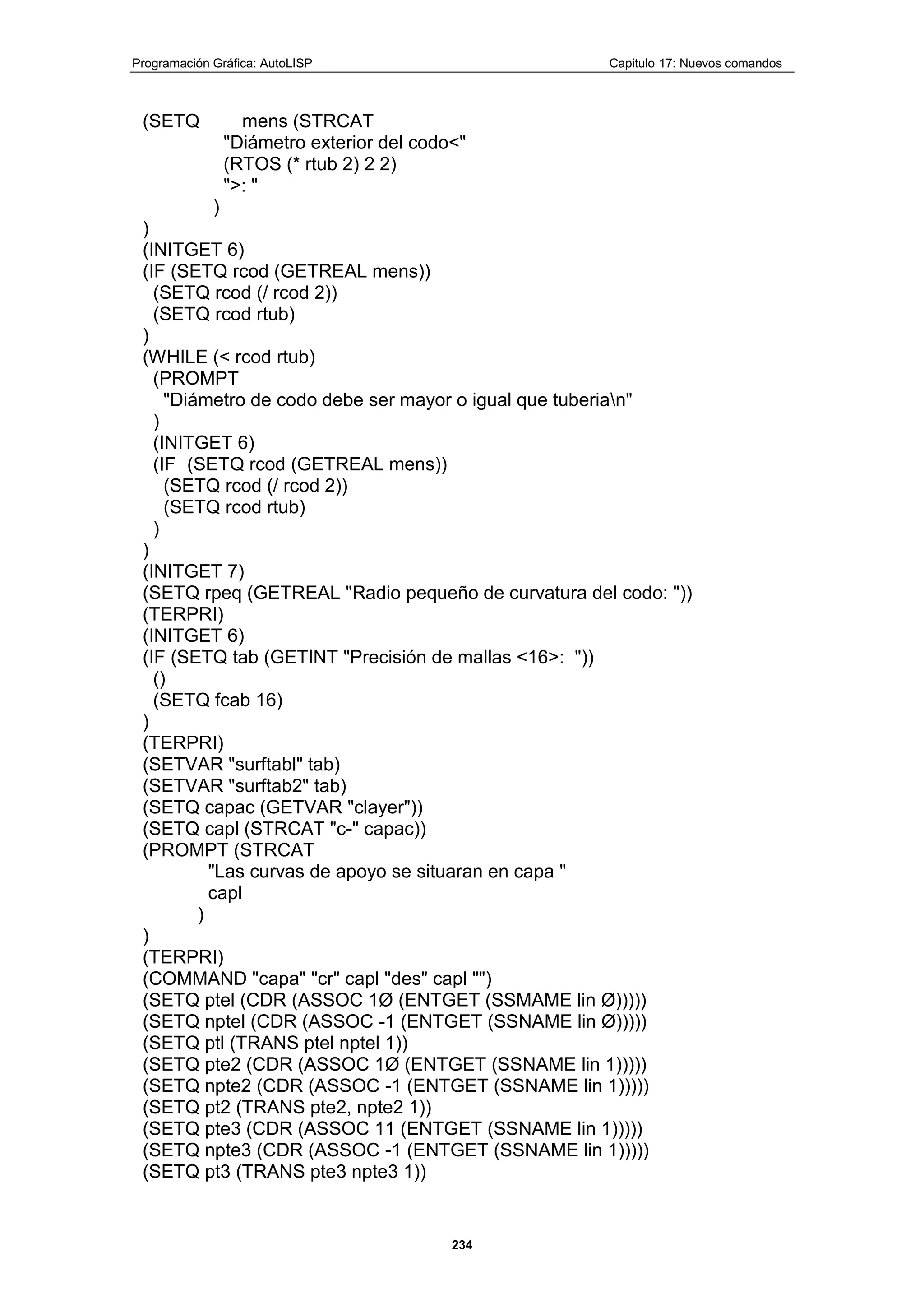Programación Gráfica: AutoLISP Capitulo 17: Nuevos comandos
234
(SETQ mens (STRCAT
"Diámetro exterior del codo<"
(RTOS (* rtub 2) 2 2)
">: "
)
)
(INITGET 6)
(IF (SETQ rcod (GETREAL mens))
(SETQ rcod (/ rcod 2))
(SETQ rcod rtub)
)
(WHILE (< rcod rtub)
(PROMPT
"Diámetro de codo debe ser mayor o igual que tuberian"
)
(INITGET 6)
(IF (SETQ rcod (GETREAL mens))
(SETQ rcod (/ rcod 2))
(SETQ rcod rtub)
)
)
(INITGET 7)
(SETQ rpeq (GETREAL "Radio pequeño de curvatura del codo: "))
(TERPRI)
(INITGET 6)
(IF (SETQ tab (GETINT "Precisión de mallas <16>: "))
()
(SETQ fcab 16)
)
(TERPRI)
(SETVAR "surftabl" tab)
(SETVAR "surftab2" tab)
(SETQ capac (GETVAR "clayer"))
(SETQ capl (STRCAT "c-" capac))
(PROMPT (STRCAT
"Las curvas de apoyo se situaran en capa "
capl
)
)
(TERPRI)
(COMMAND "capa" "cr" capl "des" capl "")
(SETQ ptel (CDR (ASSOC 1Ø (ENTGET (SSMAME lin Ø)))))
(SETQ nptel (CDR (ASSOC -1 (ENTGET (SSNAME lin Ø)))))
(SETQ ptl (TRANS ptel nptel 1))
(SETQ pte2 (CDR (ASSOC 1Ø (ENTGET (SSNAME lin 1)))))
(SETQ npte2 (CDR (ASSOC -1 (ENTGET (SSNAME lin 1)))))
(SETQ pt2 (TRANS pte2, npte2 1))
(SETQ pte3 (CDR (ASSOC 11 (ENTGET (SSNAME lin 1)))))
(SETQ npte3 (CDR (ASSOC -1 (ENTGET (SSNAME lin 1)))))
(SETQ pt3 (TRANS pte3 npte3 1))
 