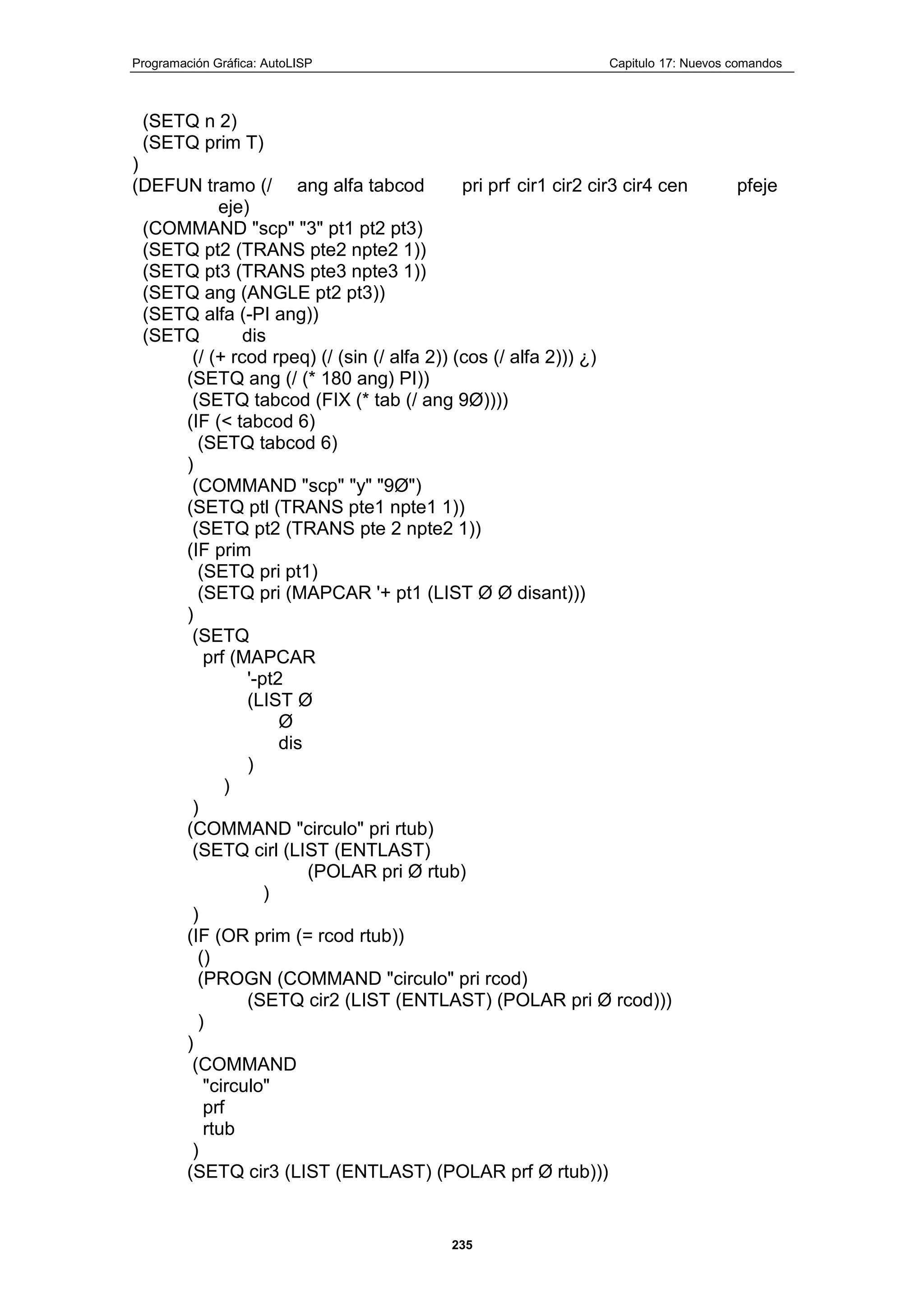 Programación Gráfica: AutoLISP Capitulo 17: Nuevos comandos
235
(SETQ n 2)
(SETQ prim T)
)
(DEFUN tramo (/ ang alfa tabcod pri prf cir1 cir2 cir3 cir4 cen pfeje
eje)
(COMMAND "scp" "3" pt1 pt2 pt3)
(SETQ pt2 (TRANS pte2 npte2 1))
(SETQ pt3 (TRANS pte3 npte3 1))
(SETQ ang (ANGLE pt2 pt3))
(SETQ alfa (-PI ang))
(SETQ dis
(/ (+ rcod rpeq) (/ (sin (/ alfa 2)) (cos (/ alfa 2))) ¿)
(SETQ ang (/ (* 180 ang) PI))
(SETQ tabcod (FIX (* tab (/ ang 9Ø))))
(IF (< tabcod 6)
(SETQ tabcod 6)
)
(COMMAND "scp" "y" "9Ø")
(SETQ ptl (TRANS pte1 npte1 1))
(SETQ pt2 (TRANS pte 2 npte2 1))
(IF prim
(SETQ pri pt1)
(SETQ pri (MAPCAR '+ pt1 (LIST Ø Ø disant)))
)
(SETQ
prf (MAPCAR
'-pt2
(LIST Ø
Ø
dis
)
)
)
(COMMAND "circulo" pri rtub)
(SETQ cirl (LIST (ENTLAST)
(POLAR pri Ø rtub)
)
)
(IF (OR prim (= rcod rtub))
()
(PROGN (COMMAND "circulo" pri rcod)
(SETQ cir2 (LIST (ENTLAST) (POLAR pri Ø rcod)))
)
)
(COMMAND
"circulo"
prf
rtub
)
(SETQ cir3 (LIST (ENTLAST) (POLAR prf Ø rtub)))
 